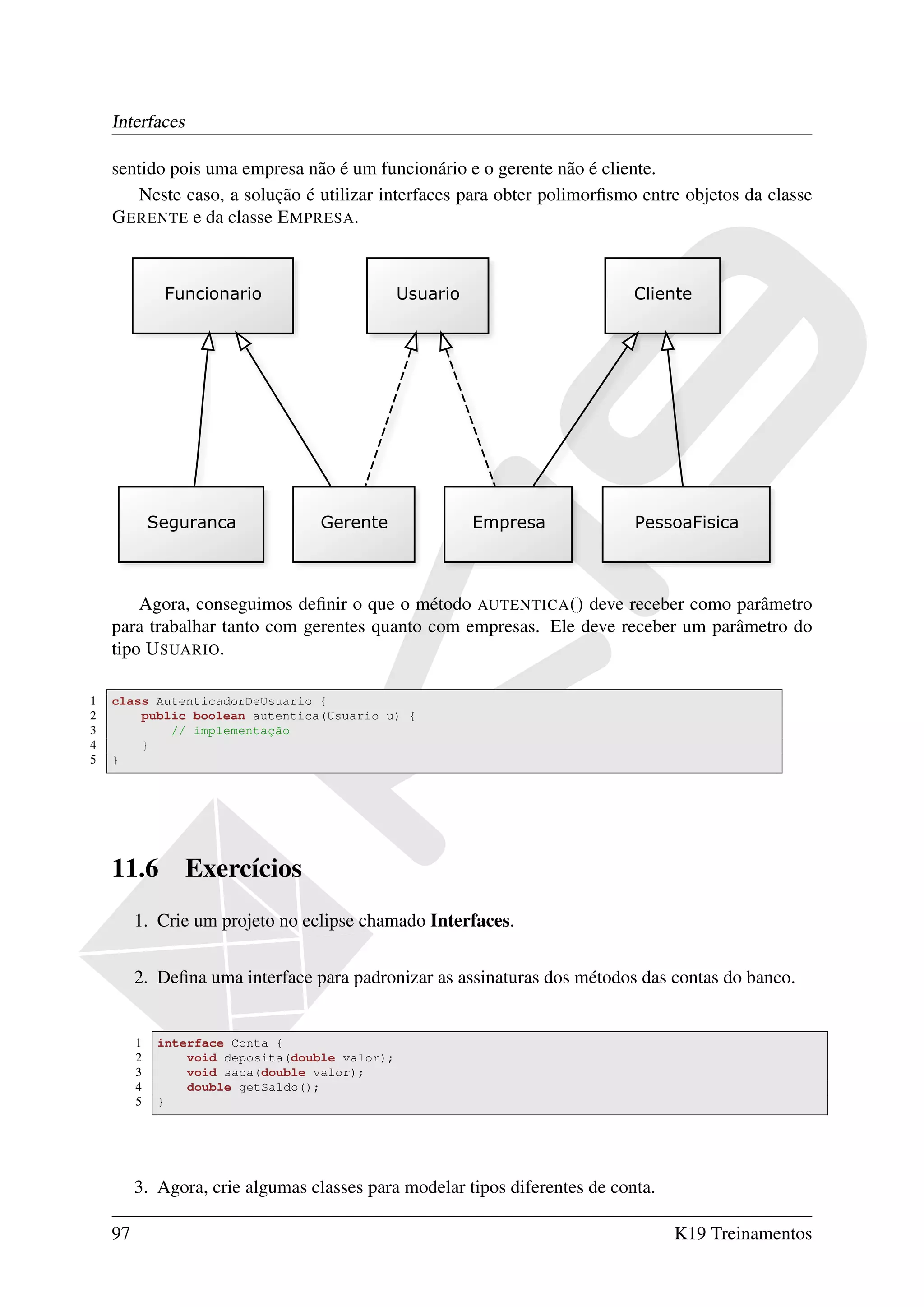 Interfaces

    sentido pois uma empresa não é um funcionário e o gerente não é cliente.
       Neste caso, a solução é utilizar interfaces para obter polimorﬁsmo entre objetos da classe
    G ERENTE e da classe E MPRESA.




        Agora, conseguimos deﬁnir o que o método AUTENTICA () deve receber como parâmetro
    para trabalhar tanto com gerentes quanto com empresas. Ele deve receber um parâmetro do
    tipo U SUARIO.

1   class AutenticadorDeUsuario {
2       public boolean autentica(Usuario u) {
3           // implementação
4       }
5   }




    11.6         Exercícios
         1. Crie um projeto no eclipse chamado Interfaces.


         2. Deﬁna uma interface para padronizar as assinaturas dos métodos das contas do banco.


         1   interface Conta {
         2       void deposita(double valor);
         3       void saca(double valor);
         4       double getSaldo();
         5   }




         3. Agora, crie algumas classes para modelar tipos diferentes de conta.

    97                                                                            K19 Treinamentos
 