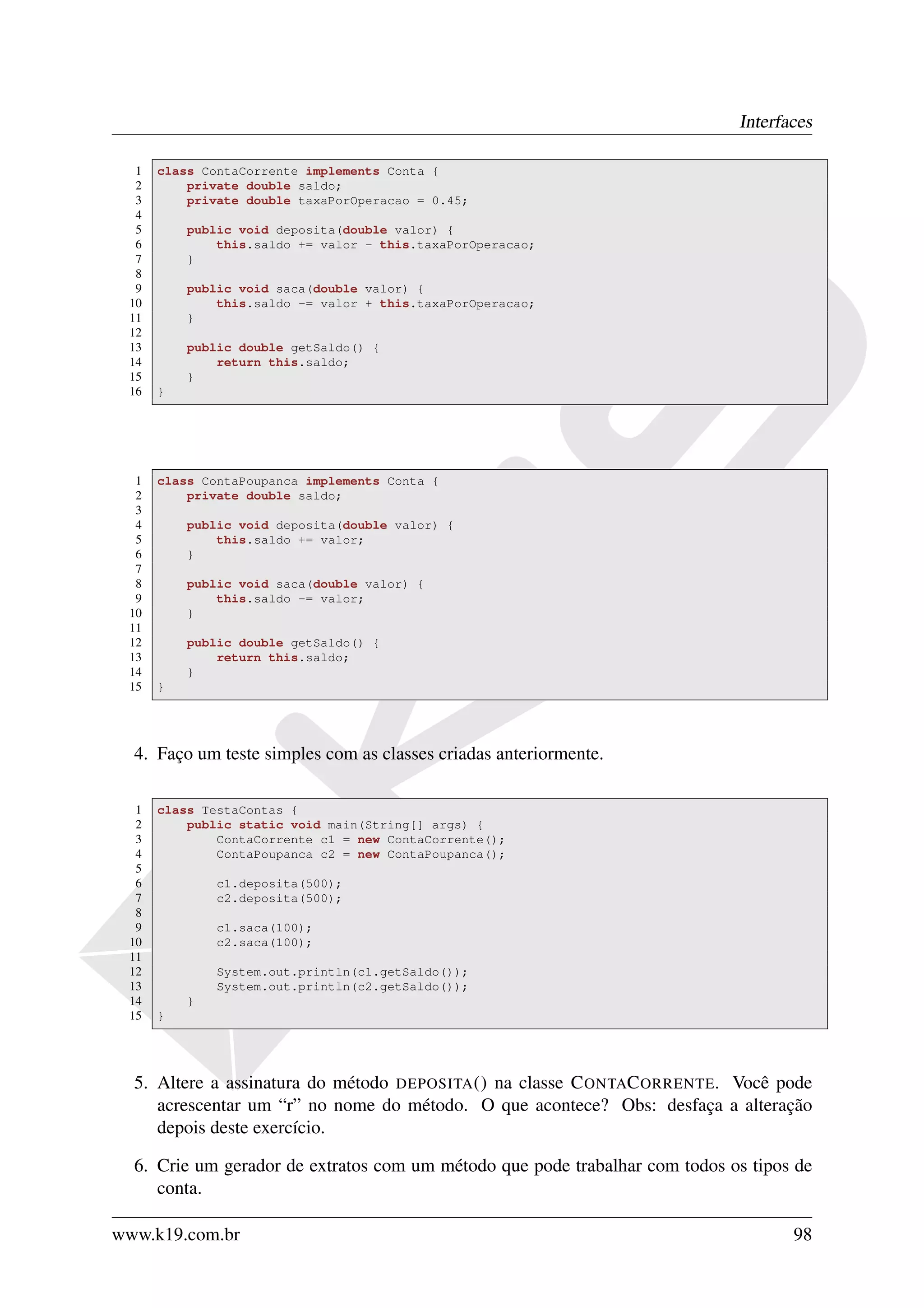 Interfaces

  1   class ContaCorrente implements Conta {
  2       private double saldo;
  3       private double taxaPorOperacao = 0.45;
  4
  5       public void deposita(double valor) {
  6           this.saldo += valor - this.taxaPorOperacao;
  7       }
  8
  9       public void saca(double valor) {
 10           this.saldo -= valor + this.taxaPorOperacao;
 11       }
 12
 13       public double getSaldo() {
 14           return this.saldo;
 15       }
 16   }




  1   class ContaPoupanca implements Conta {
  2       private double saldo;
  3
  4       public void deposita(double valor) {
  5           this.saldo += valor;
  6       }
  7
  8       public void saca(double valor) {
  9           this.saldo -= valor;
 10       }
 11
 12       public double getSaldo() {
 13           return this.saldo;
 14       }
 15   }




  4. Faço um teste simples com as classes criadas anteriormente.

  1   class TestaContas {
  2       public static void main(String[] args) {
  3           ContaCorrente c1 = new ContaCorrente();
  4           ContaPoupanca c2 = new ContaPoupanca();
  5
  6           c1.deposita(500);
  7           c2.deposita(500);
  8
  9           c1.saca(100);
 10           c2.saca(100);
 11
 12           System.out.println(c1.getSaldo());
 13           System.out.println(c2.getSaldo());
 14       }
 15   }




  5. Altere a assinatura do método DEPOSITA () na classe C ONTAC ORRENTE. Você pode
     acrescentar um “r” no nome do método. O que acontece? Obs: desfaça a alteração
     depois deste exercício.

  6. Crie um gerador de extratos com um método que pode trabalhar com todos os tipos de
     conta.

www.k19.com.br                                                                      98
 