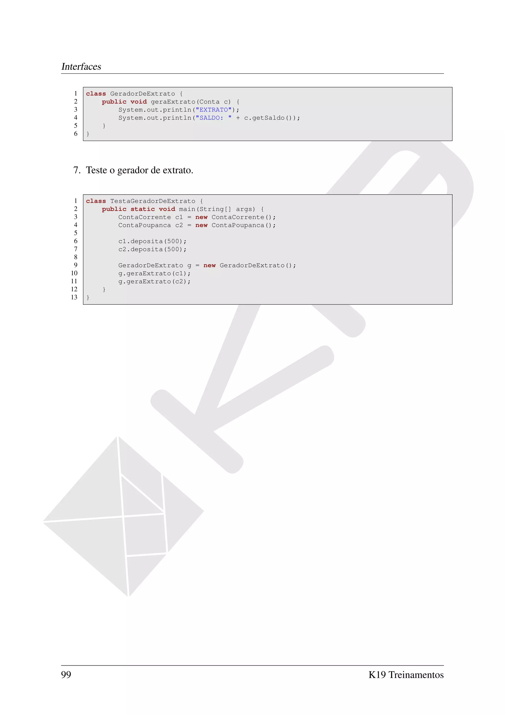 Interfaces

     1   class GeradorDeExtrato {
     2       public void geraExtrato(Conta c) {
     3           System.out.println("EXTRATO");
     4           System.out.println("SALDO: " + c.getSaldo());
     5       }
     6   }




     7. Teste o gerador de extrato.

   1     class TestaGeradorDeExtrato {
   2         public static void main(String[] args) {
   3             ContaCorrente c1 = new ContaCorrente();
   4             ContaPoupanca c2 = new ContaPoupanca();
   5
   6             c1.deposita(500);
   7             c2.deposita(500);
   8
   9             GeradorDeExtrato g = new GeradorDeExtrato();
  10             g.geraExtrato(c1);
  11             g.geraExtrato(c2);
  12         }
  13     }




99                                                               K19 Treinamentos
 