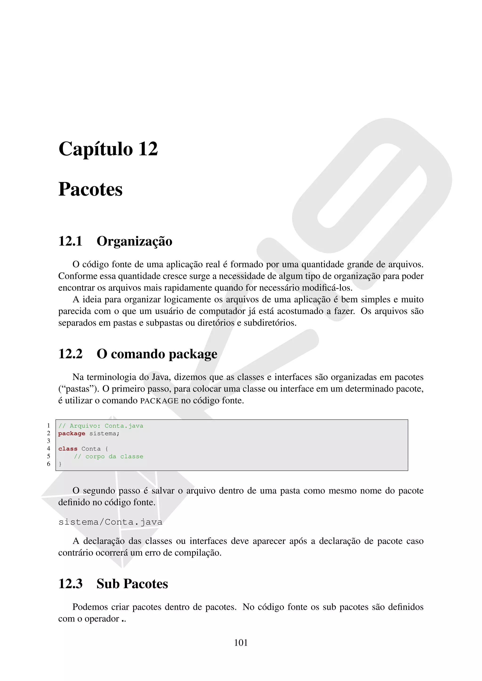 Capítulo 12

    Pacotes

    12.1     Organização
       O código fonte de uma aplicação real é formado por uma quantidade grande de arquivos.
    Conforme essa quantidade cresce surge a necessidade de algum tipo de organização para poder
    encontrar os arquivos mais rapidamente quando for necessário modiﬁcá-los.
       A ideia para organizar logicamente os arquivos de uma aplicação é bem simples e muito
    parecida com o que um usuário de computador já está acostumado a fazer. Os arquivos são
    separados em pastas e subpastas ou diretórios e subdiretórios.


    12.2     O comando package
        Na terminologia do Java, dizemos que as classes e interfaces são organizadas em pacotes
    (“pastas”). O primeiro passo, para colocar uma classe ou interface em um determinado pacote,
    é utilizar o comando PACKAGE no código fonte.

1   // Arquivo: Conta.java
2   package sistema;
3
4   class Conta {
5       // corpo da classe
6   }



       O segundo passo é salvar o arquivo dentro de uma pasta como mesmo nome do pacote
    deﬁnido no código fonte.

    sistema/Conta.java

       A declaração das classes ou interfaces deve aparecer após a declaração de pacote caso
    contrário ocorrerá um erro de compilação.


    12.3     Sub Pacotes
       Podemos criar pacotes dentro de pacotes. No código fonte os sub pacotes são deﬁnidos
    com o operador ..

                                                101
 