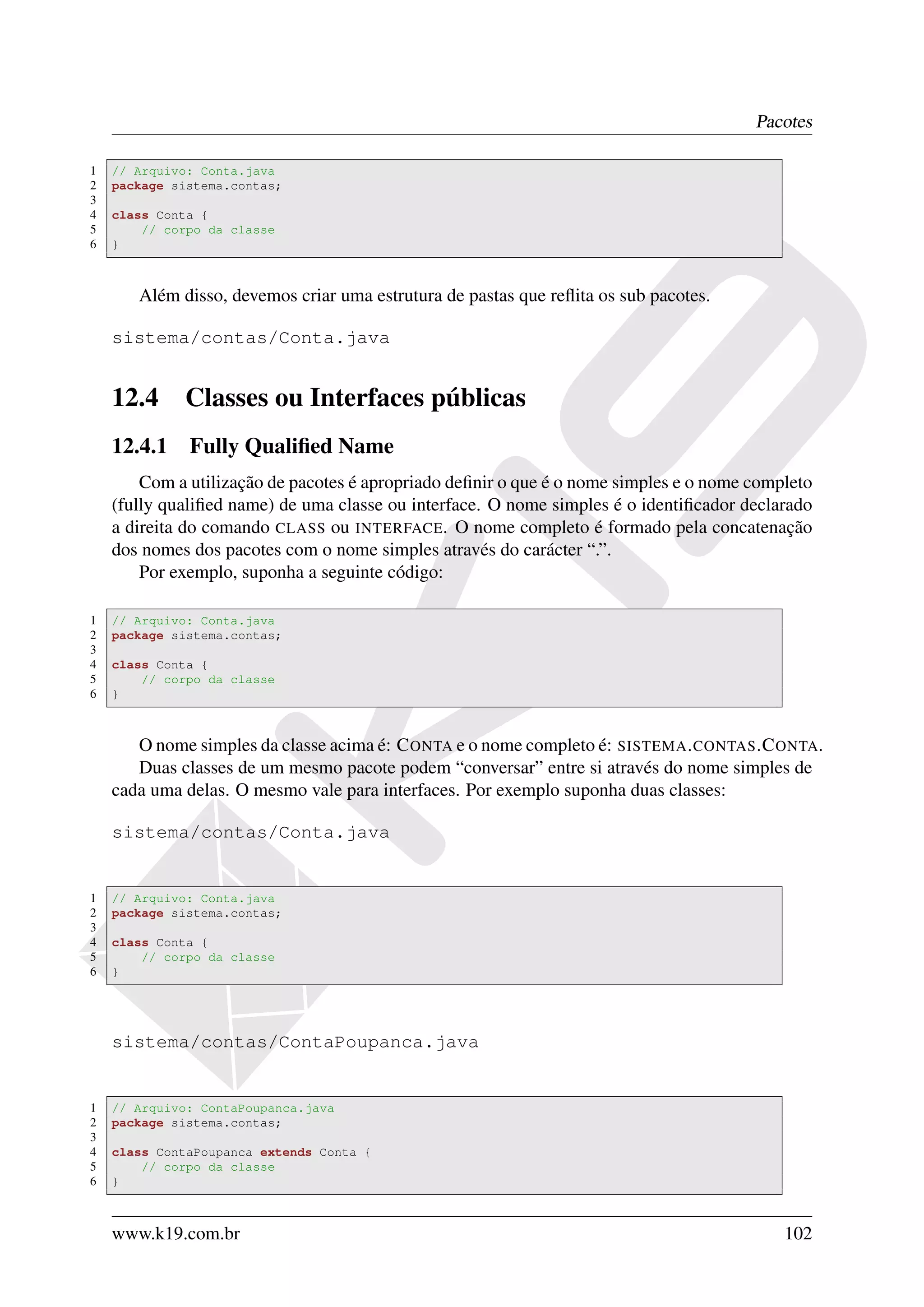 Pacotes

1   // Arquivo: Conta.java
2   package sistema.contas;
3
4   class Conta {
5       // corpo da classe
6   }



       Além disso, devemos criar uma estrutura de pastas que reﬂita os sub pacotes.

    sistema/contas/Conta.java


    12.4     Classes ou Interfaces públicas
    12.4.1 Fully Qualiﬁed Name
        Com a utilização de pacotes é apropriado deﬁnir o que é o nome simples e o nome completo
    (fully qualiﬁed name) de uma classe ou interface. O nome simples é o identiﬁcador declarado
    a direita do comando CLASS ou INTERFACE. O nome completo é formado pela concatenação
    dos nomes dos pacotes com o nome simples através do carácter “.”.
        Por exemplo, suponha a seguinte código:

1   // Arquivo: Conta.java
2   package sistema.contas;
3
4   class Conta {
5       // corpo da classe
6   }



       O nome simples da classe acima é: C ONTA e o nome completo é: SISTEMA . CONTAS .C ONTA.
       Duas classes de um mesmo pacote podem “conversar” entre si através do nome simples de
    cada uma delas. O mesmo vale para interfaces. Por exemplo suponha duas classes:

    sistema/contas/Conta.java


1   // Arquivo: Conta.java
2   package sistema.contas;
3
4   class Conta {
5       // corpo da classe
6   }




    sistema/contas/ContaPoupanca.java


1   // Arquivo: ContaPoupanca.java
2   package sistema.contas;
3
4   class ContaPoupanca extends Conta {
5       // corpo da classe
6   }



    www.k19.com.br                                                                          102
 