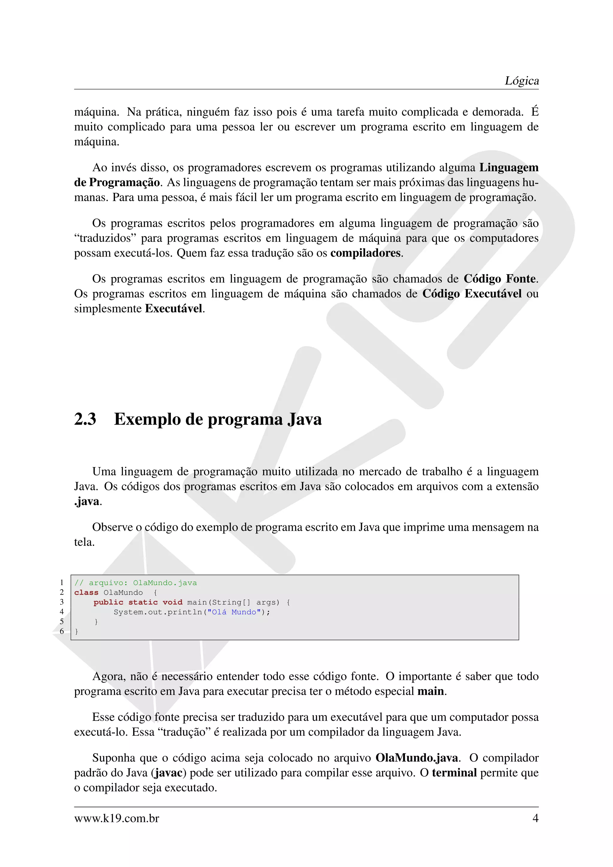 Lógica

    máquina. Na prática, ninguém faz isso pois é uma tarefa muito complicada e demorada. É
    muito complicado para uma pessoa ler ou escrever um programa escrito em linguagem de
    máquina.

       Ao invés disso, os programadores escrevem os programas utilizando alguma Linguagem
    de Programação. As linguagens de programação tentam ser mais próximas das linguagens hu-
    manas. Para uma pessoa, é mais fácil ler um programa escrito em linguagem de programação.

        Os programas escritos pelos programadores em alguma linguagem de programação são
    “traduzidos” para programas escritos em linguagem de máquina para que os computadores
    possam executá-los. Quem faz essa tradução são os compiladores.

       Os programas escritos em linguagem de programação são chamados de Código Fonte.
    Os programas escritos em linguagem de máquina são chamados de Código Executável ou
    simplesmente Executável.




    2.3     Exemplo de programa Java

        Uma linguagem de programação muito utilizada no mercado de trabalho é a linguagem
    Java. Os códigos dos programas escritos em Java são colocados em arquivos com a extensão
    .java.

        Observe o código do exemplo de programa escrito em Java que imprime uma mensagem na
    tela.


1   // arquivo: OlaMundo.java
2   class OlaMundo {
3       public static void main(String[] args) {
4           System.out.println("Olá Mundo");
5       }
6   }




       Agora, não é necessário entender todo esse código fonte. O importante é saber que todo
    programa escrito em Java para executar precisa ter o método especial main.

       Esse código fonte precisa ser traduzido para um executável para que um computador possa
    executá-lo. Essa “tradução” é realizada por um compilador da linguagem Java.

        Suponha que o código acima seja colocado no arquivo OlaMundo.java. O compilador
    padrão do Java (javac) pode ser utilizado para compilar esse arquivo. O terminal permite que
    o compilador seja executado.

    www.k19.com.br                                                                            4
 