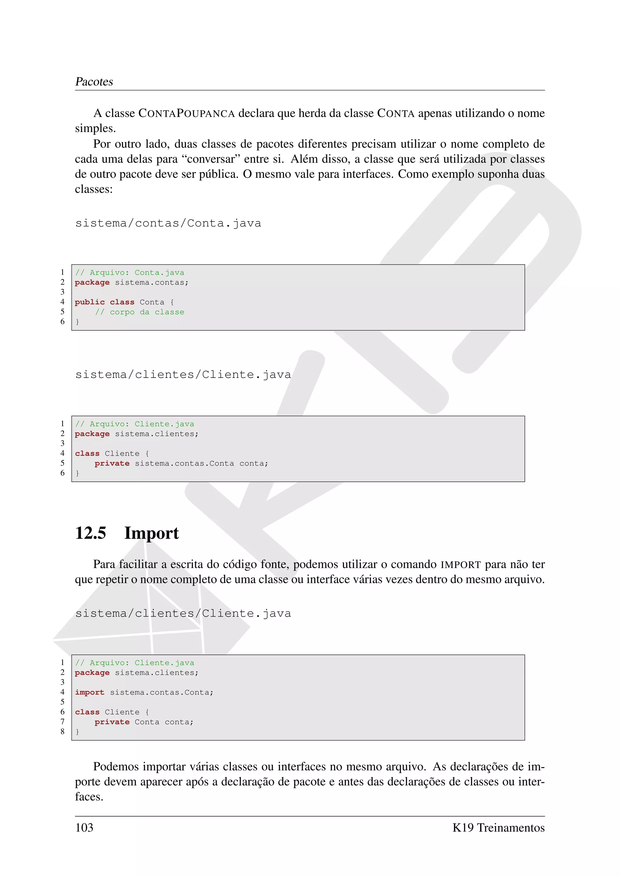 Pacotes

        A classe C ONTA P OUPANCA declara que herda da classe C ONTA apenas utilizando o nome
    simples.
        Por outro lado, duas classes de pacotes diferentes precisam utilizar o nome completo de
    cada uma delas para “conversar” entre si. Além disso, a classe que será utilizada por classes
    de outro pacote deve ser pública. O mesmo vale para interfaces. Como exemplo suponha duas
    classes:

    sistema/contas/Conta.java


1   // Arquivo: Conta.java
2   package sistema.contas;
3
4   public class Conta {
5       // corpo da classe
6   }




    sistema/clientes/Cliente.java


1   // Arquivo: Cliente.java
2   package sistema.clientes;
3
4   class Cliente {
5       private sistema.contas.Conta conta;
6   }




    12.5      Import
       Para facilitar a escrita do código fonte, podemos utilizar o comando IMPORT para não ter
    que repetir o nome completo de uma classe ou interface várias vezes dentro do mesmo arquivo.

    sistema/clientes/Cliente.java


1   // Arquivo: Cliente.java
2   package sistema.clientes;
3
4   import sistema.contas.Conta;
5
6   class Cliente {
7       private Conta conta;
8   }



        Podemos importar várias classes ou interfaces no mesmo arquivo. As declarações de im-
    porte devem aparecer após a declaração de pacote e antes das declarações de classes ou inter-
    faces.

    103                                                                       K19 Treinamentos
 