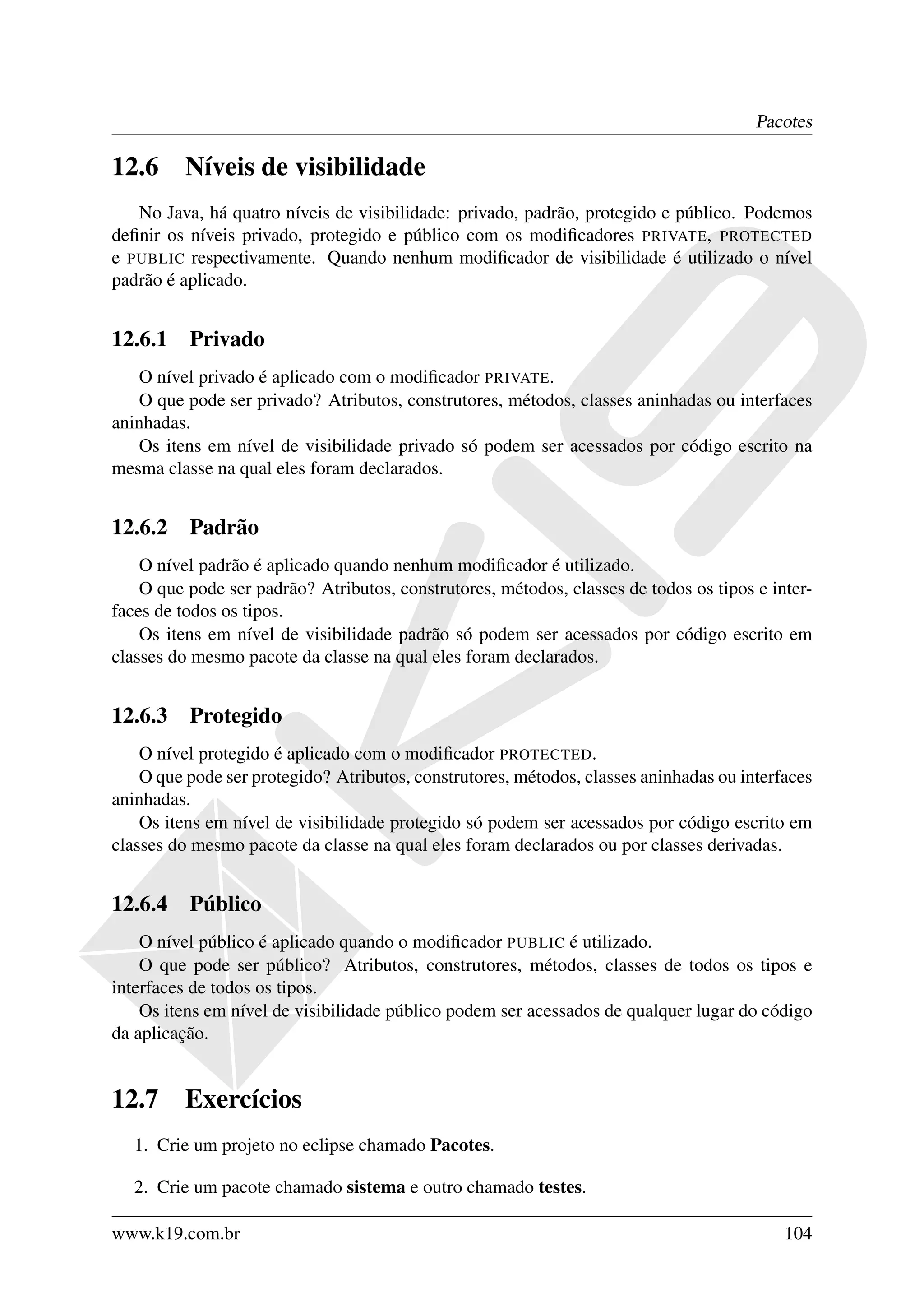 Pacotes

12.6     Níveis de visibilidade
   No Java, há quatro níveis de visibilidade: privado, padrão, protegido e público. Podemos
deﬁnir os níveis privado, protegido e público com os modiﬁcadores PRIVATE, PROTECTED
e PUBLIC respectivamente. Quando nenhum modiﬁcador de visibilidade é utilizado o nível
padrão é aplicado.


12.6.1 Privado
   O nível privado é aplicado com o modiﬁcador PRIVATE.
   O que pode ser privado? Atributos, construtores, métodos, classes aninhadas ou interfaces
aninhadas.
   Os itens em nível de visibilidade privado só podem ser acessados por código escrito na
mesma classe na qual eles foram declarados.


12.6.2 Padrão
    O nível padrão é aplicado quando nenhum modiﬁcador é utilizado.
    O que pode ser padrão? Atributos, construtores, métodos, classes de todos os tipos e inter-
faces de todos os tipos.
    Os itens em nível de visibilidade padrão só podem ser acessados por código escrito em
classes do mesmo pacote da classe na qual eles foram declarados.


12.6.3 Protegido
    O nível protegido é aplicado com o modiﬁcador PROTECTED.
    O que pode ser protegido? Atributos, construtores, métodos, classes aninhadas ou interfaces
aninhadas.
    Os itens em nível de visibilidade protegido só podem ser acessados por código escrito em
classes do mesmo pacote da classe na qual eles foram declarados ou por classes derivadas.


12.6.4 Público
    O nível público é aplicado quando o modiﬁcador PUBLIC é utilizado.
    O que pode ser público? Atributos, construtores, métodos, classes de todos os tipos e
interfaces de todos os tipos.
    Os itens em nível de visibilidade público podem ser acessados de qualquer lugar do código
da aplicação.


12.7     Exercícios
   1. Crie um projeto no eclipse chamado Pacotes.

   2. Crie um pacote chamado sistema e outro chamado testes.

www.k19.com.br                                                                             104
 