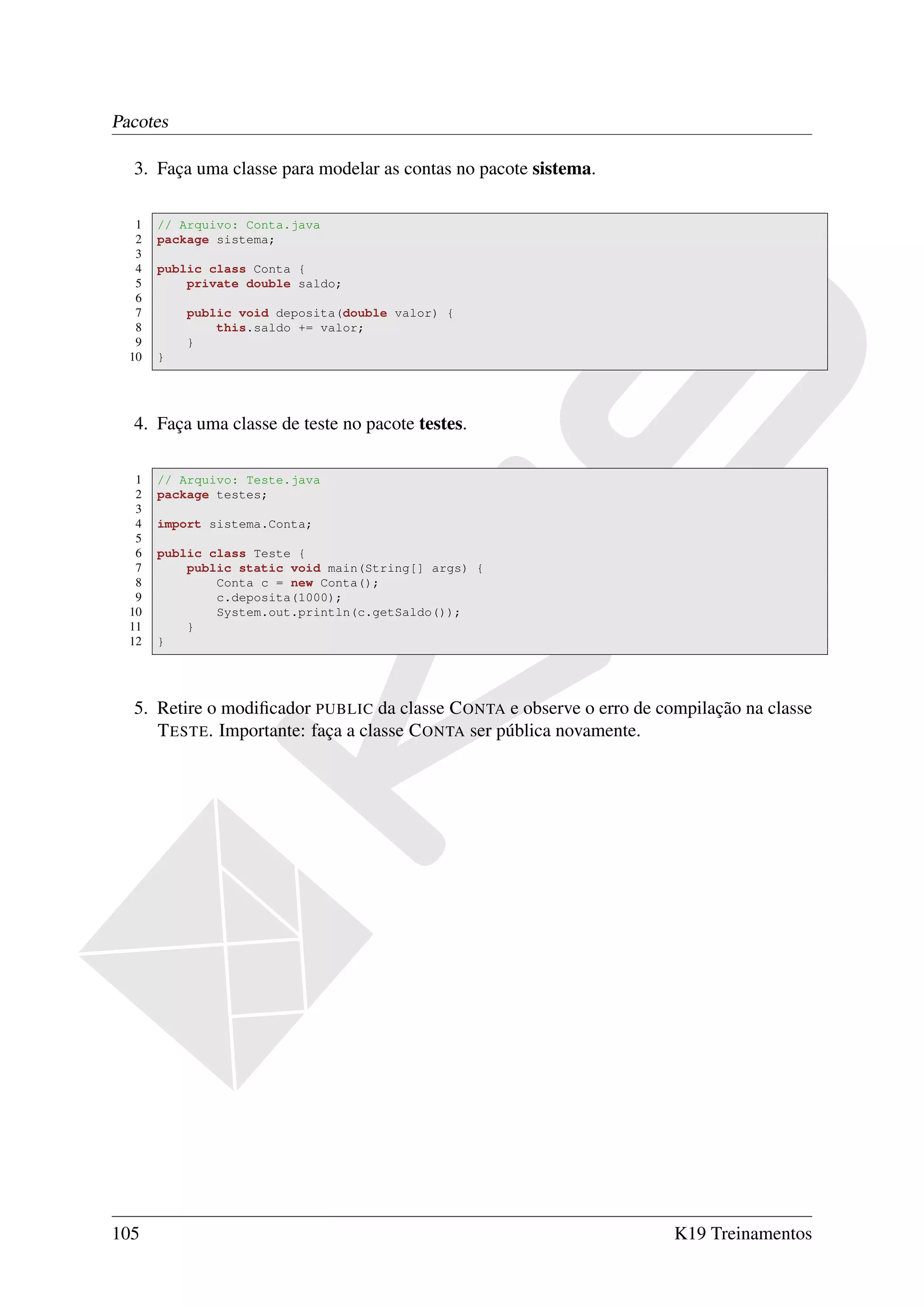 Pacotes

  3. Faça uma classe para modelar as contas no pacote sistema.

   1   // Arquivo: Conta.java
   2   package sistema;
   3
   4   public class Conta {
   5       private double saldo;
   6
   7       public void deposita(double valor) {
   8           this.saldo += valor;
   9       }
  10   }




  4. Faça uma classe de teste no pacote testes.

   1   // Arquivo: Teste.java
   2   package testes;
   3
   4   import sistema.Conta;
   5
   6   public class Teste {
   7       public static void main(String[] args) {
   8           Conta c = new Conta();
   9           c.deposita(1000);
  10           System.out.println(c.getSaldo());
  11       }
  12   }




  5. Retire o modiﬁcador PUBLIC da classe C ONTA e observe o erro de compilação na classe
     T ESTE. Importante: faça a classe C ONTA ser pública novamente.




105                                                                    K19 Treinamentos
 
