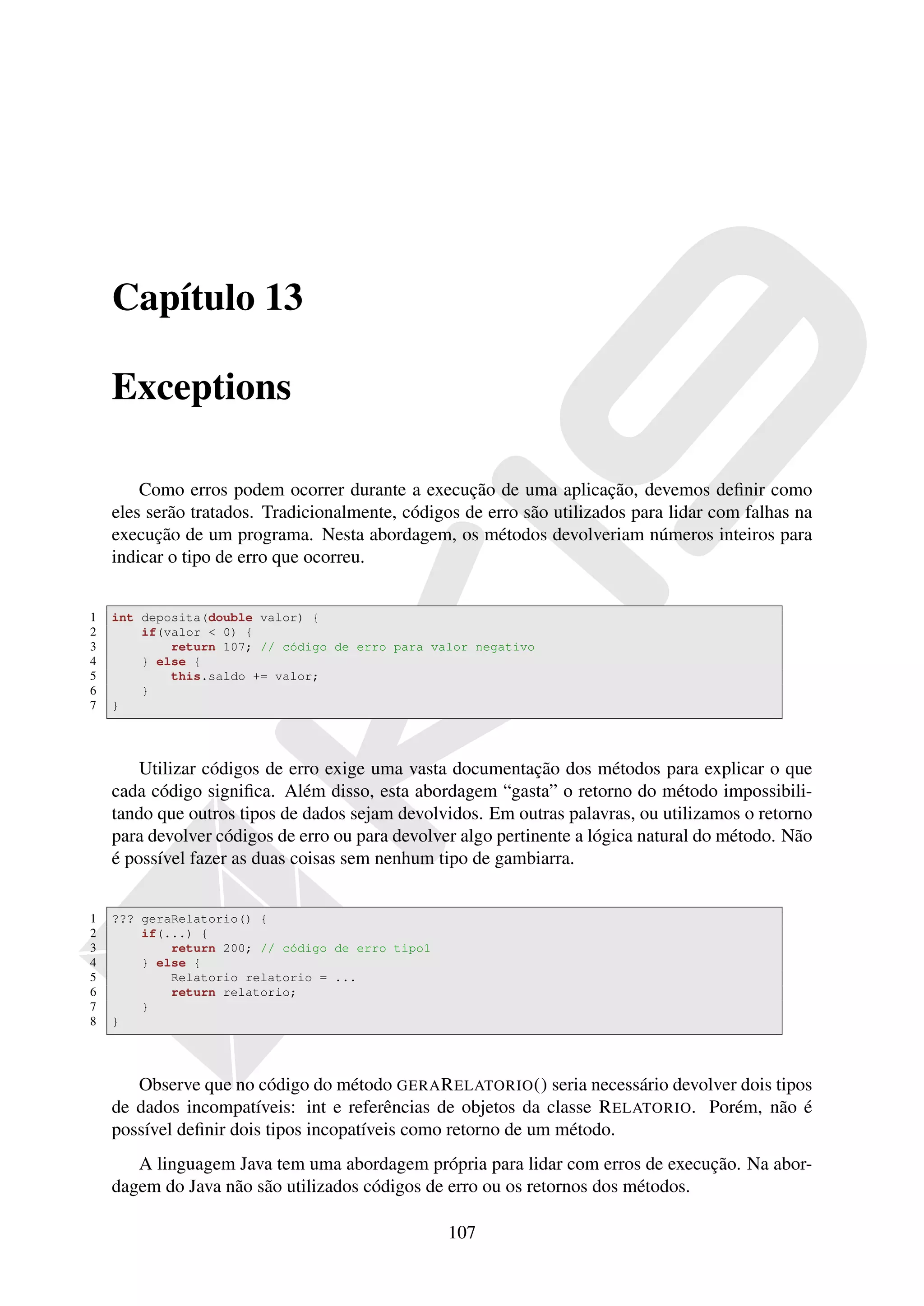 Capítulo 13

    Exceptions

        Como erros podem ocorrer durante a execução de uma aplicação, devemos deﬁnir como
    eles serão tratados. Tradicionalmente, códigos de erro são utilizados para lidar com falhas na
    execução de um programa. Nesta abordagem, os métodos devolveriam números inteiros para
    indicar o tipo de erro que ocorreu.


1   int deposita(double valor) {
2       if(valor < 0) {
3           return 107; // código de erro para valor negativo
4       } else {
5           this.saldo += valor;
6       }
7   }




        Utilizar códigos de erro exige uma vasta documentação dos métodos para explicar o que
    cada código signiﬁca. Além disso, esta abordagem “gasta” o retorno do método impossibili-
    tando que outros tipos de dados sejam devolvidos. Em outras palavras, ou utilizamos o retorno
    para devolver códigos de erro ou para devolver algo pertinente a lógica natural do método. Não
    é possível fazer as duas coisas sem nenhum tipo de gambiarra.


1   ??? geraRelatorio() {
2       if(...) {
3           return 200; // código de erro tipo1
4       } else {
5           Relatorio relatorio = ...
6           return relatorio;
7       }
8   }




       Observe que no código do método GERA R ELATORIO () seria necessário devolver dois tipos
    de dados incompatíveis: int e referências de objetos da classe R ELATORIO. Porém, não é
    possível deﬁnir dois tipos incopatíveis como retorno de um método.
       A linguagem Java tem uma abordagem própria para lidar com erros de execução. Na abor-
    dagem do Java não são utilizados códigos de erro ou os retornos dos métodos.

                                                  107
 