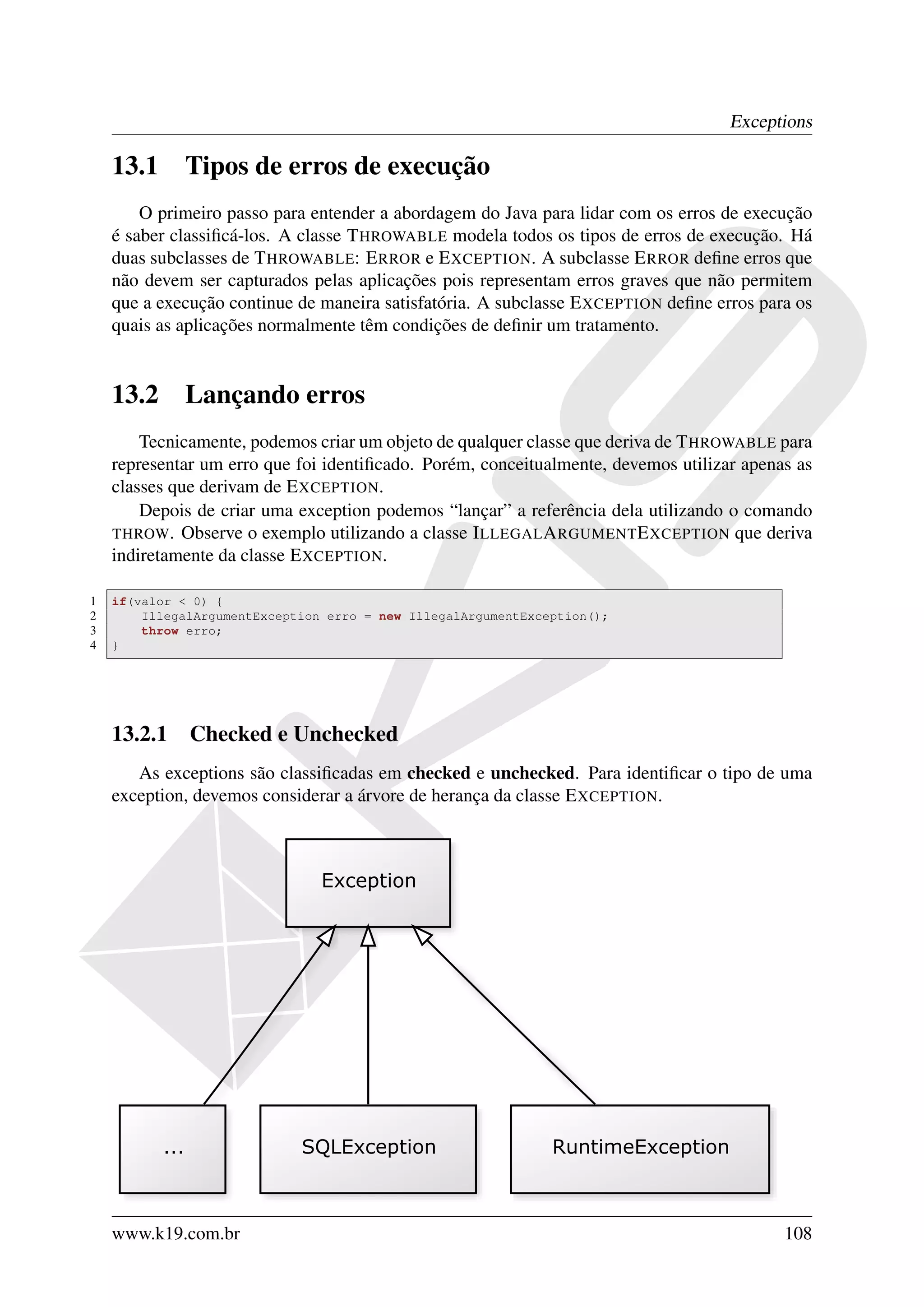 Exceptions

    13.1     Tipos de erros de execução
        O primeiro passo para entender a abordagem do Java para lidar com os erros de execução
    é saber classiﬁcá-los. A classe T HROWABLE modela todos os tipos de erros de execução. Há
    duas subclasses de T HROWABLE: E RROR e E XCEPTION. A subclasse E RROR deﬁne erros que
    não devem ser capturados pelas aplicações pois representam erros graves que não permitem
    que a execução continue de maneira satisfatória. A subclasse E XCEPTION deﬁne erros para os
    quais as aplicações normalmente têm condições de deﬁnir um tratamento.


    13.2     Lançando erros
        Tecnicamente, podemos criar um objeto de qualquer classe que deriva de T HROWABLE para
    representar um erro que foi identiﬁcado. Porém, conceitualmente, devemos utilizar apenas as
    classes que derivam de E XCEPTION.
        Depois de criar uma exception podemos “lançar” a referência dela utilizando o comando
    THROW . Observe o exemplo utilizando a classe I LLEGAL A RGUMENT E XCEPTION que deriva
    indiretamente da classe E XCEPTION.

1   if(valor < 0) {
2       IllegalArgumentException erro = new IllegalArgumentException();
3       throw erro;
4   }




    13.2.1 Checked e Unchecked
       As exceptions são classiﬁcadas em checked e unchecked. Para identiﬁcar o tipo de uma
    exception, devemos considerar a árvore de herança da classe E XCEPTION.




    www.k19.com.br                                                                         108
 