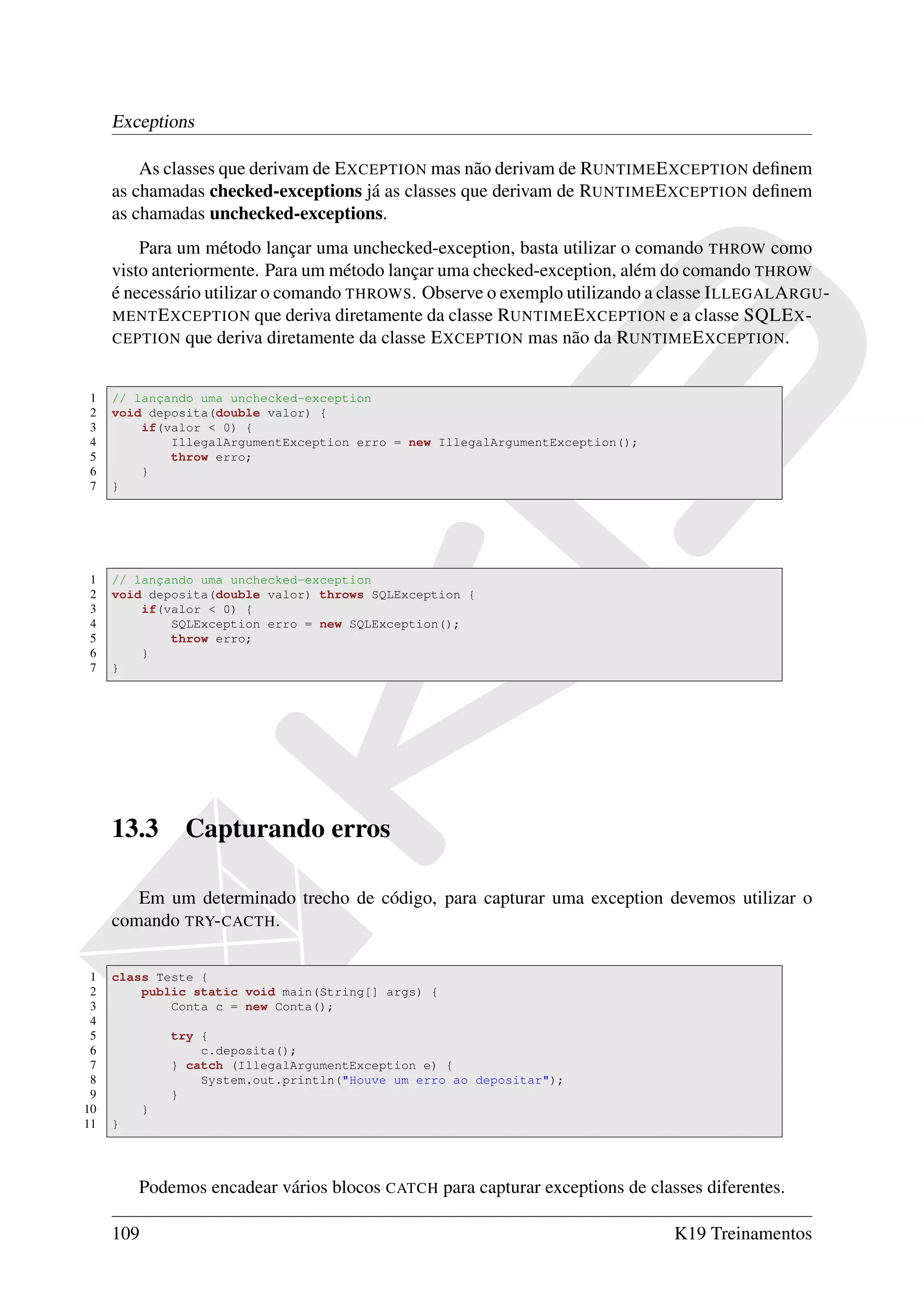 Exceptions

         As classes que derivam de E XCEPTION mas não derivam de RUNTIME E XCEPTION deﬁnem
     as chamadas checked-exceptions já as classes que derivam de RUNTIME E XCEPTION deﬁnem
     as chamadas unchecked-exceptions.
         Para um método lançar uma unchecked-exception, basta utilizar o comando THROW como
     visto anteriormente. Para um método lançar uma checked-exception, além do comando THROW
     é necessário utilizar o comando THROWS. Observe o exemplo utilizando a classe I LLEGAL A RGU -
     MENT E XCEPTION que deriva diretamente da classe RUNTIME E XCEPTION e a classe SQLE X -
     CEPTION que deriva diretamente da classe E XCEPTION mas não da RUNTIME E XCEPTION .


1    // lançando uma unchecked-exception
2    void deposita(double valor) {
3        if(valor < 0) {
4            IllegalArgumentException erro = new IllegalArgumentException();
5            throw erro;
6        }
7    }




1    // lançando uma unchecked-exception
2    void deposita(double valor) throws SQLException {
3        if(valor < 0) {
4            SQLException erro = new SQLException();
5            throw erro;
6        }
7    }




     13.3       Capturando erros

        Em um determinado trecho de código, para capturar uma exception devemos utilizar o
     comando TRY- CACTH.

 1   class Teste {
 2       public static void main(String[] args) {
 3           Conta c = new Conta();
 4
 5             try {
 6                 c.deposita();
 7             } catch (IllegalArgumentException e) {
 8                 System.out.println("Houve um erro ao depositar");
 9             }
10         }
11   }




         Podemos encadear vários blocos CATCH para capturar exceptions de classes diferentes.

     109                                                                       K19 Treinamentos
 