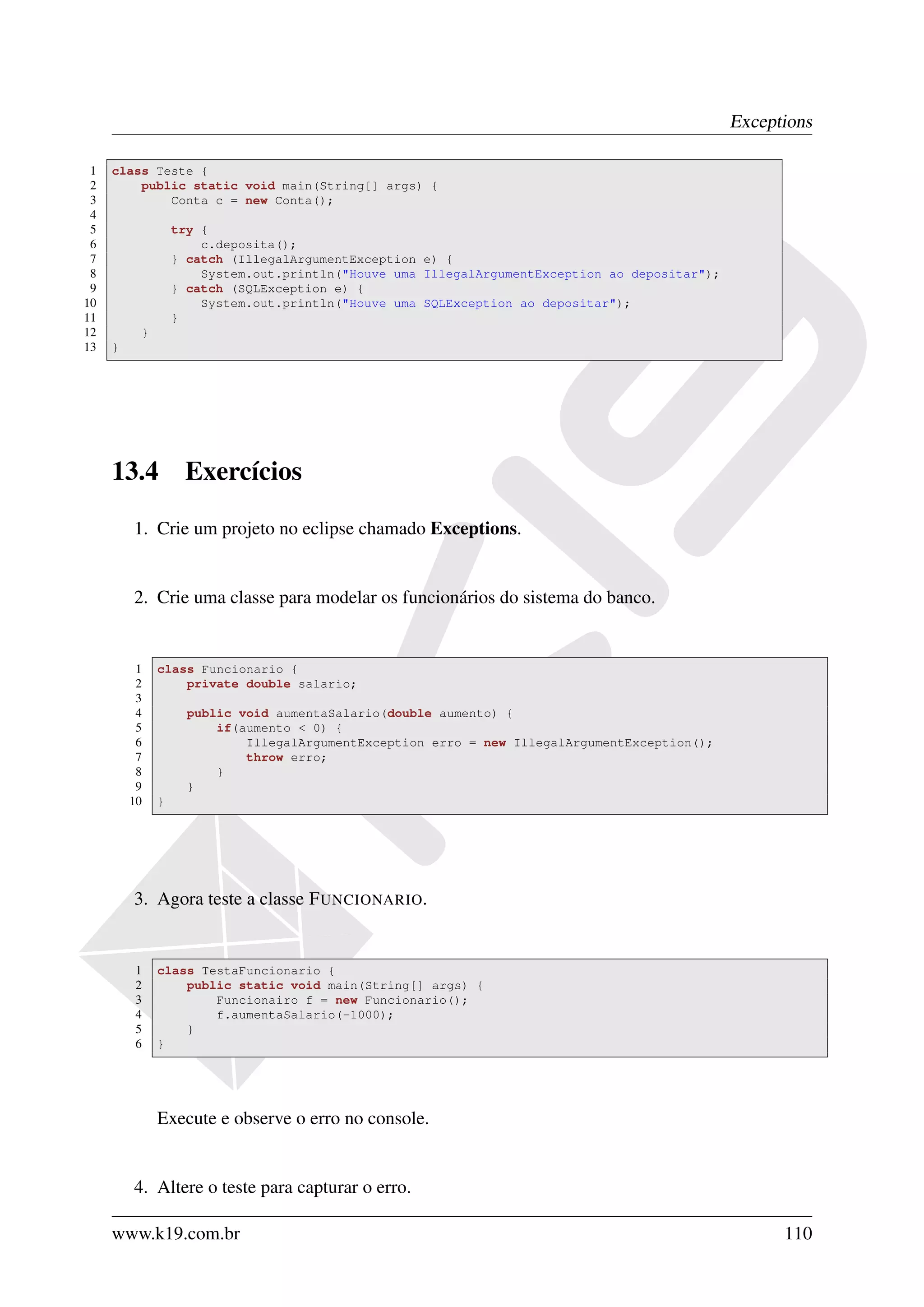 Exceptions

 1   class Teste {
 2       public static void main(String[] args) {
 3           Conta c = new Conta();
 4
 5                try {
 6                    c.deposita();
 7                } catch (IllegalArgumentException e) {
 8                    System.out.println("Houve uma IllegalArgumentException ao depositar");
 9                } catch (SQLException e) {
10                    System.out.println("Houve uma SQLException ao depositar");
11                }
12        }
13   }




     13.4          Exercícios

         1. Crie um projeto no eclipse chamado Exceptions.


         2. Crie uma classe para modelar os funcionários do sistema do banco.


          1   class Funcionario {
          2       private double salario;
          3
          4         public void aumentaSalario(double aumento) {
          5             if(aumento < 0) {
          6                 IllegalArgumentException erro = new IllegalArgumentException();
          7                 throw erro;
          8             }
          9         }
         10   }




         3. Agora teste a classe F UNCIONARIO.


         1    class TestaFuncionario {
         2        public static void main(String[] args) {
         3            Funcionairo f = new Funcionario();
         4            f.aumentaSalario(-1000);
         5        }
         6    }




              Execute e observe o erro no console.


         4. Altere o teste para capturar o erro.

     www.k19.com.br                                                                                  110
 