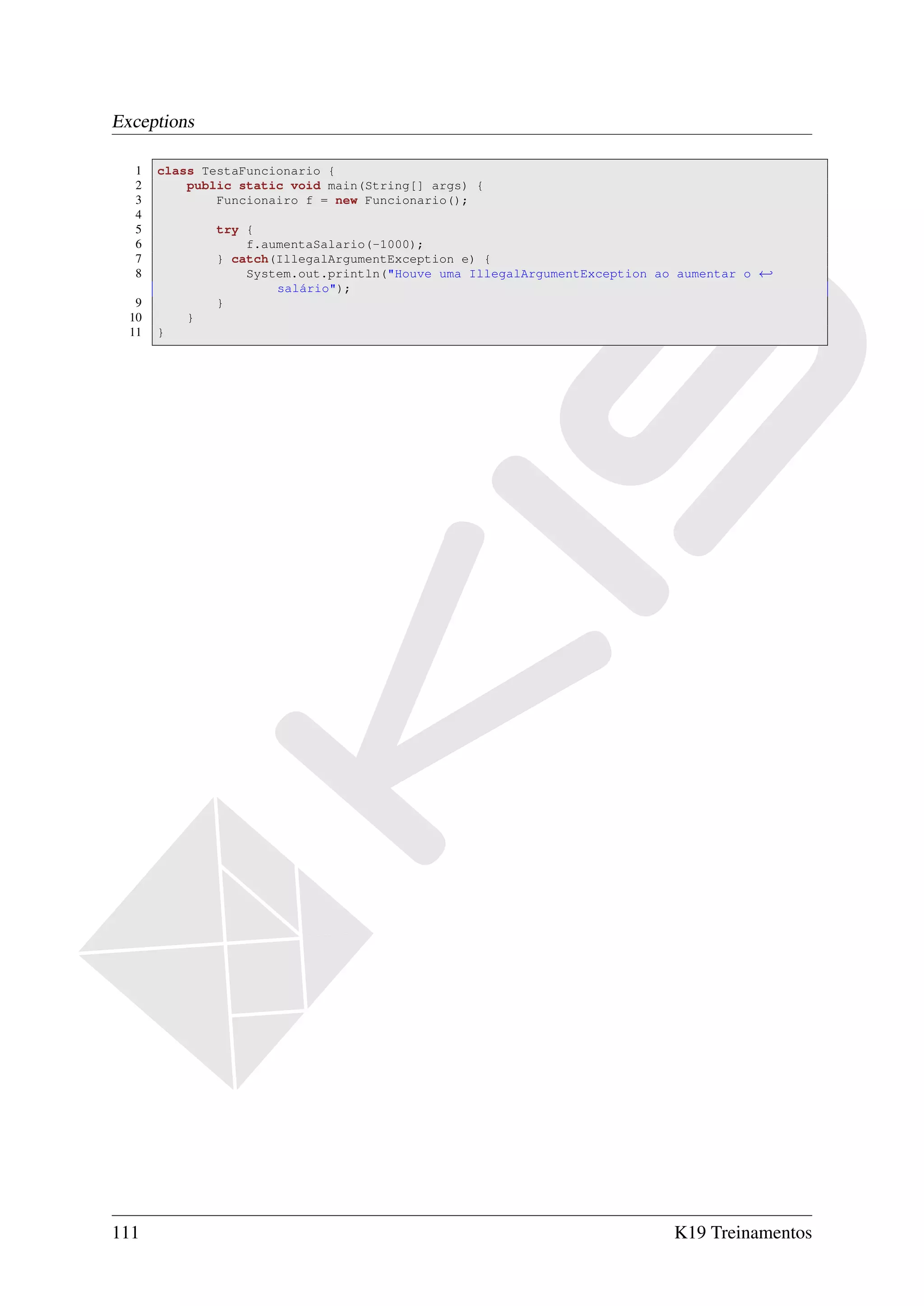 Exceptions

  1    class TestaFuncionario {
  2        public static void main(String[] args) {
  3            Funcionairo f = new Funcionario();
  4
  5            try {
  6                f.aumentaSalario(-1000);
  7            } catch(IllegalArgumentException e) {
  8                System.out.println("Houve uma IllegalArgumentException ao aumentar o ←
                       salário");
   9           }
  10       }
  11   }




111                                                                         K19 Treinamentos
 