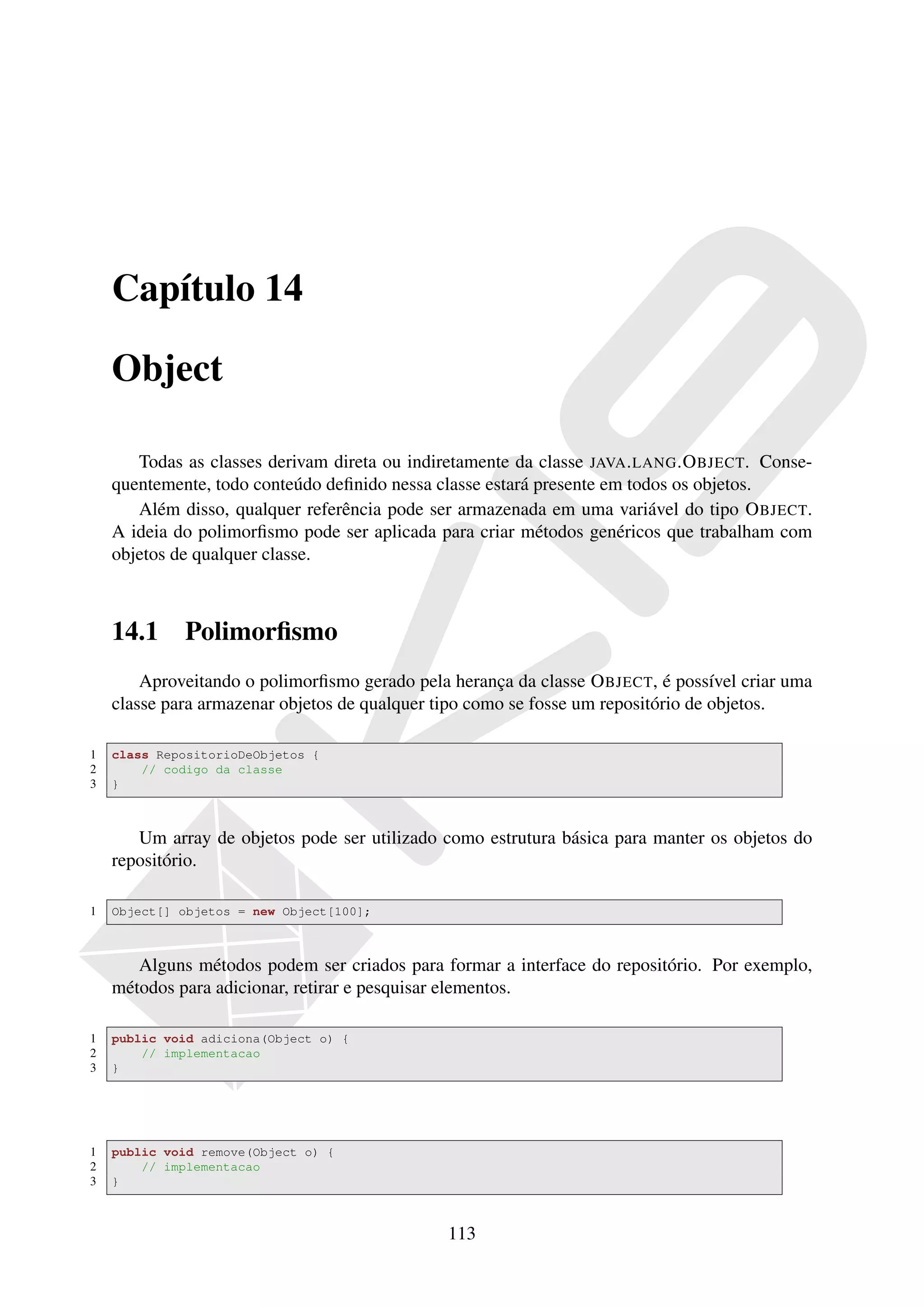 Capítulo 14

    Object

       Todas as classes derivam direta ou indiretamente da classe JAVA . LANG .O BJECT. Conse-
    quentemente, todo conteúdo deﬁnido nessa classe estará presente em todos os objetos.
       Além disso, qualquer referência pode ser armazenada em uma variável do tipo O BJECT.
    A ideia do polimorﬁsmo pode ser aplicada para criar métodos genéricos que trabalham com
    objetos de qualquer classe.



    14.1     Polimorﬁsmo
        Aproveitando o polimorﬁsmo gerado pela herança da classe O BJECT, é possível criar uma
    classe para armazenar objetos de qualquer tipo como se fosse um repositório de objetos.

1   class RepositorioDeObjetos {
2       // codigo da classe
3   }



       Um array de objetos pode ser utilizado como estrutura básica para manter os objetos do
    repositório.

1   Object[] objetos = new Object[100];



       Alguns métodos podem ser criados para formar a interface do repositório. Por exemplo,
    métodos para adicionar, retirar e pesquisar elementos.

1   public void adiciona(Object o) {
2       // implementacao
3   }




1   public void remove(Object o) {
2       // implementacao
3   }



                                               113
 