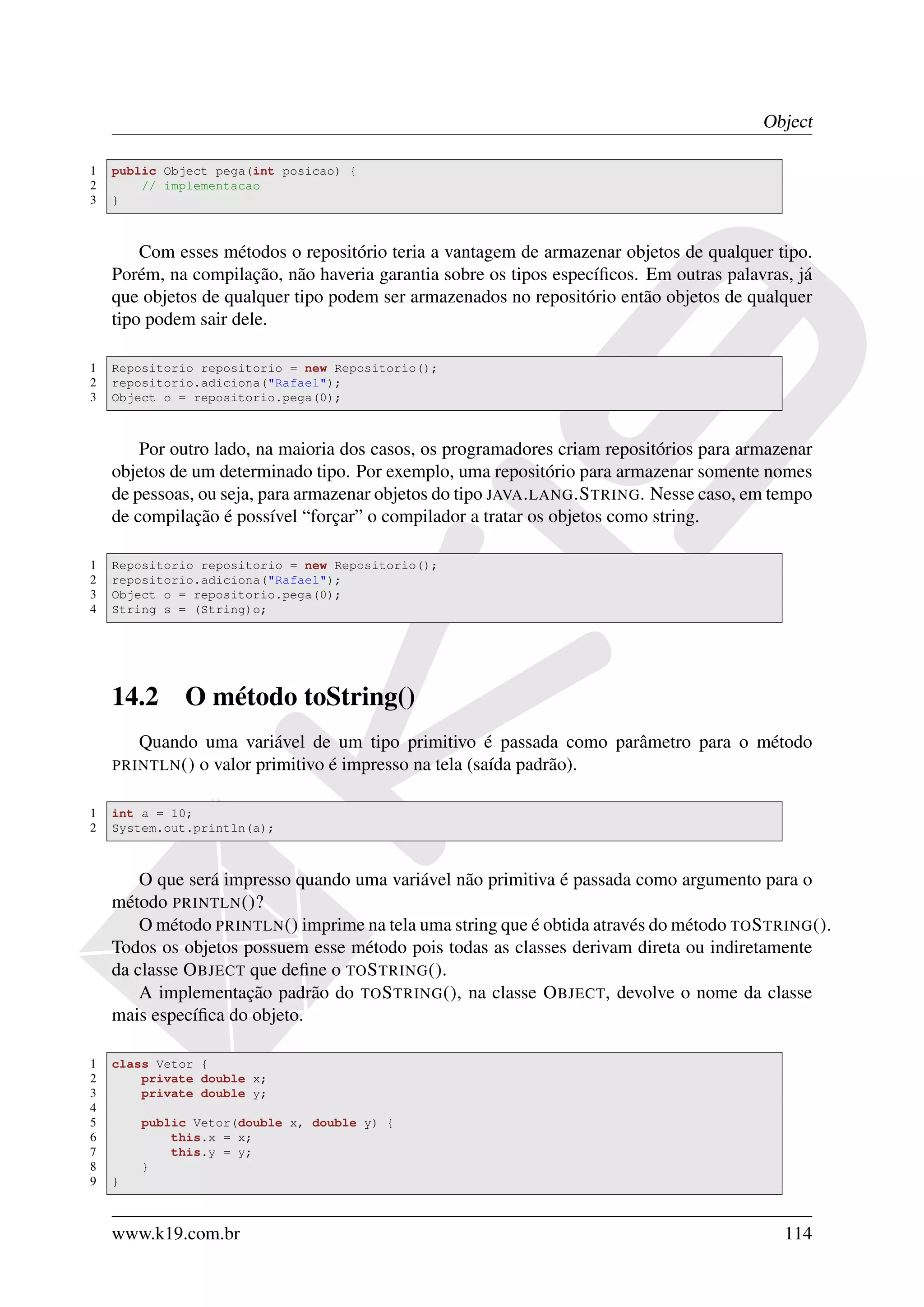 Object

1   public Object pega(int posicao) {
2       // implementacao
3   }



        Com esses métodos o repositório teria a vantagem de armazenar objetos de qualquer tipo.
    Porém, na compilação, não haveria garantia sobre os tipos especíﬁcos. Em outras palavras, já
    que objetos de qualquer tipo podem ser armazenados no repositório então objetos de qualquer
    tipo podem sair dele.

1   Repositorio repositorio = new Repositorio();
2   repositorio.adiciona("Rafael");
3   Object o = repositorio.pega(0);



        Por outro lado, na maioria dos casos, os programadores criam repositórios para armazenar
    objetos de um determinado tipo. Por exemplo, uma repositório para armazenar somente nomes
    de pessoas, ou seja, para armazenar objetos do tipo JAVA . LANG .S TRING. Nesse caso, em tempo
    de compilação é possível “forçar” o compilador a tratar os objetos como string.

1   Repositorio repositorio = new Repositorio();
2   repositorio.adiciona("Rafael");
3   Object o = repositorio.pega(0);
4   String s = (String)o;




    14.2     O método toString()
       Quando uma variável de um tipo primitivo é passada como parâmetro para o método
    PRINTLN () o valor primitivo é impresso na tela (saída padrão).


1   int a = 10;
2   System.out.println(a);



        O que será impresso quando uma variável não primitiva é passada como argumento para o
    método PRINTLN ()?
        O método PRINTLN () imprime na tela uma string que é obtida através do método TO S TRING ().
    Todos os objetos possuem esse método pois todas as classes derivam direta ou indiretamente
    da classe O BJECT que deﬁne o TO S TRING ().
        A implementação padrão do TO S TRING (), na classe O BJECT, devolve o nome da classe
    mais especíﬁca do objeto.

1   class Vetor {
2       private double x;
3       private double y;
4
5       public Vetor(double x, double y) {
6           this.x = x;
7           this.y = y;
8       }
9   }



    www.k19.com.br                                                                            114
 