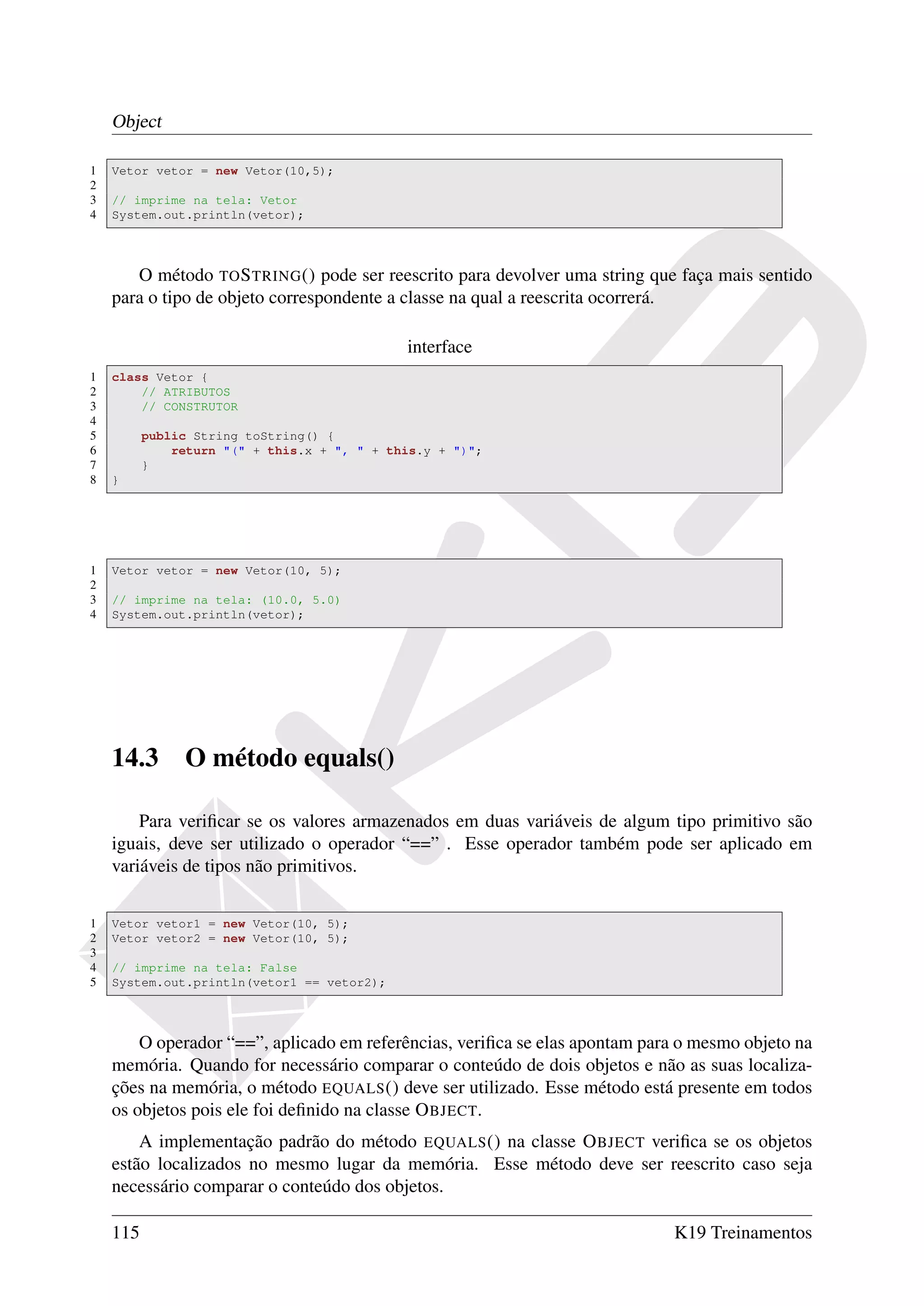 Object

1   Vetor vetor = new Vetor(10,5);
2
3   // imprime na tela: Vetor
4   System.out.println(vetor);




       O método TO S TRING () pode ser reescrito para devolver uma string que faça mais sentido
    para o tipo de objeto correspondente a classe na qual a reescrita ocorrerá.

                                             interface
1   class Vetor {
2       // ATRIBUTOS
3       // CONSTRUTOR
4
5         public String toString() {
6             return "(" + this.x + ", " + this.y + ")";
7         }
8   }




1   Vetor vetor = new Vetor(10, 5);
2
3   // imprime na tela: (10.0, 5.0)
4   System.out.println(vetor);




    14.3       O método equals()

        Para veriﬁcar se os valores armazenados em duas variáveis de algum tipo primitivo são
    iguais, deve ser utilizado o operador “==” . Esse operador também pode ser aplicado em
    variáveis de tipos não primitivos.

1   Vetor vetor1 = new Vetor(10, 5);
2   Vetor vetor2 = new Vetor(10, 5);
3
4   // imprime na tela: False
5   System.out.println(vetor1 == vetor2);




        O operador “==”, aplicado em referências, veriﬁca se elas apontam para o mesmo objeto na
    memória. Quando for necessário comparar o conteúdo de dois objetos e não as suas localiza-
    ções na memória, o método EQUALS () deve ser utilizado. Esse método está presente em todos
    os objetos pois ele foi deﬁnido na classe O BJECT.
        A implementação padrão do método EQUALS () na classe O BJECT veriﬁca se os objetos
    estão localizados no mesmo lugar da memória. Esse método deve ser reescrito caso seja
    necessário comparar o conteúdo dos objetos.

    115                                                                      K19 Treinamentos
 