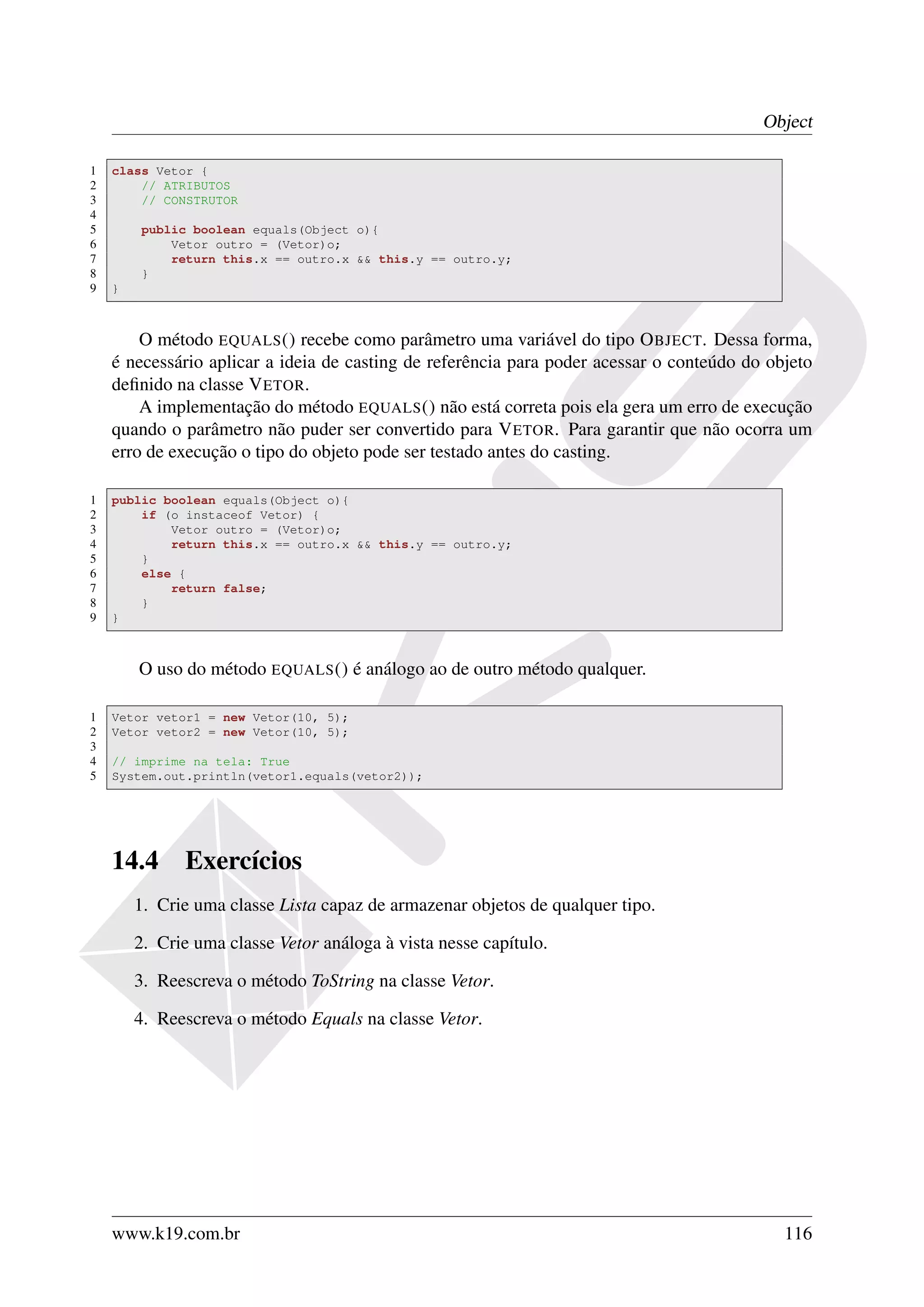 Object

1   class Vetor {
2       // ATRIBUTOS
3       // CONSTRUTOR
4
5       public boolean equals(Object o){
6           Vetor outro = (Vetor)o;
7           return this.x == outro.x && this.y == outro.y;
8       }
9   }



        O método EQUALS () recebe como parâmetro uma variável do tipo O BJECT. Dessa forma,
    é necessário aplicar a ideia de casting de referência para poder acessar o conteúdo do objeto
    deﬁnido na classe V ETOR.
        A implementação do método EQUALS () não está correta pois ela gera um erro de execução
    quando o parâmetro não puder ser convertido para V ETOR. Para garantir que não ocorra um
    erro de execução o tipo do objeto pode ser testado antes do casting.

1   public boolean equals(Object o){
2       if (o instaceof Vetor) {
3           Vetor outro = (Vetor)o;
4           return this.x == outro.x && this.y == outro.y;
5       }
6       else {
7           return false;
8       }
9   }



        O uso do método EQUALS () é análogo ao de outro método qualquer.

1   Vetor vetor1 = new Vetor(10, 5);
2   Vetor vetor2 = new Vetor(10, 5);
3
4   // imprime na tela: True
5   System.out.println(vetor1.equals(vetor2));




    14.4      Exercícios
        1. Crie uma classe Lista capaz de armazenar objetos de qualquer tipo.

        2. Crie uma classe Vetor análoga à vista nesse capítulo.

        3. Reescreva o método ToString na classe Vetor.

        4. Reescreva o método Equals na classe Vetor.




    www.k19.com.br                                                                           116
 
