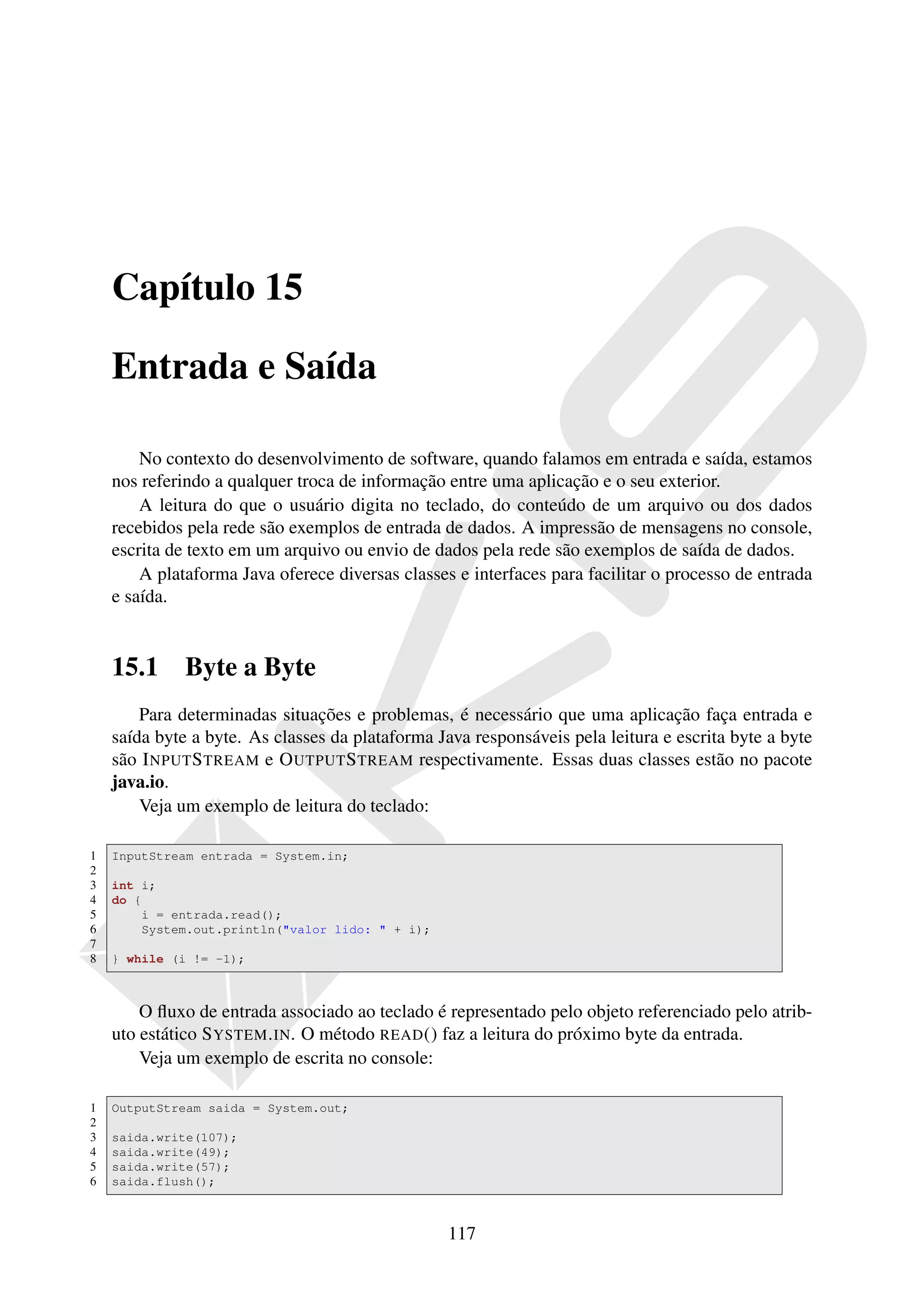 Capítulo 15

    Entrada e Saída

        No contexto do desenvolvimento de software, quando falamos em entrada e saída, estamos
    nos referindo a qualquer troca de informação entre uma aplicação e o seu exterior.
        A leitura do que o usuário digita no teclado, do conteúdo de um arquivo ou dos dados
    recebidos pela rede são exemplos de entrada de dados. A impressão de mensagens no console,
    escrita de texto em um arquivo ou envio de dados pela rede são exemplos de saída de dados.
        A plataforma Java oferece diversas classes e interfaces para facilitar o processo de entrada
    e saída.


    15.1      Byte a Byte
        Para determinadas situações e problemas, é necessário que uma aplicação faça entrada e
    saída byte a byte. As classes da plataforma Java responsáveis pela leitura e escrita byte a byte
    são I NPUT S TREAM e O UTPUT S TREAM respectivamente. Essas duas classes estão no pacote
    java.io.
        Veja um exemplo de leitura do teclado:

1   InputStream entrada = System.in;
2
3   int i;
4   do {
5       i = entrada.read();
6       System.out.println("valor lido: " + i);
7
8   } while (i != -1);



        O ﬂuxo de entrada associado ao teclado é representado pelo objeto referenciado pelo atrib-
    uto estático S YSTEM . IN. O método READ () faz a leitura do próximo byte da entrada.
        Veja um exemplo de escrita no console:

1   OutputStream saida = System.out;
2
3   saida.write(107);
4   saida.write(49);
5   saida.write(57);
6   saida.flush();



                                                  117
 