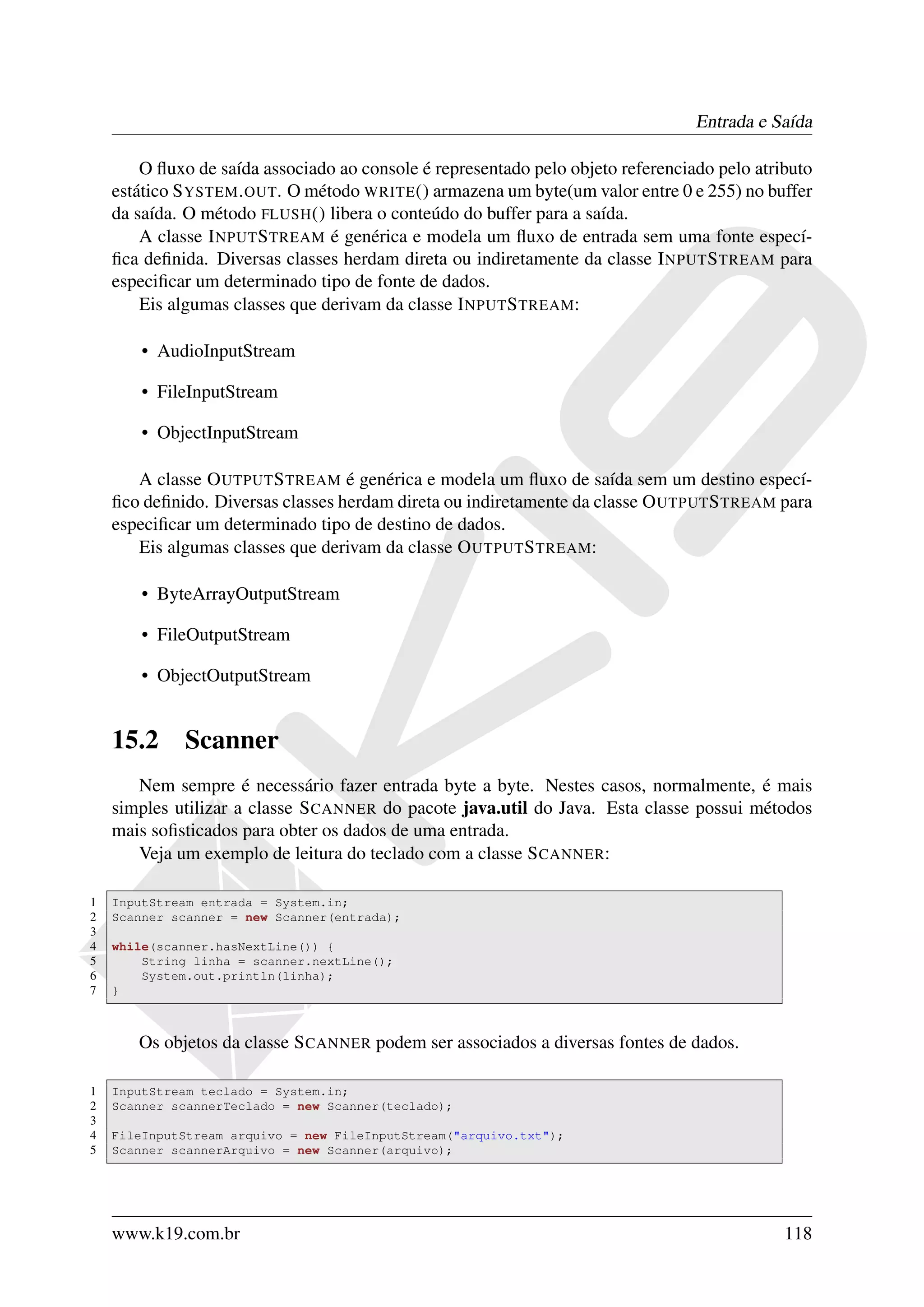 Entrada e Saída

        O ﬂuxo de saída associado ao console é representado pelo objeto referenciado pelo atributo
    estático S YSTEM . OUT. O método WRITE () armazena um byte(um valor entre 0 e 255) no buffer
    da saída. O método FLUSH () libera o conteúdo do buffer para a saída.
        A classe I NPUT S TREAM é genérica e modela um ﬂuxo de entrada sem uma fonte especí-
    ﬁca deﬁnida. Diversas classes herdam direta ou indiretamente da classe I NPUT S TREAM para
    especiﬁcar um determinado tipo de fonte de dados.
        Eis algumas classes que derivam da classe I NPUT S TREAM:

        • AudioInputStream

        • FileInputStream

        • ObjectInputStream

       A classe O UTPUT S TREAM é genérica e modela um ﬂuxo de saída sem um destino especí-
    ﬁco deﬁnido. Diversas classes herdam direta ou indiretamente da classe O UTPUT S TREAM para
    especiﬁcar um determinado tipo de destino de dados.
       Eis algumas classes que derivam da classe O UTPUT S TREAM:

        • ByteArrayOutputStream

        • FileOutputStream

        • ObjectOutputStream


    15.2     Scanner
       Nem sempre é necessário fazer entrada byte a byte. Nestes casos, normalmente, é mais
    simples utilizar a classe S CANNER do pacote java.util do Java. Esta classe possui métodos
    mais soﬁsticados para obter os dados de uma entrada.
       Veja um exemplo de leitura do teclado com a classe S CANNER:

1   InputStream entrada = System.in;
2   Scanner scanner = new Scanner(entrada);
3
4   while(scanner.hasNextLine()) {
5       String linha = scanner.nextLine();
6       System.out.println(linha);
7   }



       Os objetos da classe S CANNER podem ser associados a diversas fontes de dados.

1   InputStream teclado = System.in;
2   Scanner scannerTeclado = new Scanner(teclado);
3
4   FileInputStream arquivo = new FileInputStream("arquivo.txt");
5   Scanner scannerArquivo = new Scanner(arquivo);




    www.k19.com.br                                                                            118
 