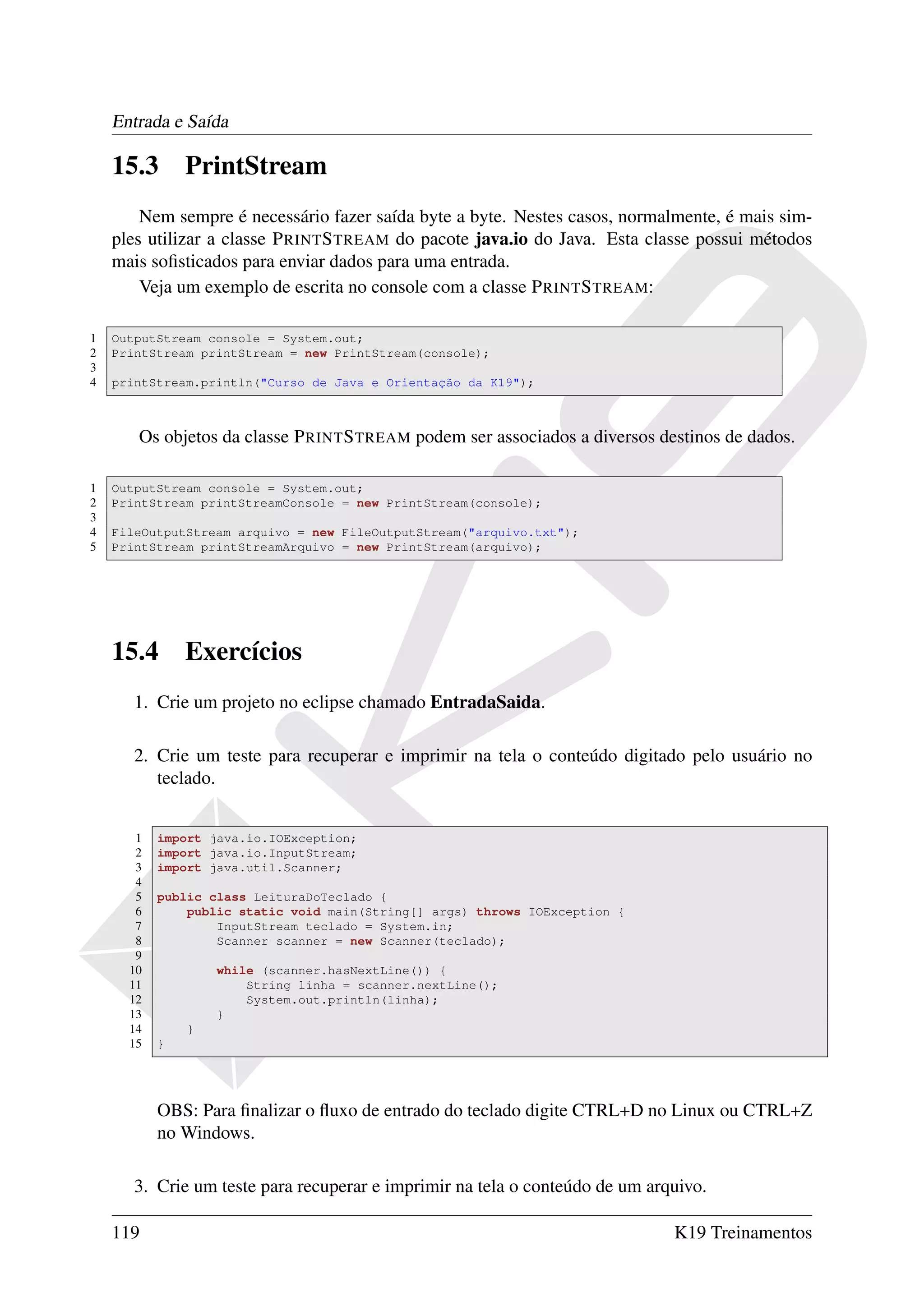 Entrada e Saída

    15.3       PrintStream
        Nem sempre é necessário fazer saída byte a byte. Nestes casos, normalmente, é mais sim-
    ples utilizar a classe P RINT S TREAM do pacote java.io do Java. Esta classe possui métodos
    mais soﬁsticados para enviar dados para uma entrada.
        Veja um exemplo de escrita no console com a classe P RINT S TREAM:

1   OutputStream console = System.out;
2   PrintStream printStream = new PrintStream(console);
3
4   printStream.println("Curso de Java e Orientação da K19");



       Os objetos da classe P RINT S TREAM podem ser associados a diversos destinos de dados.

1   OutputStream console = System.out;
2   PrintStream printStreamConsole = new PrintStream(console);
3
4   FileOutputStream arquivo = new FileOutputStream("arquivo.txt");
5   PrintStream printStreamArquivo = new PrintStream(arquivo);




    15.4       Exercícios
       1. Crie um projeto no eclipse chamado EntradaSaida.

       2. Crie um teste para recuperar e imprimir na tela o conteúdo digitado pelo usuário no
          teclado.


       1   import java.io.IOException;
       2   import java.io.InputStream;
       3   import java.util.Scanner;
       4
       5   public class LeituraDoTeclado {
       6       public static void main(String[] args) throws IOException {
       7           InputStream teclado = System.in;
       8           Scanner scanner = new Scanner(teclado);
       9
      10           while (scanner.hasNextLine()) {
      11               String linha = scanner.nextLine();
      12               System.out.println(linha);
      13           }
      14       }
      15   }




           OBS: Para ﬁnalizar o ﬂuxo de entrado do teclado digite CTRL+D no Linux ou CTRL+Z
           no Windows.

       3. Crie um teste para recuperar e imprimir na tela o conteúdo de um arquivo.

    119                                                                       K19 Treinamentos
 