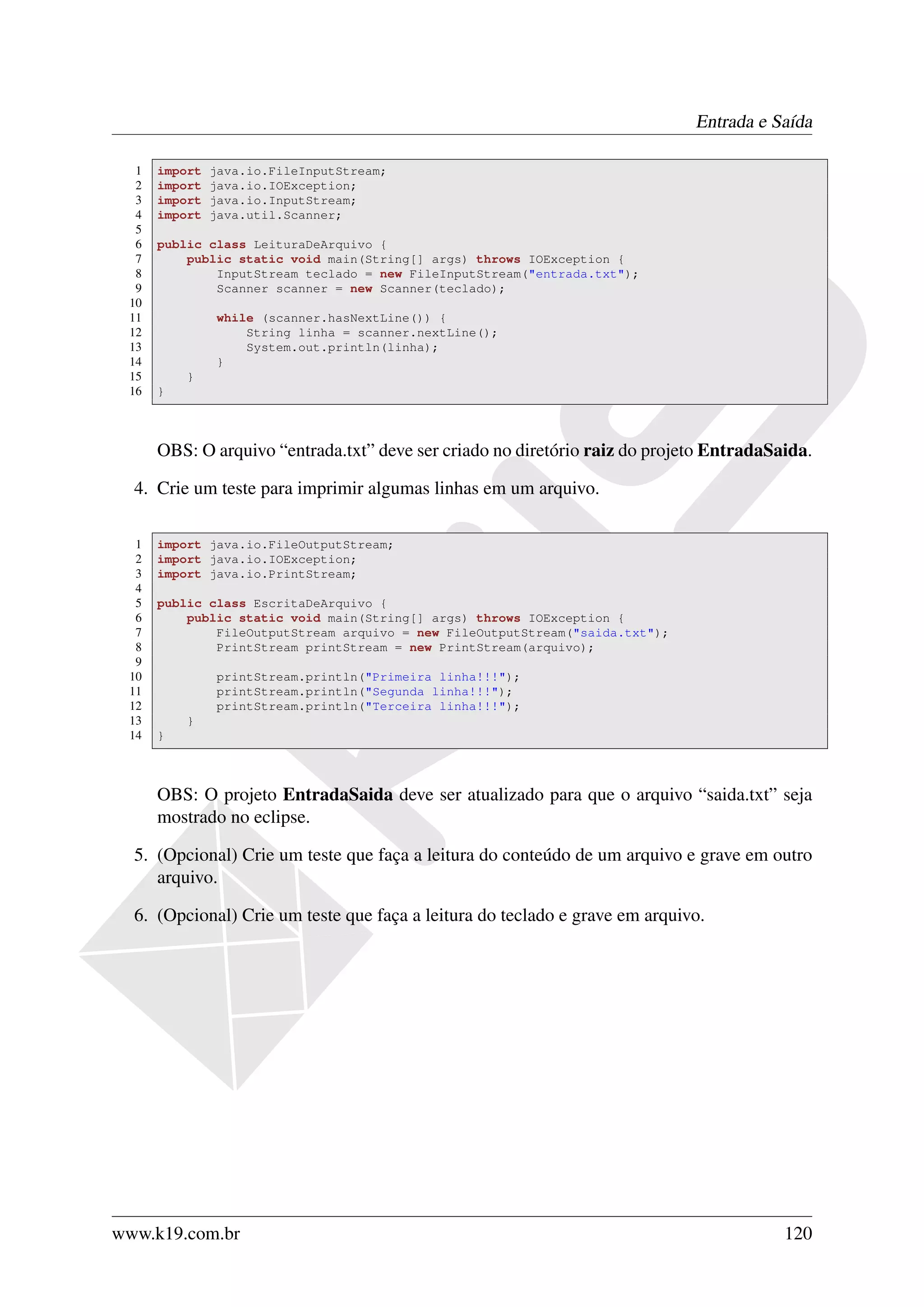 Entrada e Saída

  1   import   java.io.FileInputStream;
  2   import   java.io.IOException;
  3   import   java.io.InputStream;
  4   import   java.util.Scanner;
  5
  6   public class LeituraDeArquivo {
  7       public static void main(String[] args) throws IOException {
  8           InputStream teclado = new FileInputStream("entrada.txt");
  9           Scanner scanner = new Scanner(teclado);
 10
 11            while (scanner.hasNextLine()) {
 12                String linha = scanner.nextLine();
 13                System.out.println(linha);
 14            }
 15       }
 16   }



      OBS: O arquivo “entrada.txt” deve ser criado no diretório raiz do projeto EntradaSaida.

  4. Crie um teste para imprimir algumas linhas em um arquivo.

  1   import java.io.FileOutputStream;
  2   import java.io.IOException;
  3   import java.io.PrintStream;
  4
  5   public class EscritaDeArquivo {
  6       public static void main(String[] args) throws IOException {
  7           FileOutputStream arquivo = new FileOutputStream("saida.txt");
  8           PrintStream printStream = new PrintStream(arquivo);
  9
 10            printStream.println("Primeira linha!!!");
 11            printStream.println("Segunda linha!!!");
 12            printStream.println("Terceira linha!!!");
 13       }
 14   }



      OBS: O projeto EntradaSaida deve ser atualizado para que o arquivo “saida.txt” seja
      mostrado no eclipse.

  5. (Opcional) Crie um teste que faça a leitura do conteúdo de um arquivo e grave em outro
     arquivo.

  6. (Opcional) Crie um teste que faça a leitura do teclado e grave em arquivo.




www.k19.com.br                                                                           120
 