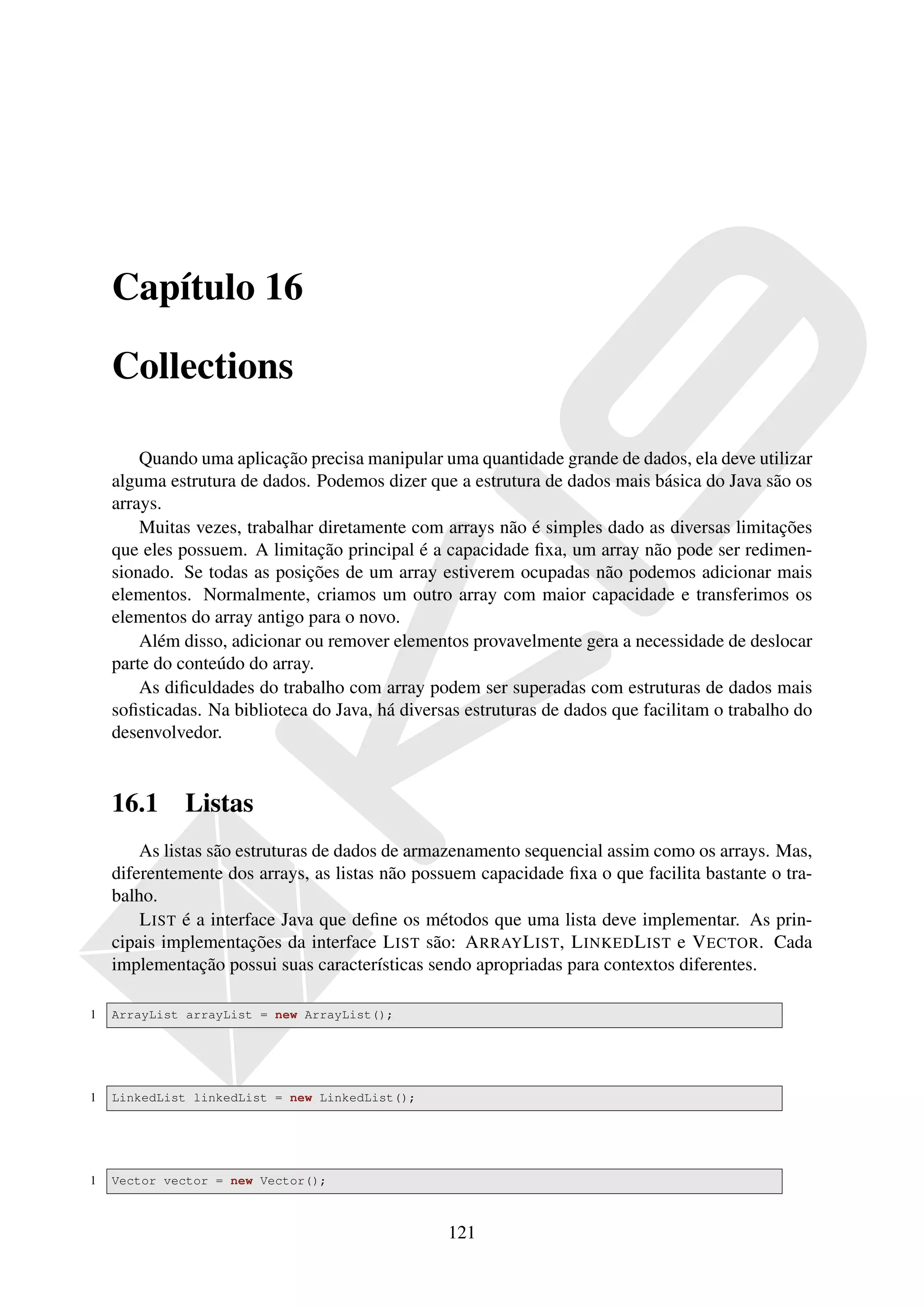 Capítulo 16

    Collections

        Quando uma aplicação precisa manipular uma quantidade grande de dados, ela deve utilizar
    alguma estrutura de dados. Podemos dizer que a estrutura de dados mais básica do Java são os
    arrays.
        Muitas vezes, trabalhar diretamente com arrays não é simples dado as diversas limitações
    que eles possuem. A limitação principal é a capacidade ﬁxa, um array não pode ser redimen-
    sionado. Se todas as posições de um array estiverem ocupadas não podemos adicionar mais
    elementos. Normalmente, criamos um outro array com maior capacidade e transferimos os
    elementos do array antigo para o novo.
        Além disso, adicionar ou remover elementos provavelmente gera a necessidade de deslocar
    parte do conteúdo do array.
        As diﬁculdades do trabalho com array podem ser superadas com estruturas de dados mais
    soﬁsticadas. Na biblioteca do Java, há diversas estruturas de dados que facilitam o trabalho do
    desenvolvedor.


    16.1     Listas
        As listas são estruturas de dados de armazenamento sequencial assim como os arrays. Mas,
    diferentemente dos arrays, as listas não possuem capacidade ﬁxa o que facilita bastante o tra-
    balho.
        L IST é a interface Java que deﬁne os métodos que uma lista deve implementar. As prin-
    cipais implementações da interface L IST são: A RRAY L IST, L INKED L IST e V ECTOR. Cada
    implementação possui suas características sendo apropriadas para contextos diferentes.

1   ArrayList arrayList = new ArrayList();




1   LinkedList linkedList = new LinkedList();




1   Vector vector = new Vector();



                                                 121
 