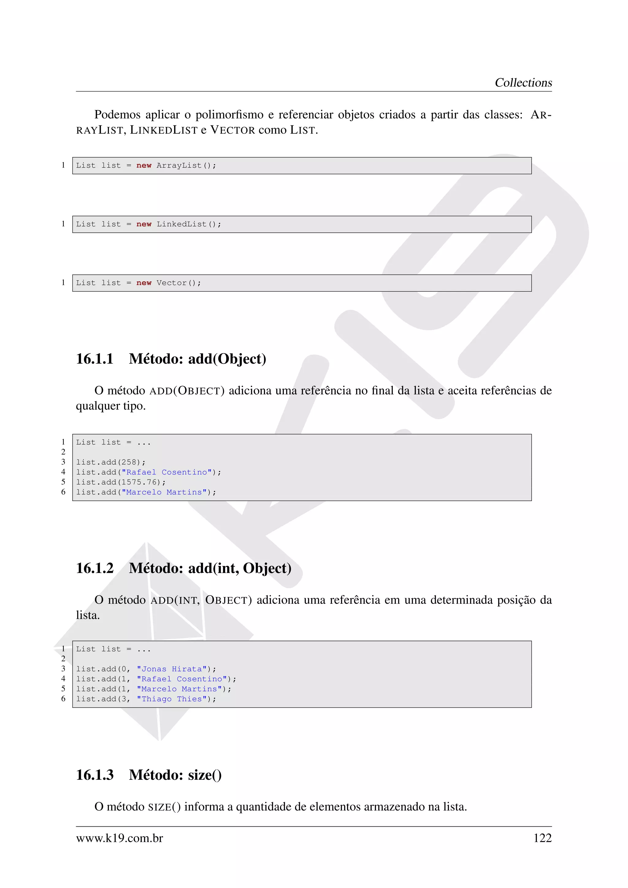 Collections

       Podemos aplicar o polimorﬁsmo e referenciar objetos criados a partir das classes: A R -
    RAY L IST,
            L INKED L IST e V ECTOR como L IST.

1   List list = new ArrayList();




1   List list = new LinkedList();




1   List list = new Vector();




    16.1.1 Método: add(Object)

       O método ADD (O BJECT ) adiciona uma referência no ﬁnal da lista e aceita referências de
    qualquer tipo.

1   List list = ...
2
3   list.add(258);
4   list.add("Rafael Cosentino");
5   list.add(1575.76);
6   list.add("Marcelo Martins");




    16.1.2 Método: add(int, Object)

         O método   ADD ( INT,   O BJECT ) adiciona uma referência em uma determinada posição da
    lista.

1   List list = ...
2
3   list.add(0,   "Jonas Hirata");
4   list.add(1,   "Rafael Cosentino");
5   list.add(1,   "Marcelo Martins");
6   list.add(3,   "Thiago Thies");




    16.1.3 Método: size()

       O método SIZE () informa a quantidade de elementos armazenado na lista.

    www.k19.com.br                                                                          122
 