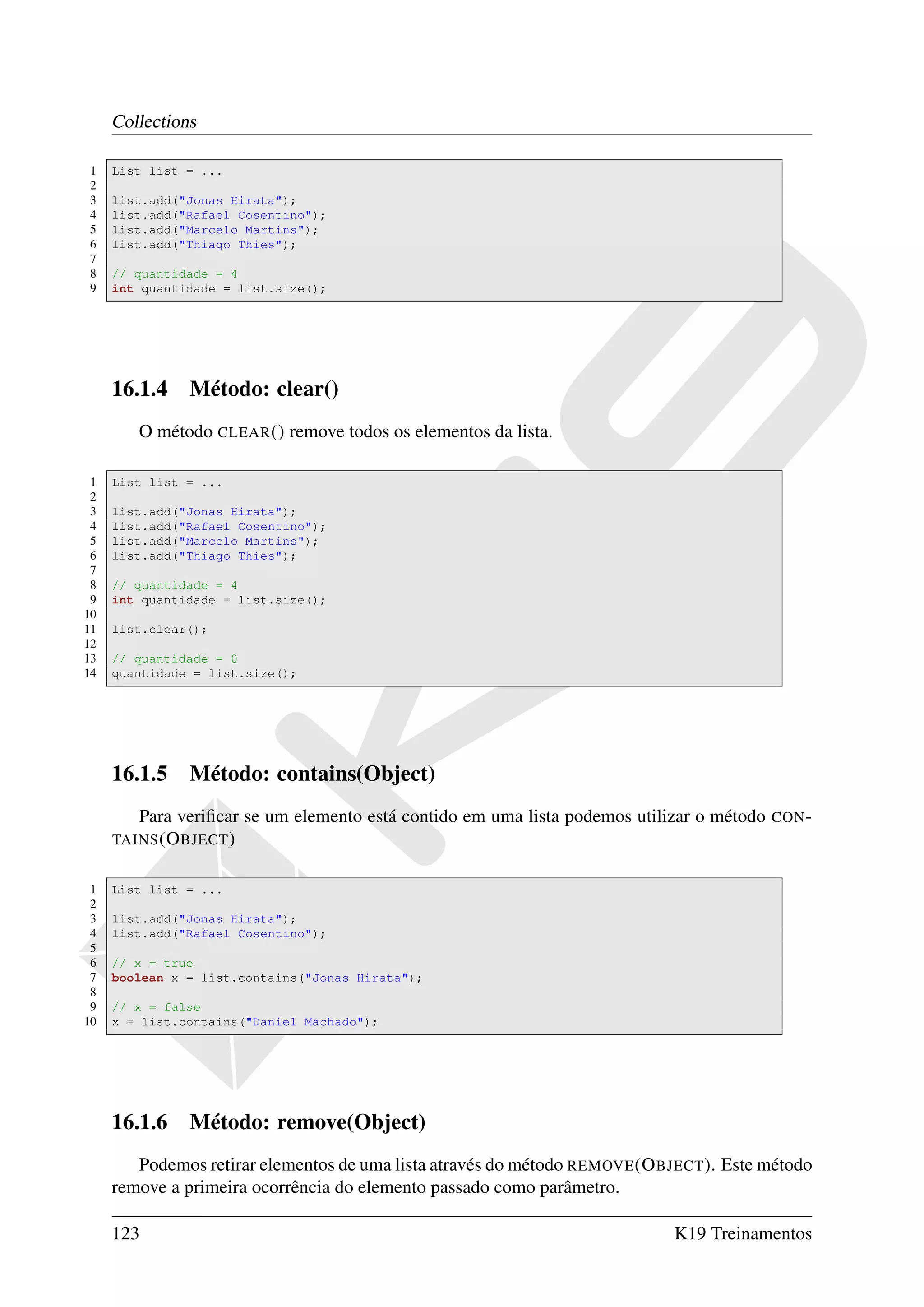 Collections

1    List list = ...
2
3    list.add("Jonas Hirata");
4    list.add("Rafael Cosentino");
5    list.add("Marcelo Martins");
6    list.add("Thiago Thies");
7
8    // quantidade = 4
9    int quantidade = list.size();




     16.1.4 Método: clear()
        O método CLEAR () remove todos os elementos da lista.

 1   List list = ...
 2
 3   list.add("Jonas Hirata");
 4   list.add("Rafael Cosentino");
 5   list.add("Marcelo Martins");
 6   list.add("Thiago Thies");
 7
 8   // quantidade = 4
 9   int quantidade = list.size();
10
11   list.clear();
12
13   // quantidade = 0
14   quantidade = list.size();




     16.1.5 Método: contains(Object)
        Para veriﬁcar se um elemento está contido em uma lista podemos utilizar o método   CON -
     TAINS (O BJECT )


 1   List list = ...
 2
 3   list.add("Jonas Hirata");
 4   list.add("Rafael Cosentino");
 5
 6   // x = true
 7   boolean x = list.contains("Jonas Hirata");
 8
 9   // x = false
10   x = list.contains("Daniel Machado");




     16.1.6 Método: remove(Object)
        Podemos retirar elementos de uma lista através do método REMOVE (O BJECT ). Este método
     remove a primeira ocorrência do elemento passado como parâmetro.

     123                                                                     K19 Treinamentos
 
