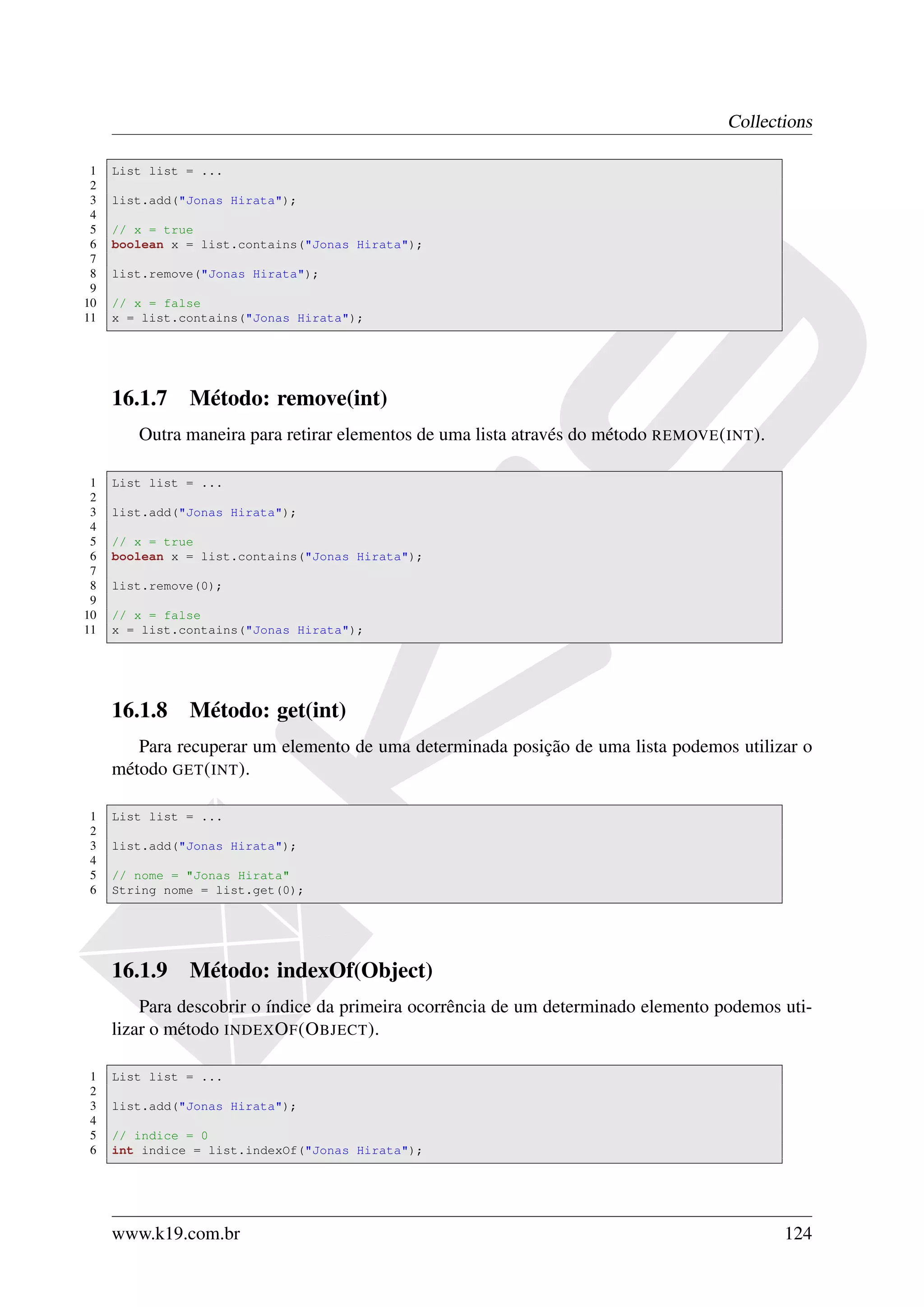 Collections

 1   List list = ...
 2
 3   list.add("Jonas Hirata");
 4
 5   // x = true
 6   boolean x = list.contains("Jonas Hirata");
 7
 8   list.remove("Jonas Hirata");
 9
10   // x = false
11   x = list.contains("Jonas Hirata");




     16.1.7 Método: remove(int)
        Outra maneira para retirar elementos de uma lista através do método REMOVE ( INT ).

 1   List list = ...
 2
 3   list.add("Jonas Hirata");
 4
 5   // x = true
 6   boolean x = list.contains("Jonas Hirata");
 7
 8   list.remove(0);
 9
10   // x = false
11   x = list.contains("Jonas Hirata");




     16.1.8 Método: get(int)
        Para recuperar um elemento de uma determinada posição de uma lista podemos utilizar o
     método GET ( INT ).

1    List list = ...
2
3    list.add("Jonas Hirata");
4
5    // nome = "Jonas Hirata"
6    String nome = list.get(0);




     16.1.9 Método: indexOf(Object)
         Para descobrir o índice da primeira ocorrência de um determinado elemento podemos uti-
     lizar o método INDEX O F (O BJECT ).

1    List list = ...
2
3    list.add("Jonas Hirata");
4
5    // indice = 0
6    int indice = list.indexOf("Jonas Hirata");




     www.k19.com.br                                                                           124
 