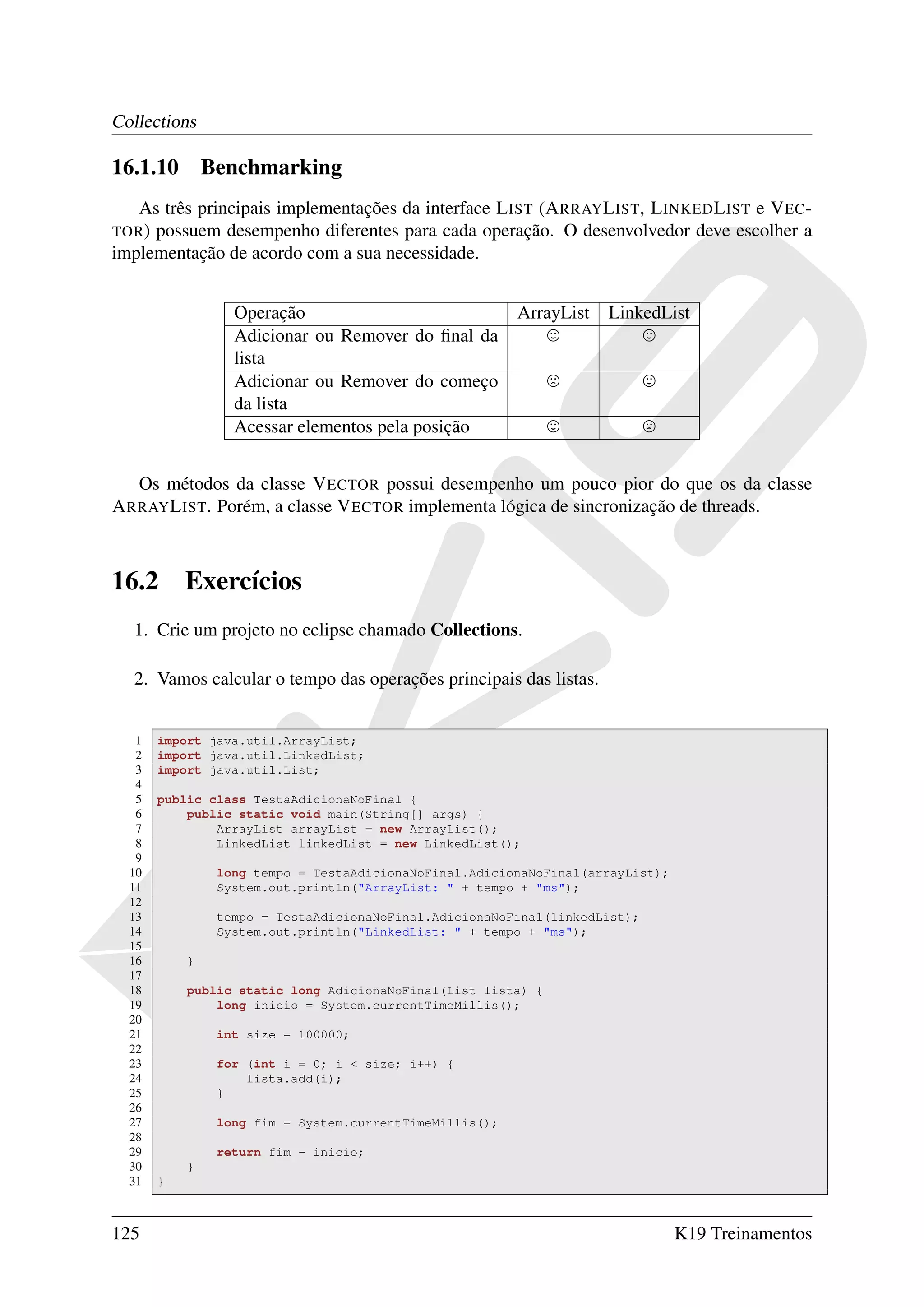 Collections

16.1.10        Benchmarking
   As três principais implementações da interface L IST (A RRAY L IST, L INKED L IST e V EC -
TOR ) possuem desempenho diferentes para cada operação. O desenvolvedor deve escolher a
implementação de acordo com a sua necessidade.


                  Operação                               ArrayList   LinkedList
                  Adicionar ou Remover do ﬁnal da
                  lista
                  Adicionar ou Remover do começo
                  da lista
                  Acessar elementos pela posição


   Os métodos da classe V ECTOR possui desempenho um pouco pior do que os da classe
A RRAY L IST. Porém, a classe V ECTOR implementa lógica de sincronização de threads.



16.2       Exercícios
  1. Crie um projeto no eclipse chamado Collections.

  2. Vamos calcular o tempo das operações principais das listas.


   1   import java.util.ArrayList;
   2   import java.util.LinkedList;
   3   import java.util.List;
   4
   5   public class TestaAdicionaNoFinal {
   6       public static void main(String[] args) {
   7           ArrayList arrayList = new ArrayList();
   8           LinkedList linkedList = new LinkedList();
   9
  10            long tempo = TestaAdicionaNoFinal.AdicionaNoFinal(arrayList);
  11            System.out.println("ArrayList: " + tempo + "ms");
  12
  13            tempo = TestaAdicionaNoFinal.AdicionaNoFinal(linkedList);
  14            System.out.println("LinkedList: " + tempo + "ms");
  15
  16       }
  17
  18       public static long AdicionaNoFinal(List lista) {
  19           long inicio = System.currentTimeMillis();
  20
  21            int size = 100000;
  22
  23            for (int i = 0; i < size; i++) {
  24                lista.add(i);
  25            }
  26
  27            long fim = System.currentTimeMillis();
  28
  29            return fim - inicio;
  30       }
  31   }



125                                                                             K19 Treinamentos
 