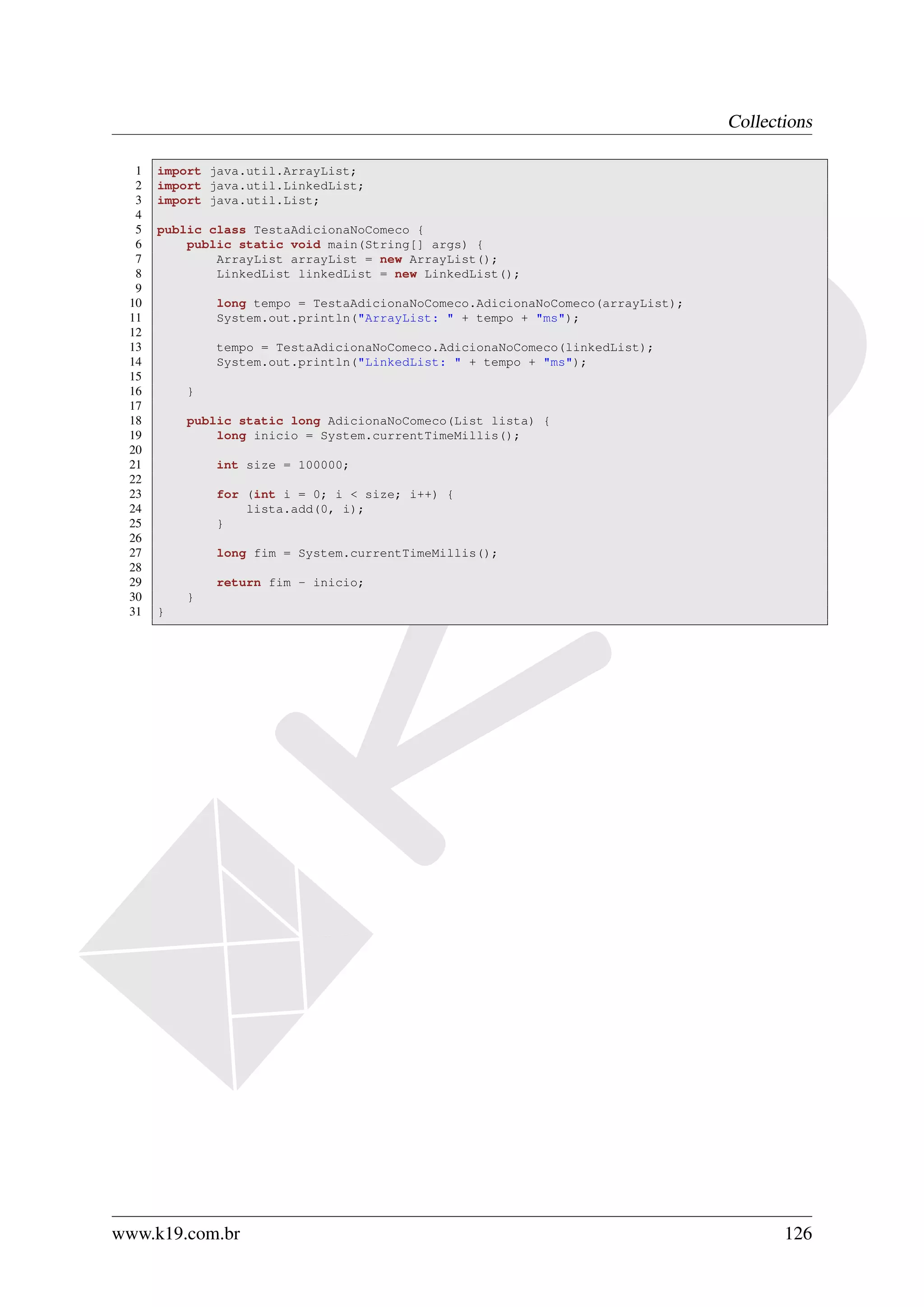 Collections

  1   import java.util.ArrayList;
  2   import java.util.LinkedList;
  3   import java.util.List;
  4
  5   public class TestaAdicionaNoComeco {
  6       public static void main(String[] args) {
  7           ArrayList arrayList = new ArrayList();
  8           LinkedList linkedList = new LinkedList();
  9
 10           long tempo = TestaAdicionaNoComeco.AdicionaNoComeco(arrayList);
 11           System.out.println("ArrayList: " + tempo + "ms");
 12
 13           tempo = TestaAdicionaNoComeco.AdicionaNoComeco(linkedList);
 14           System.out.println("LinkedList: " + tempo + "ms");
 15
 16       }
 17
 18       public static long AdicionaNoComeco(List lista) {
 19           long inicio = System.currentTimeMillis();
 20
 21           int size = 100000;
 22
 23           for (int i = 0; i < size; i++) {
 24               lista.add(0, i);
 25           }
 26
 27           long fim = System.currentTimeMillis();
 28
 29           return fim - inicio;
 30       }
 31   }




www.k19.com.br                                                                         126
 