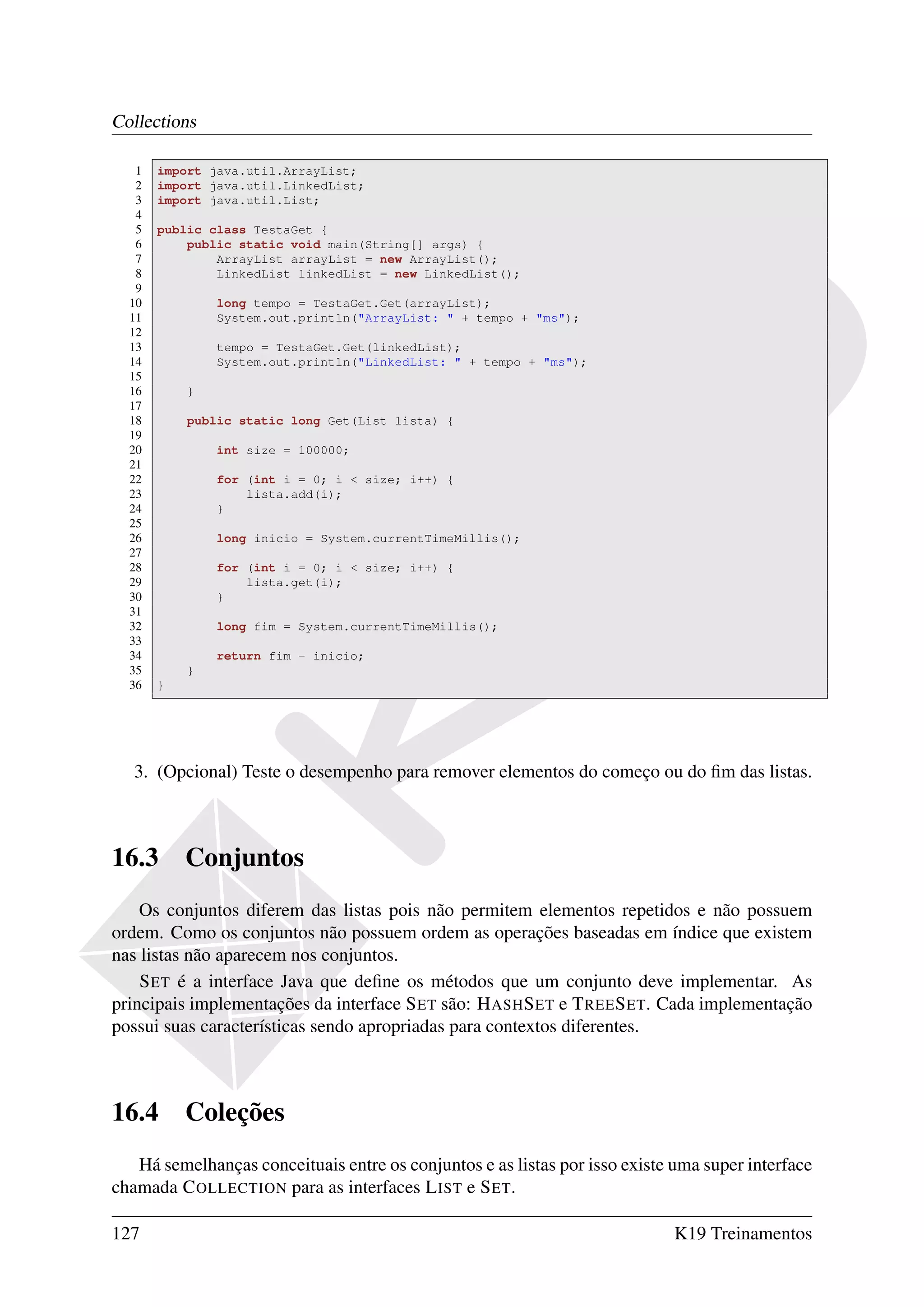 Collections

   1   import java.util.ArrayList;
   2   import java.util.LinkedList;
   3   import java.util.List;
   4
   5   public class TestaGet {
   6       public static void main(String[] args) {
   7           ArrayList arrayList = new ArrayList();
   8           LinkedList linkedList = new LinkedList();
   9
  10           long tempo = TestaGet.Get(arrayList);
  11           System.out.println("ArrayList: " + tempo + "ms");
  12
  13           tempo = TestaGet.Get(linkedList);
  14           System.out.println("LinkedList: " + tempo + "ms");
  15
  16       }
  17
  18       public static long Get(List lista) {
  19
  20           int size = 100000;
  21
  22           for (int i = 0; i < size; i++) {
  23               lista.add(i);
  24           }
  25
  26           long inicio = System.currentTimeMillis();
  27
  28           for (int i = 0; i < size; i++) {
  29               lista.get(i);
  30           }
  31
  32           long fim = System.currentTimeMillis();
  33
  34           return fim - inicio;
  35       }
  36   }




   3. (Opcional) Teste o desempenho para remover elementos do começo ou do ﬁm das listas.



16.3       Conjuntos
    Os conjuntos diferem das listas pois não permitem elementos repetidos e não possuem
ordem. Como os conjuntos não possuem ordem as operações baseadas em índice que existem
nas listas não aparecem nos conjuntos.
    S ET é a interface Java que deﬁne os métodos que um conjunto deve implementar. As
principais implementações da interface S ET são: H ASH S ET e T REE S ET. Cada implementação
possui suas características sendo apropriadas para contextos diferentes.



16.4       Coleções
   Há semelhanças conceituais entre os conjuntos e as listas por isso existe uma super interface
chamada C OLLECTION para as interfaces L IST e S ET.

127                                                                          K19 Treinamentos
 