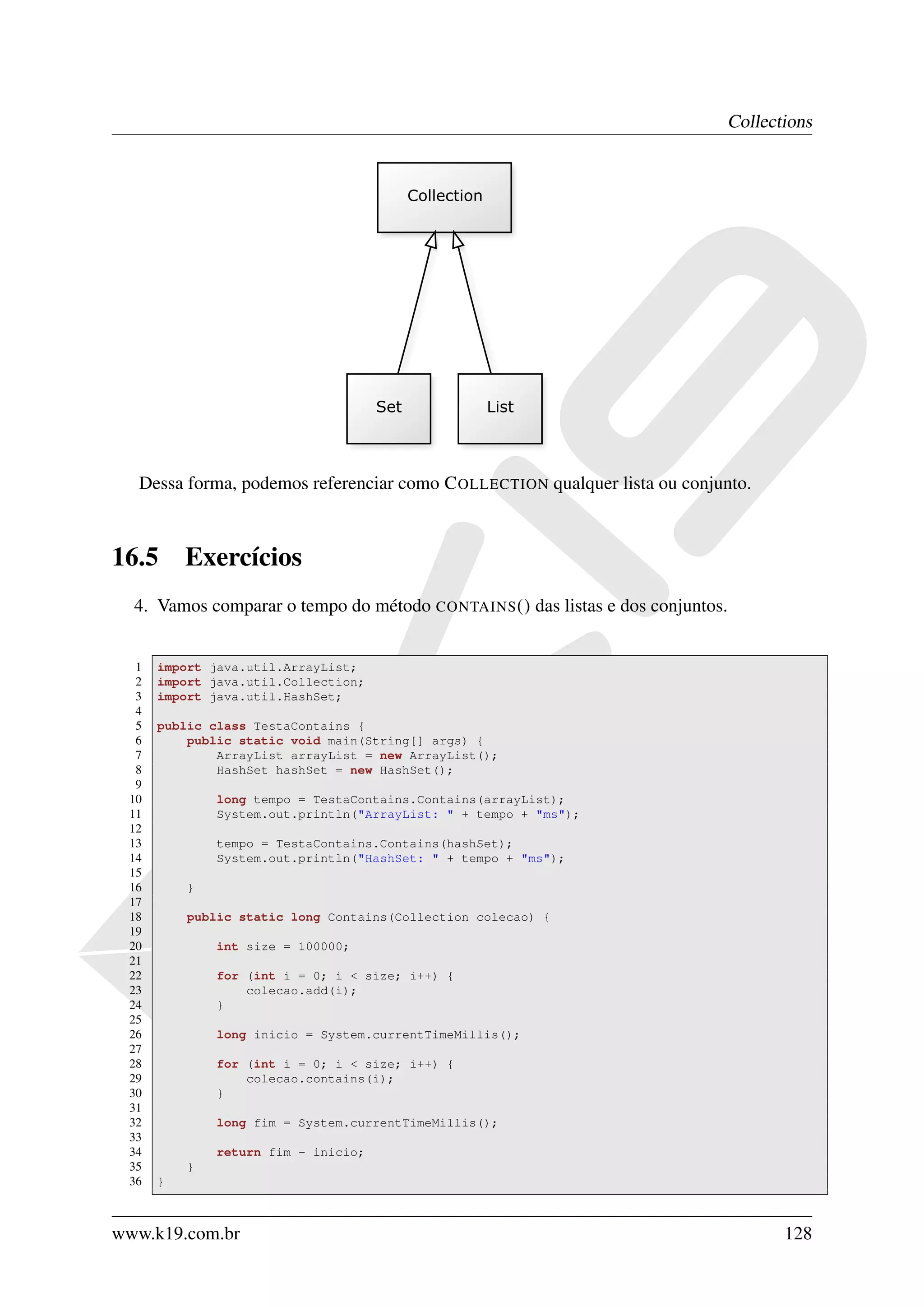 Collections




  Dessa forma, podemos referenciar como C OLLECTION qualquer lista ou conjunto.



16.5      Exercícios
  4. Vamos comparar o tempo do método CONTAINS () das listas e dos conjuntos.


  1   import java.util.ArrayList;
  2   import java.util.Collection;
  3   import java.util.HashSet;
  4
  5   public class TestaContains {
  6       public static void main(String[] args) {
  7           ArrayList arrayList = new ArrayList();
  8           HashSet hashSet = new HashSet();
  9
 10           long tempo = TestaContains.Contains(arrayList);
 11           System.out.println("ArrayList: " + tempo + "ms");
 12
 13           tempo = TestaContains.Contains(hashSet);
 14           System.out.println("HashSet: " + tempo + "ms");
 15
 16       }
 17
 18       public static long Contains(Collection colecao) {
 19
 20           int size = 100000;
 21
 22           for (int i = 0; i < size; i++) {
 23               colecao.add(i);
 24           }
 25
 26           long inicio = System.currentTimeMillis();
 27
 28           for (int i = 0; i < size; i++) {
 29               colecao.contains(i);
 30           }
 31
 32           long fim = System.currentTimeMillis();
 33
 34           return fim - inicio;
 35       }
 36   }



www.k19.com.br                                                                         128
 