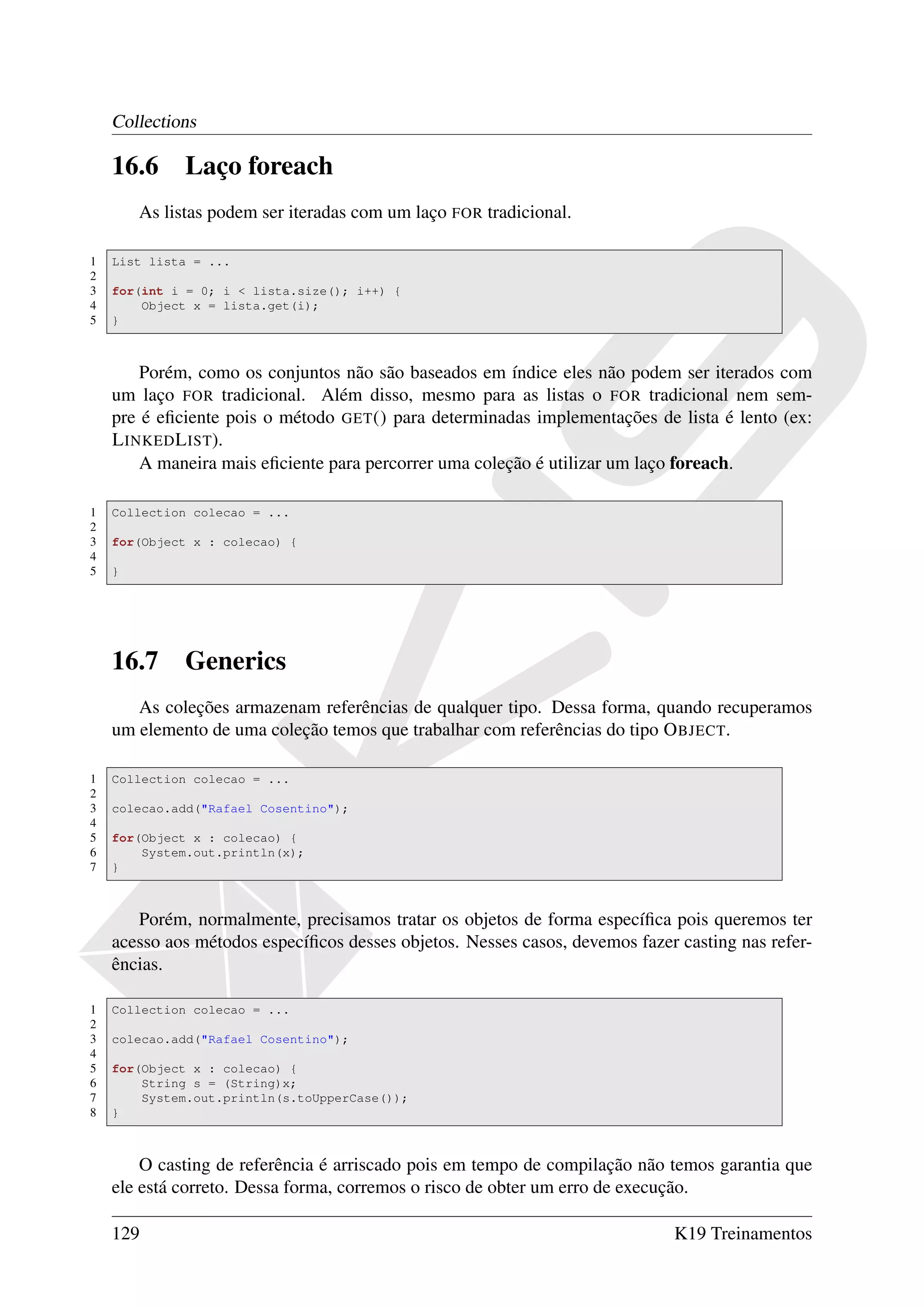 Collections

    16.6      Laço foreach
        As listas podem ser iteradas com um laço FOR tradicional.

1   List lista = ...
2
3   for(int i = 0; i < lista.size(); i++) {
4       Object x = lista.get(i);
5   }



        Porém, como os conjuntos não são baseados em índice eles não podem ser iterados com
    um laço FOR tradicional. Além disso, mesmo para as listas o FOR tradicional nem sem-
    pre é eﬁciente pois o método GET () para determinadas implementações de lista é lento (ex:
    L INKED L IST).
        A maneira mais eﬁciente para percorrer uma coleção é utilizar um laço foreach.

1   Collection colecao = ...
2
3   for(Object x : colecao) {
4
5   }




    16.7      Generics
       As coleções armazenam referências de qualquer tipo. Dessa forma, quando recuperamos
    um elemento de uma coleção temos que trabalhar com referências do tipo O BJECT.

1   Collection colecao = ...
2
3   colecao.add("Rafael Cosentino");
4
5   for(Object x : colecao) {
6       System.out.println(x);
7   }



       Porém, normalmente, precisamos tratar os objetos de forma especíﬁca pois queremos ter
    acesso aos métodos especíﬁcos desses objetos. Nesses casos, devemos fazer casting nas refer-
    ências.

1   Collection colecao = ...
2
3   colecao.add("Rafael Cosentino");
4
5   for(Object x : colecao) {
6       String s = (String)x;
7       System.out.println(s.toUpperCase());
8   }



        O casting de referência é arriscado pois em tempo de compilação não temos garantia que
    ele está correto. Dessa forma, corremos o risco de obter um erro de execução.

    129                                                                      K19 Treinamentos
 