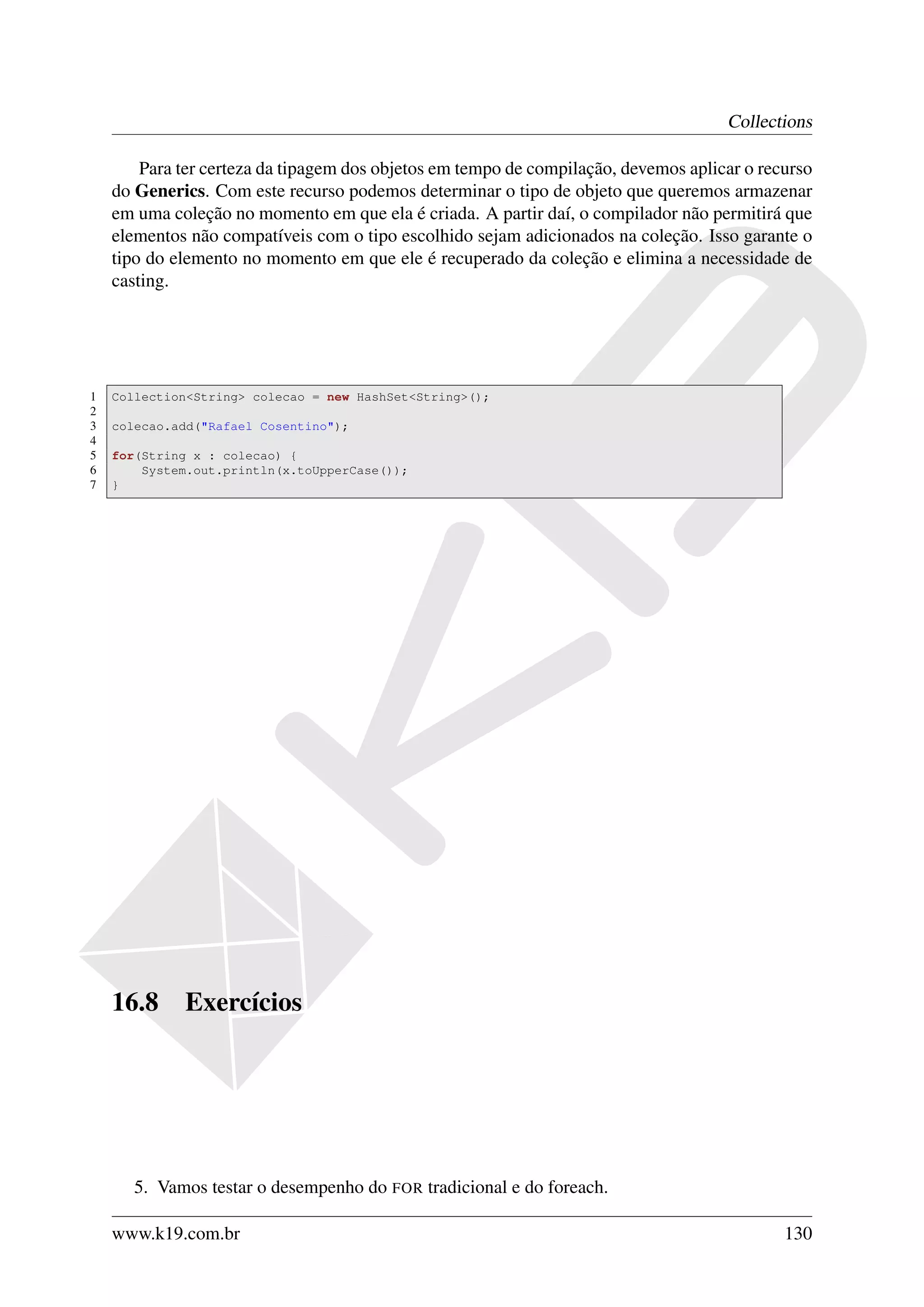Collections

        Para ter certeza da tipagem dos objetos em tempo de compilação, devemos aplicar o recurso
    do Generics. Com este recurso podemos determinar o tipo de objeto que queremos armazenar
    em uma coleção no momento em que ela é criada. A partir daí, o compilador não permitirá que
    elementos não compatíveis com o tipo escolhido sejam adicionados na coleção. Isso garante o
    tipo do elemento no momento em que ele é recuperado da coleção e elimina a necessidade de
    casting.




1   Collection<String> colecao = new HashSet<String>();
2
3   colecao.add("Rafael Cosentino");
4
5   for(String x : colecao) {
6       System.out.println(x.toUpperCase());
7   }




    16.8     Exercícios




       5. Vamos testar o desempenho do FOR tradicional e do foreach.

    www.k19.com.br                                                                           130
 