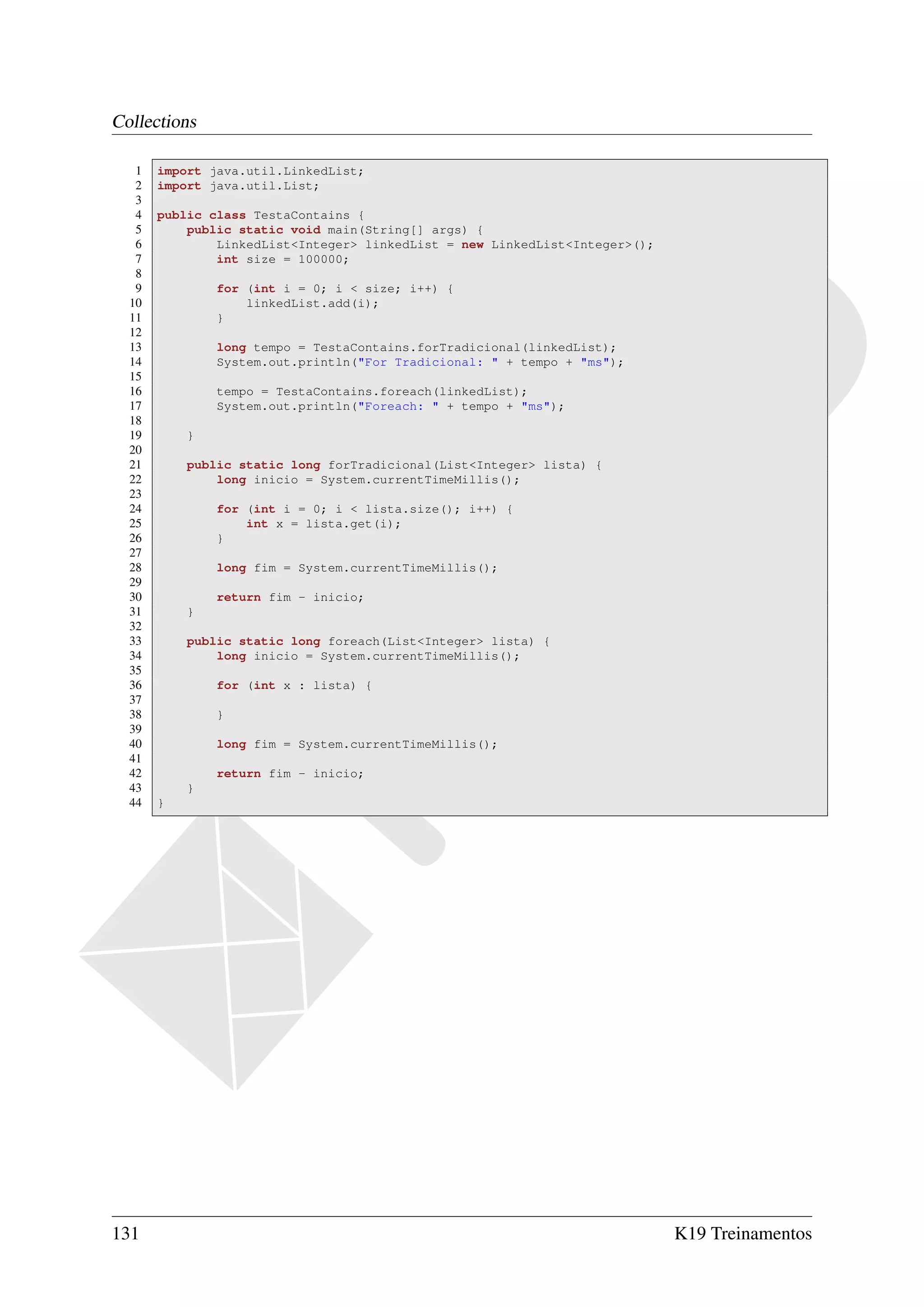 Collections

   1   import java.util.LinkedList;
   2   import java.util.List;
   3
   4   public class TestaContains {
   5       public static void main(String[] args) {
   6           LinkedList<Integer> linkedList = new LinkedList<Integer>();
   7           int size = 100000;
   8
   9           for (int i = 0; i < size; i++) {
  10               linkedList.add(i);
  11           }
  12
  13           long tempo = TestaContains.forTradicional(linkedList);
  14           System.out.println("For Tradicional: " + tempo + "ms");
  15
  16           tempo = TestaContains.foreach(linkedList);
  17           System.out.println("Foreach: " + tempo + "ms");
  18
  19       }
  20
  21       public static long forTradicional(List<Integer> lista) {
  22           long inicio = System.currentTimeMillis();
  23
  24           for (int i = 0; i < lista.size(); i++) {
  25               int x = lista.get(i);
  26           }
  27
  28           long fim = System.currentTimeMillis();
  29
  30           return fim - inicio;
  31       }
  32
  33       public static long foreach(List<Integer> lista) {
  34           long inicio = System.currentTimeMillis();
  35
  36           for (int x : lista) {
  37
  38           }
  39
  40           long fim = System.currentTimeMillis();
  41
  42           return fim - inicio;
  43       }
  44   }




131                                                                          K19 Treinamentos
 
