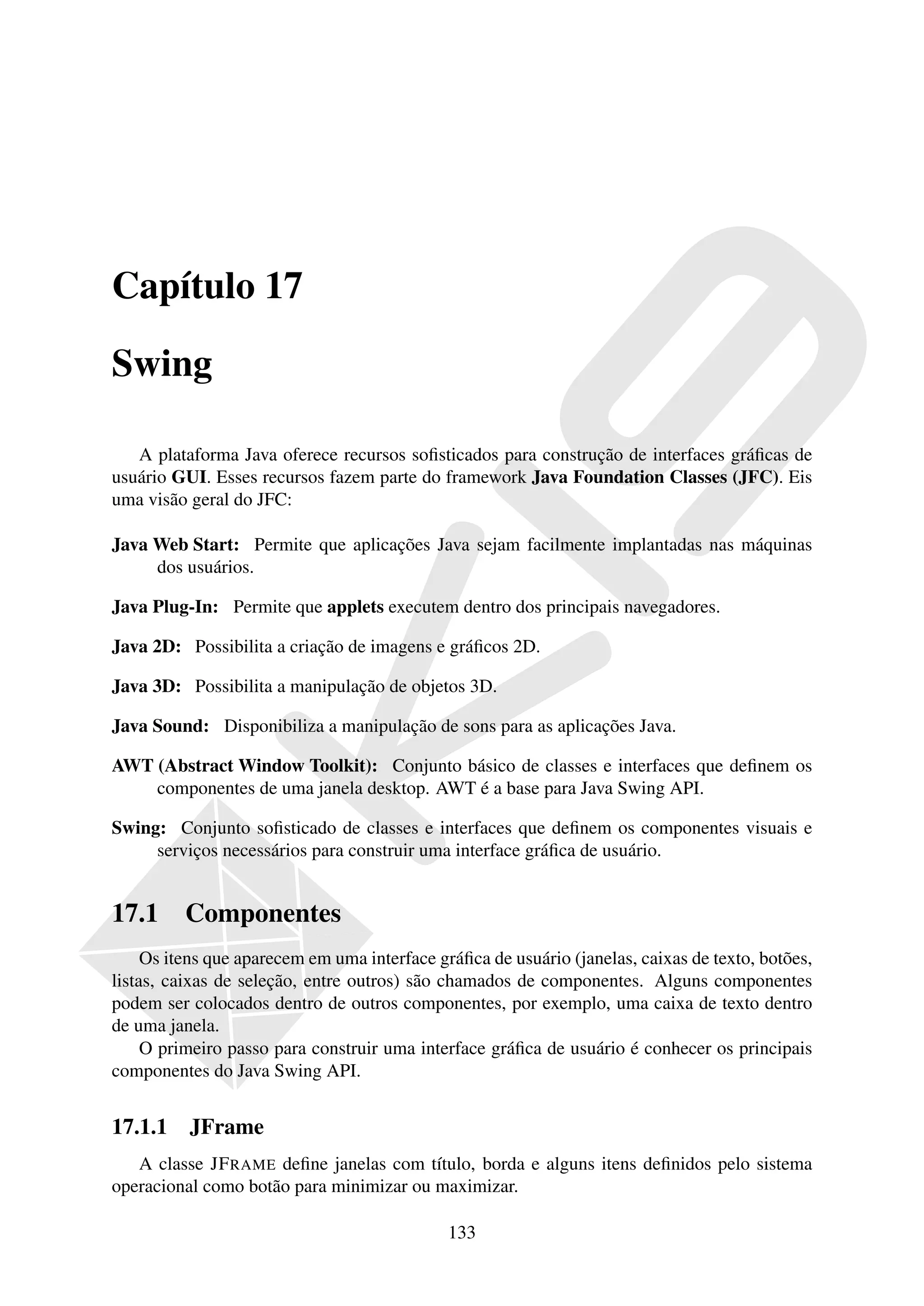 Capítulo 17

Swing

   A plataforma Java oferece recursos soﬁsticados para construção de interfaces gráﬁcas de
usuário GUI. Esses recursos fazem parte do framework Java Foundation Classes (JFC). Eis
uma visão geral do JFC:

Java Web Start: Permite que aplicações Java sejam facilmente implantadas nas máquinas
     dos usuários.

Java Plug-In: Permite que applets executem dentro dos principais navegadores.

Java 2D: Possibilita a criação de imagens e gráﬁcos 2D.

Java 3D: Possibilita a manipulação de objetos 3D.

Java Sound: Disponibiliza a manipulação de sons para as aplicações Java.

AWT (Abstract Window Toolkit): Conjunto básico de classes e interfaces que deﬁnem os
    componentes de uma janela desktop. AWT é a base para Java Swing API.

Swing: Conjunto soﬁsticado de classes e interfaces que deﬁnem os componentes visuais e
     serviços necessários para construir uma interface gráﬁca de usuário.


17.1      Componentes
     Os itens que aparecem em uma interface gráﬁca de usuário (janelas, caixas de texto, botões,
listas, caixas de seleção, entre outros) são chamados de componentes. Alguns componentes
podem ser colocados dentro de outros componentes, por exemplo, uma caixa de texto dentro
de uma janela.
     O primeiro passo para construir uma interface gráﬁca de usuário é conhecer os principais
componentes do Java Swing API.


17.1.1 JFrame
   A classe JF RAME deﬁne janelas com título, borda e alguns itens deﬁnidos pelo sistema
operacional como botão para minimizar ou maximizar.

                                              133
 