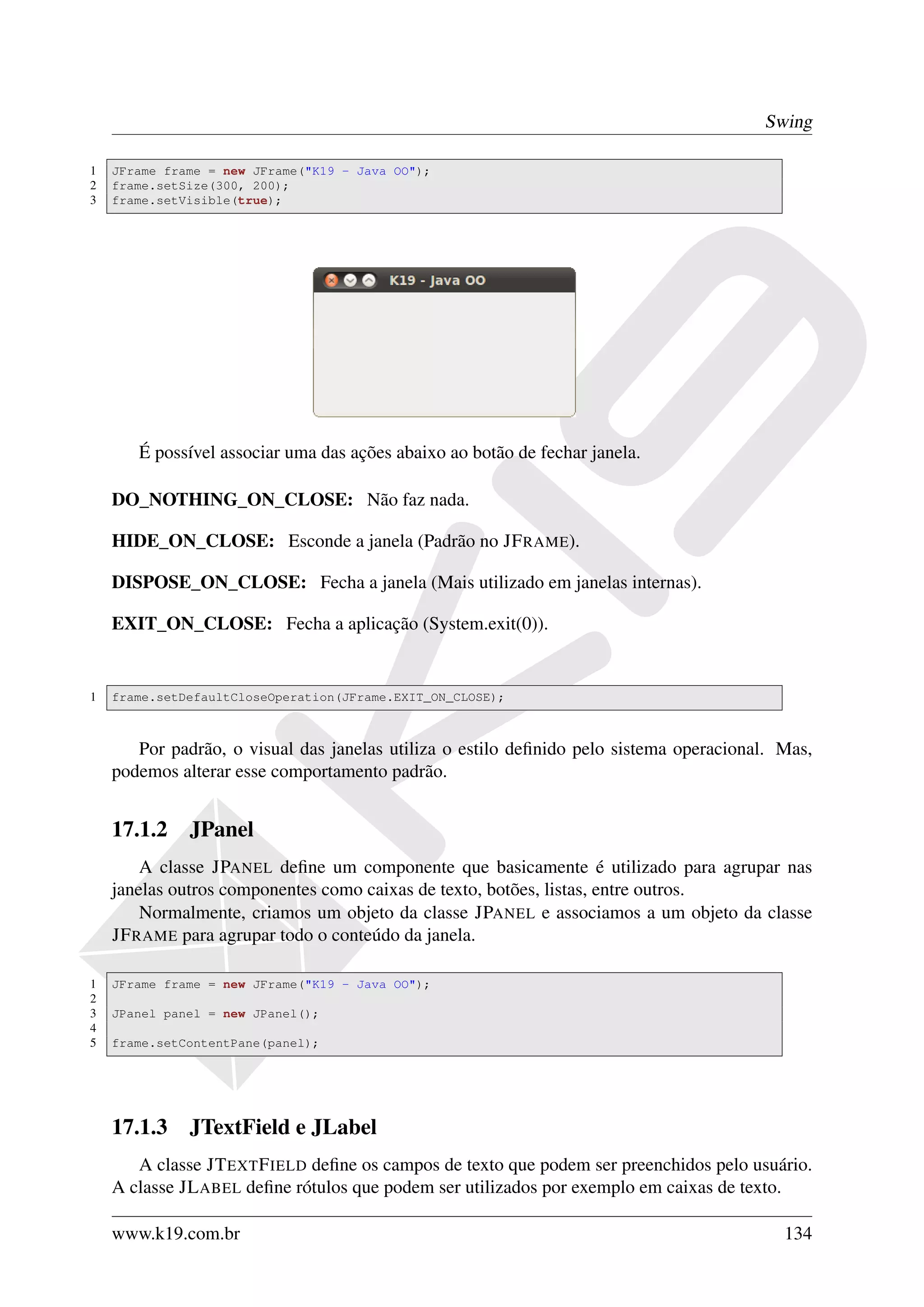 Swing

1   JFrame frame = new JFrame("K19 - Java OO");
2   frame.setSize(300, 200);
3   frame.setVisible(true);




       É possível associar uma das ações abaixo ao botão de fechar janela.

    DO_NOTHING_ON_CLOSE: Não faz nada.

    HIDE_ON_CLOSE: Esconde a janela (Padrão no JF RAME).

    DISPOSE_ON_CLOSE: Fecha a janela (Mais utilizado em janelas internas).

    EXIT_ON_CLOSE: Fecha a aplicação (System.exit(0)).


1   frame.setDefaultCloseOperation(JFrame.EXIT_ON_CLOSE);



       Por padrão, o visual das janelas utiliza o estilo deﬁnido pelo sistema operacional. Mas,
    podemos alterar esse comportamento padrão.


    17.1.2 JPanel
        A classe JPANEL deﬁne um componente que basicamente é utilizado para agrupar nas
    janelas outros componentes como caixas de texto, botões, listas, entre outros.
        Normalmente, criamos um objeto da classe JPANEL e associamos a um objeto da classe
    JF RAME para agrupar todo o conteúdo da janela.

1   JFrame frame = new JFrame("K19 - Java OO");
2
3   JPanel panel = new JPanel();
4
5   frame.setContentPane(panel);




    17.1.3 JTextField e JLabel
       A classe JT EXT F IELD deﬁne os campos de texto que podem ser preenchidos pelo usuário.
    A classe JL ABEL deﬁne rótulos que podem ser utilizados por exemplo em caixas de texto.

    www.k19.com.br                                                                         134
 
