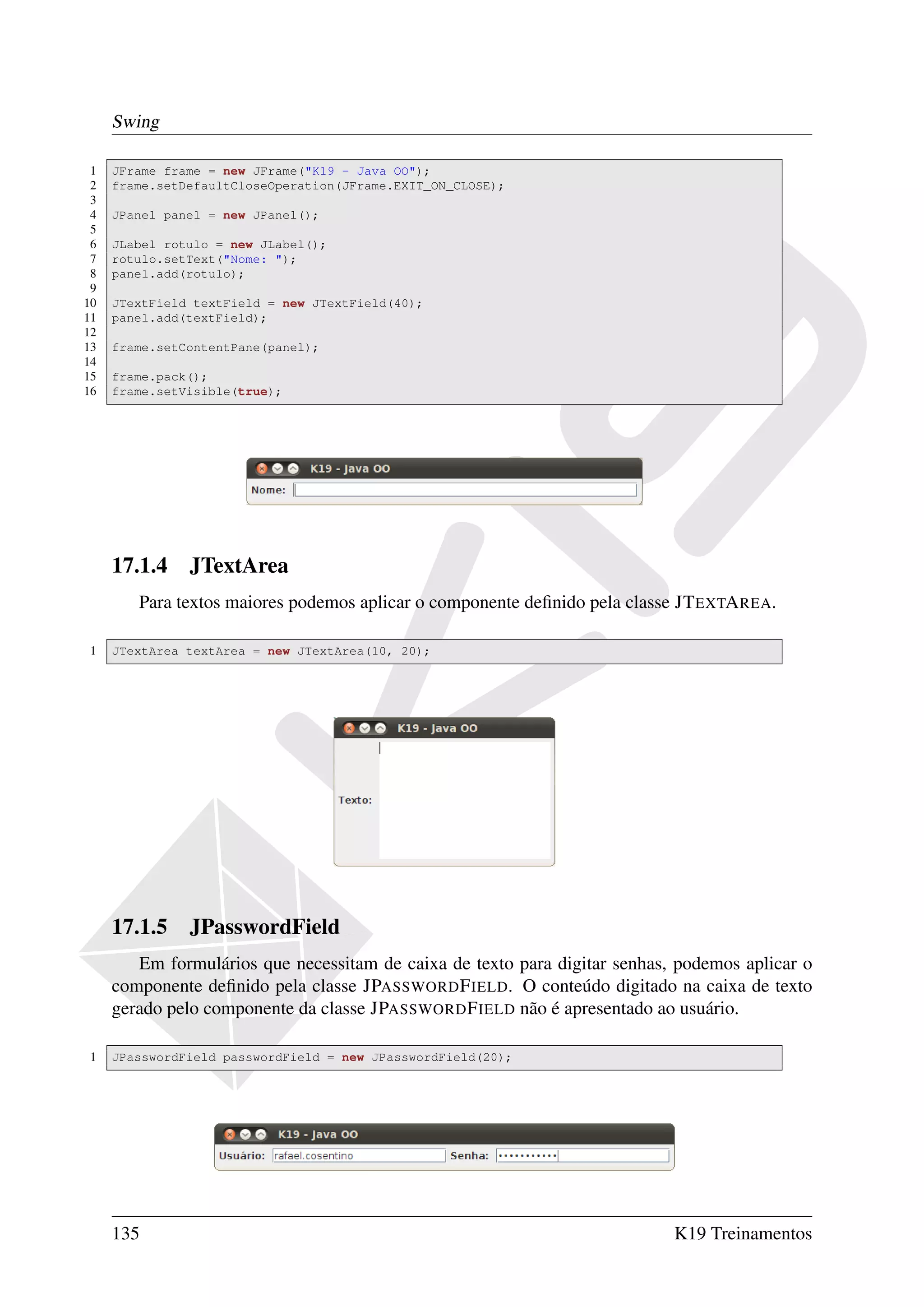 Swing

 1   JFrame frame = new JFrame("K19 - Java OO");
 2   frame.setDefaultCloseOperation(JFrame.EXIT_ON_CLOSE);
 3
 4   JPanel panel = new JPanel();
 5
 6   JLabel rotulo = new JLabel();
 7   rotulo.setText("Nome: ");
 8   panel.add(rotulo);
 9
10   JTextField textField = new JTextField(40);
11   panel.add(textField);
12
13   frame.setContentPane(panel);
14
15   frame.pack();
16   frame.setVisible(true);




     17.1.4 JTextArea
        Para textos maiores podemos aplicar o componente deﬁnido pela classe JT EXTA REA.

1    JTextArea textArea = new JTextArea(10, 20);




     17.1.5 JPasswordField
        Em formulários que necessitam de caixa de texto para digitar senhas, podemos aplicar o
     componente deﬁnido pela classe JPASSWORD F IELD. O conteúdo digitado na caixa de texto
     gerado pelo componente da classe JPASSWORD F IELD não é apresentado ao usuário.

1    JPasswordField passwordField = new JPasswordField(20);




     135                                                                    K19 Treinamentos
 
