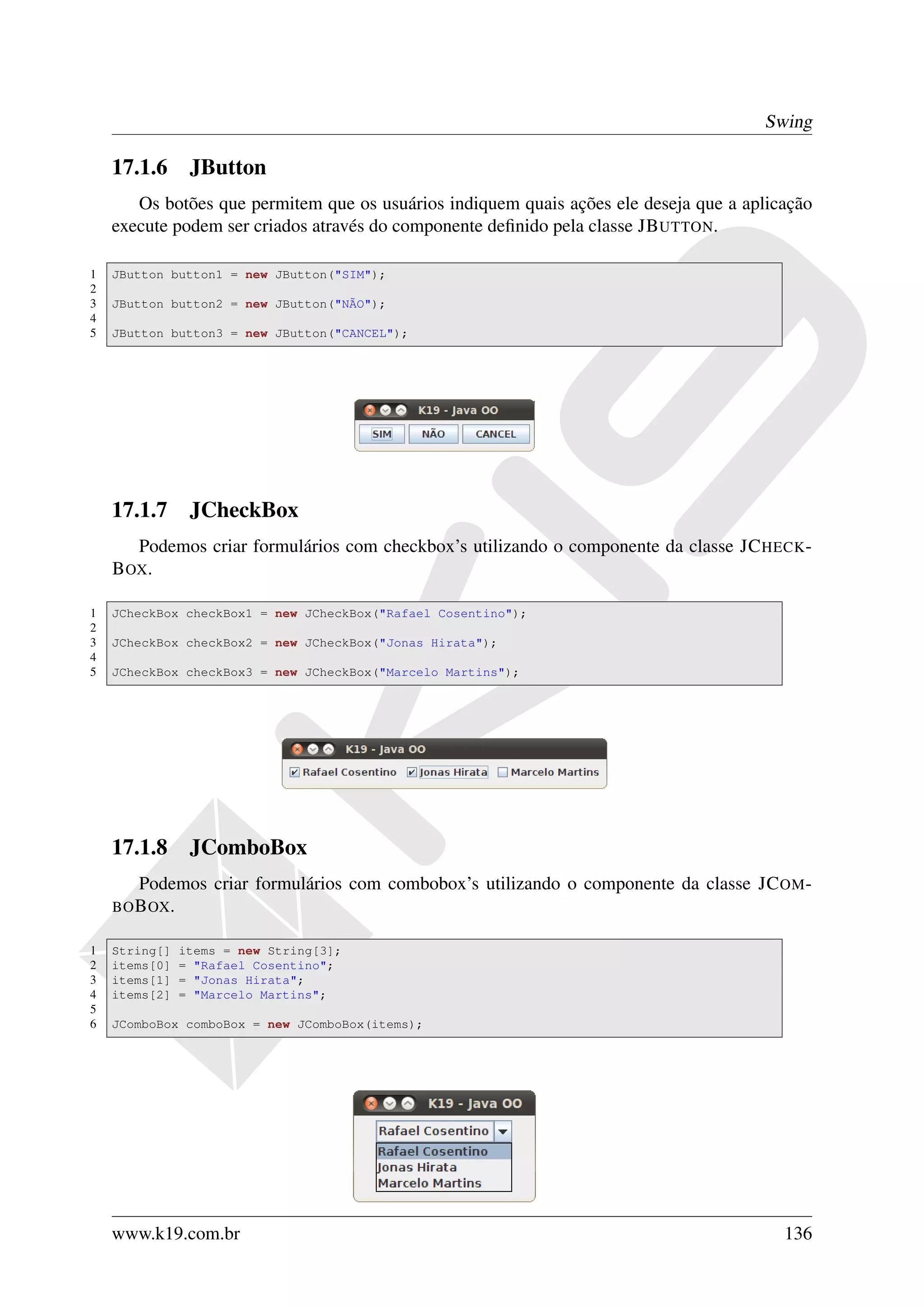 Swing

    17.1.6 JButton
       Os botões que permitem que os usuários indiquem quais ações ele deseja que a aplicação
    execute podem ser criados através do componente deﬁnido pela classe JB UTTON.

1   JButton button1 = new JButton("SIM");
2
3   JButton button2 = new JButton("NÃO");
4
5   JButton button3 = new JButton("CANCEL");




    17.1.7 JCheckBox
       Podemos criar formulários com checkbox’s utilizando o componente da classe JC HECK -
    B OX.

1   JCheckBox checkBox1 = new JCheckBox("Rafael Cosentino");
2
3   JCheckBox checkBox2 = new JCheckBox("Jonas Hirata");
4
5   JCheckBox checkBox3 = new JCheckBox("Marcelo Martins");




    17.1.8 JComboBox
       Podemos criar formulários com combobox’s utilizando o componente da classe JC OM -
    BO B OX .

1   String[]    items = new String[3];
2   items[0]    = "Rafael Cosentino";
3   items[1]    = "Jonas Hirata";
4   items[2]    = "Marcelo Martins";
5
6   JComboBox comboBox = new JComboBox(items);




    www.k19.com.br                                                                       136
 