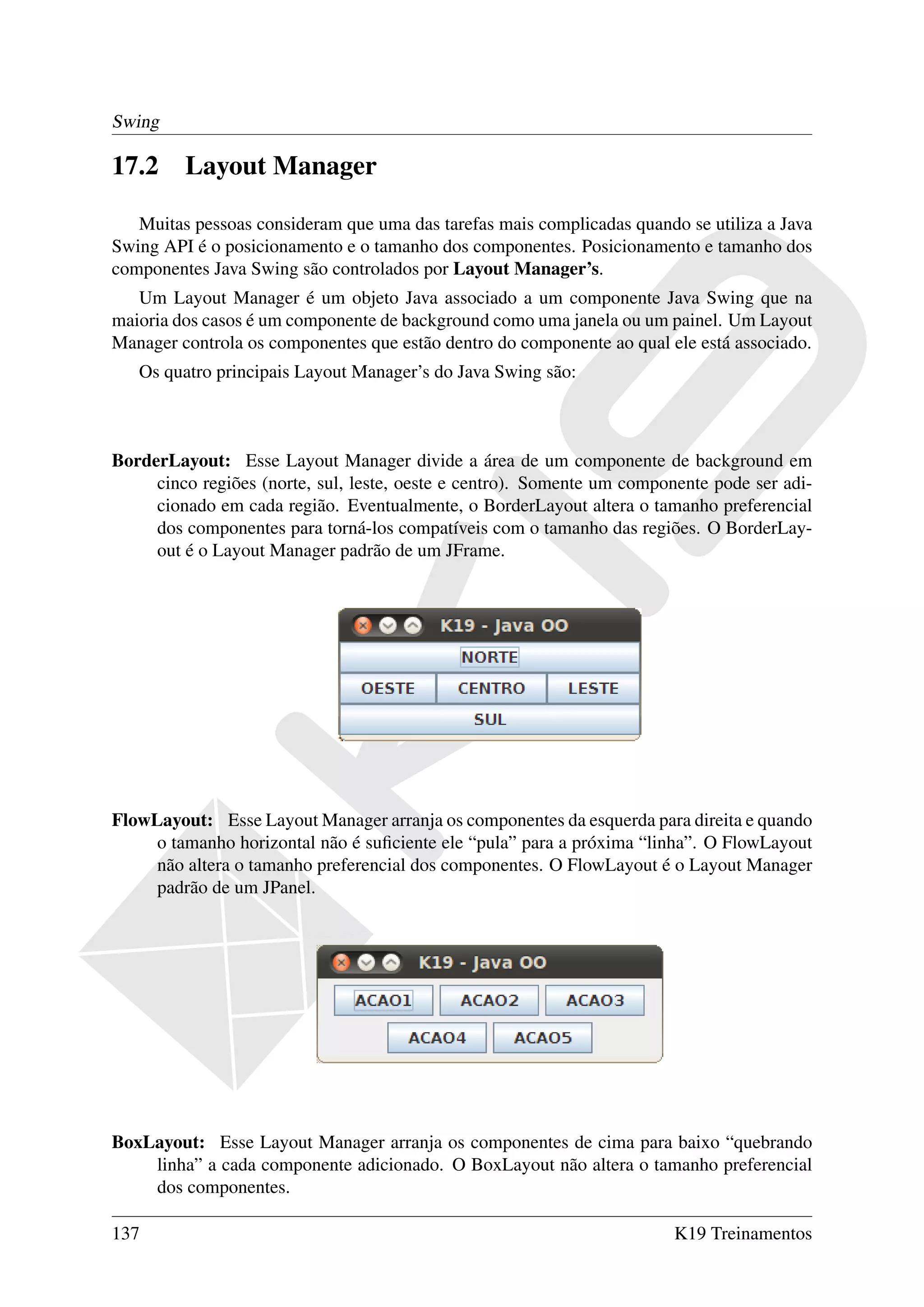 Swing

17.2     Layout Manager

   Muitas pessoas consideram que uma das tarefas mais complicadas quando se utiliza a Java
Swing API é o posicionamento e o tamanho dos componentes. Posicionamento e tamanho dos
componentes Java Swing são controlados por Layout Manager’s.
   Um Layout Manager é um objeto Java associado a um componente Java Swing que na
maioria dos casos é um componente de background como uma janela ou um painel. Um Layout
Manager controla os componentes que estão dentro do componente ao qual ele está associado.
   Os quatro principais Layout Manager’s do Java Swing são:



BorderLayout: Esse Layout Manager divide a área de um componente de background em
     cinco regiões (norte, sul, leste, oeste e centro). Somente um componente pode ser adi-
     cionado em cada região. Eventualmente, o BorderLayout altera o tamanho preferencial
     dos componentes para torná-los compatíveis com o tamanho das regiões. O BorderLay-
     out é o Layout Manager padrão de um JFrame.




FlowLayout: Esse Layout Manager arranja os componentes da esquerda para direita e quando
     o tamanho horizontal não é suﬁciente ele “pula” para a próxima “linha”. O FlowLayout
     não altera o tamanho preferencial dos componentes. O FlowLayout é o Layout Manager
     padrão de um JPanel.




BoxLayout: Esse Layout Manager arranja os componentes de cima para baixo “quebrando
    linha” a cada componente adicionado. O BoxLayout não altera o tamanho preferencial
    dos componentes.

137                                                                      K19 Treinamentos
 
