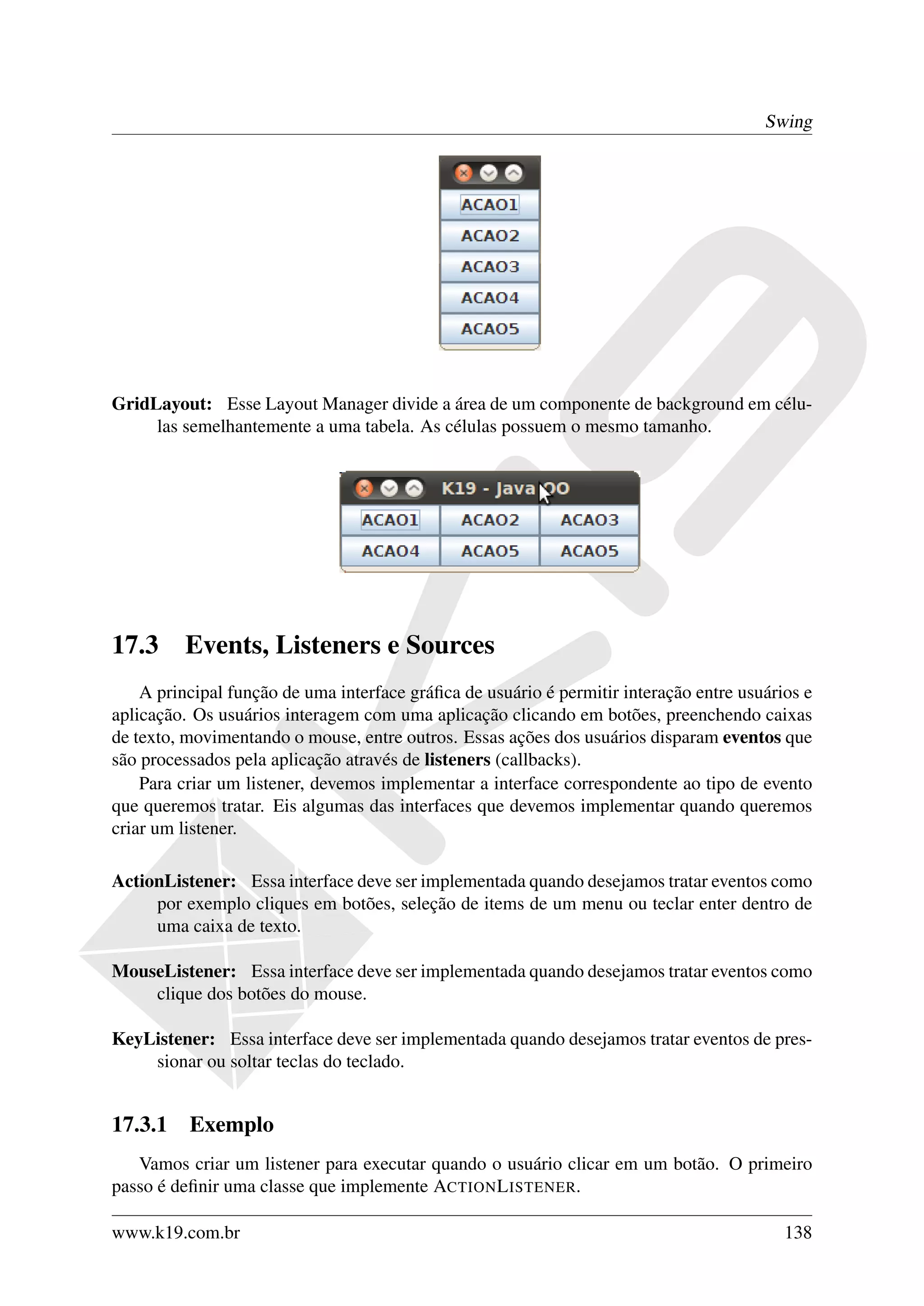 Swing




GridLayout: Esse Layout Manager divide a área de um componente de background em célu-
     las semelhantemente a uma tabela. As células possuem o mesmo tamanho.




17.3     Events, Listeners e Sources
    A principal função de uma interface gráﬁca de usuário é permitir interação entre usuários e
aplicação. Os usuários interagem com uma aplicação clicando em botões, preenchendo caixas
de texto, movimentando o mouse, entre outros. Essas ações dos usuários disparam eventos que
são processados pela aplicação através de listeners (callbacks).
    Para criar um listener, devemos implementar a interface correspondente ao tipo de evento
que queremos tratar. Eis algumas das interfaces que devemos implementar quando queremos
criar um listener.

ActionListener: Essa interface deve ser implementada quando desejamos tratar eventos como
     por exemplo cliques em botões, seleção de items de um menu ou teclar enter dentro de
     uma caixa de texto.

MouseListener: Essa interface deve ser implementada quando desejamos tratar eventos como
    clique dos botões do mouse.

KeyListener: Essa interface deve ser implementada quando desejamos tratar eventos de pres-
    sionar ou soltar teclas do teclado.


17.3.1 Exemplo
   Vamos criar um listener para executar quando o usuário clicar em um botão. O primeiro
passo é deﬁnir uma classe que implemente ACTION L ISTENER.

www.k19.com.br                                                                             138
 