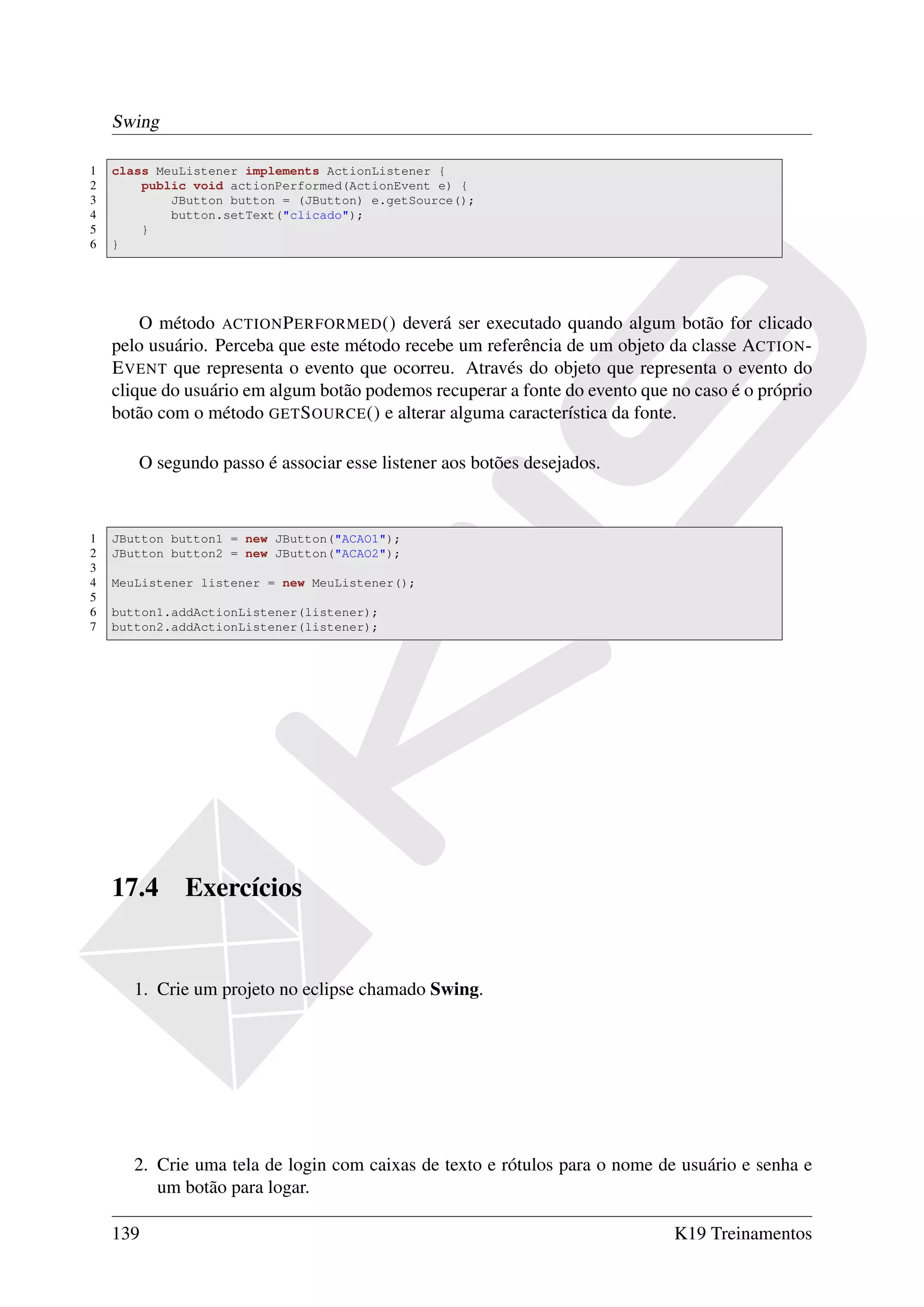 Swing

1   class MeuListener implements ActionListener {
2       public void actionPerformed(ActionEvent e) {
3           JButton button = (JButton) e.getSource();
4           button.setText("clicado");
5       }
6   }




        O método ACTION P ERFORMED () deverá ser executado quando algum botão for clicado
    pelo usuário. Perceba que este método recebe um referência de um objeto da classe ACTION -
    E VENT que representa o evento que ocorreu. Através do objeto que representa o evento do
    clique do usuário em algum botão podemos recuperar a fonte do evento que no caso é o próprio
    botão com o método GET S OURCE () e alterar alguma característica da fonte.

       O segundo passo é associar esse listener aos botões desejados.


1   JButton button1 = new JButton("ACAO1");
2   JButton button2 = new JButton("ACAO2");
3
4   MeuListener listener = new MeuListener();
5
6   button1.addActionListener(listener);
7   button2.addActionListener(listener);




    17.4     Exercícios


       1. Crie um projeto no eclipse chamado Swing.




       2. Crie uma tela de login com caixas de texto e rótulos para o nome de usuário e senha e
          um botão para logar.

    139                                                                      K19 Treinamentos
 