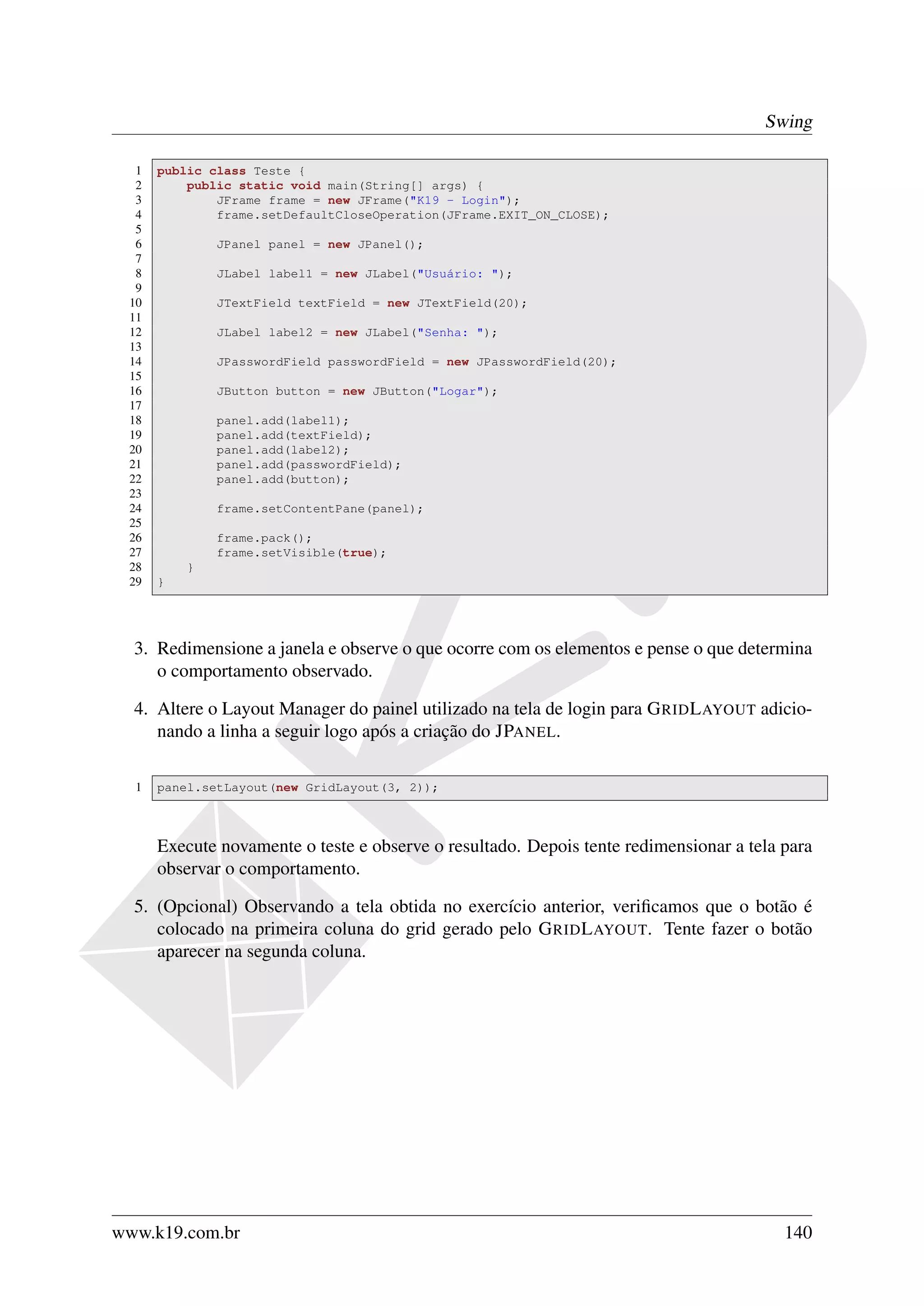 Swing

  1   public class Teste {
  2       public static void main(String[] args) {
  3           JFrame frame = new JFrame("K19 - Login");
  4           frame.setDefaultCloseOperation(JFrame.EXIT_ON_CLOSE);
  5
  6           JPanel panel = new JPanel();
  7
  8           JLabel label1 = new JLabel("Usuário: ");
  9
 10           JTextField textField = new JTextField(20);
 11
 12           JLabel label2 = new JLabel("Senha: ");
 13
 14           JPasswordField passwordField = new JPasswordField(20);
 15
 16           JButton button = new JButton("Logar");
 17
 18           panel.add(label1);
 19           panel.add(textField);
 20           panel.add(label2);
 21           panel.add(passwordField);
 22           panel.add(button);
 23
 24           frame.setContentPane(panel);
 25
 26           frame.pack();
 27           frame.setVisible(true);
 28       }
 29   }




  3. Redimensione a janela e observe o que ocorre com os elementos e pense o que determina
     o comportamento observado.

  4. Altere o Layout Manager do painel utilizado na tela de login para G RID L AYOUT adicio-
     nando a linha a seguir logo após a criação do JPANEL.

  1   panel.setLayout(new GridLayout(3, 2));



      Execute novamente o teste e observe o resultado. Depois tente redimensionar a tela para
      observar o comportamento.

  5. (Opcional) Observando a tela obtida no exercício anterior, veriﬁcamos que o botão é
     colocado na primeira coluna do grid gerado pelo G RID L AYOUT. Tente fazer o botão
     aparecer na segunda coluna.




www.k19.com.br                                                                           140
 