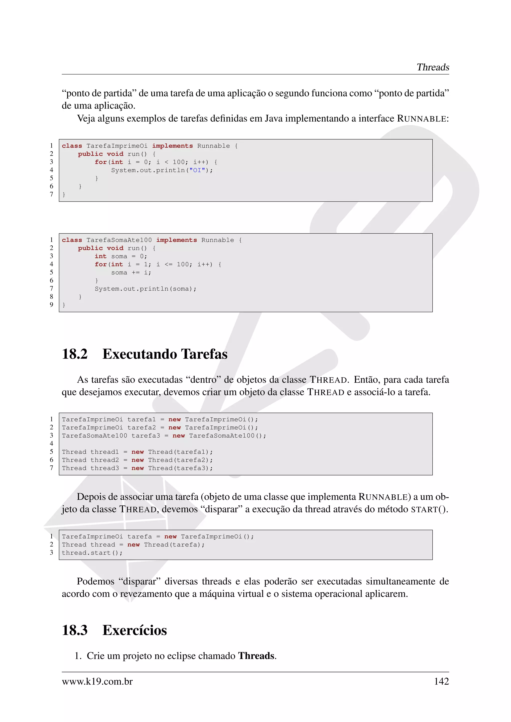 Threads

    “ponto de partida” de uma tarefa de uma aplicação o segundo funciona como “ponto de partida”
    de uma aplicação.
        Veja alguns exemplos de tarefas deﬁnidas em Java implementando a interface RUNNABLE:

1   class TarefaImprimeOi implements Runnable {
2       public void run() {
3           for(int i = 0; i < 100; i++) {
4               System.out.println("OI");
5           }
6       }
7   }




1   class TarefaSomaAte100 implements Runnable {
2       public void run() {
3           int soma = 0;
4           for(int i = 1; i <= 100; i++) {
5               soma += i;
6           }
7           System.out.println(soma);
8       }
9   }




    18.2     Executando Tarefas
       As tarefas são executadas “dentro” de objetos da classe T HREAD. Então, para cada tarefa
    que desejamos executar, devemos criar um objeto da classe T HREAD e associá-lo a tarefa.

1   TarefaImprimeOi tarefa1 = new TarefaImprimeOi();
2   TarefaImprimeOi tarefa2 = new TarefaImprimeOi();
3   TarefaSomaAte100 tarefa3 = new TarefaSomaAte100();
4
5   Thread thread1 = new Thread(tarefa1);
6   Thread thread2 = new Thread(tarefa2);
7   Thread thread3 = new Thread(tarefa3);



        Depois de associar uma tarefa (objeto de uma classe que implementa RUNNABLE) a um ob-
    jeto da classe T HREAD, devemos “disparar” a execução da thread através do método START ().

1   TarefaImprimeOi tarefa = new TarefaImprimeOi();
2   Thread thread = new Thread(tarefa);
3   thread.start();



       Podemos “disparar” diversas threads e elas poderão ser executadas simultaneamente de
    acordo com o revezamento que a máquina virtual e o sistema operacional aplicarem.


    18.3     Exercícios
       1. Crie um projeto no eclipse chamado Threads.

    www.k19.com.br                                                                          142
 