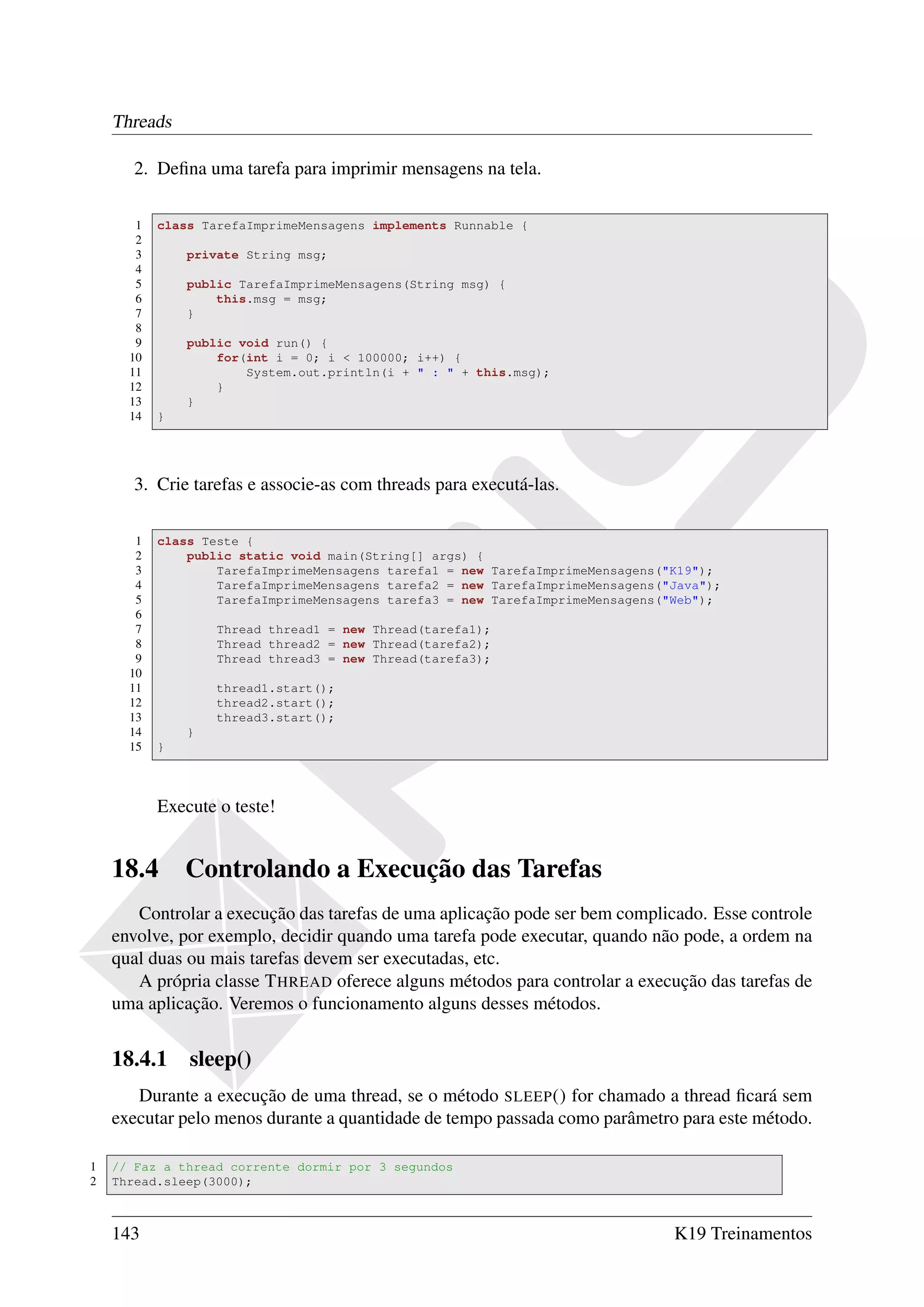 Threads

       2. Deﬁna uma tarefa para imprimir mensagens na tela.

       1   class TarefaImprimeMensagens implements Runnable {
       2
       3       private String msg;
       4
       5       public TarefaImprimeMensagens(String msg) {
       6           this.msg = msg;
       7       }
       8
       9       public void run() {
      10           for(int i = 0; i < 100000; i++) {
      11               System.out.println(i + " : " + this.msg);
      12           }
      13       }
      14   }




       3. Crie tarefas e associe-as com threads para executá-las.

       1   class Teste {
       2       public static void main(String[] args) {
       3           TarefaImprimeMensagens tarefa1 = new TarefaImprimeMensagens("K19");
       4           TarefaImprimeMensagens tarefa2 = new TarefaImprimeMensagens("Java");
       5           TarefaImprimeMensagens tarefa3 = new TarefaImprimeMensagens("Web");
       6
       7           Thread thread1 = new Thread(tarefa1);
       8           Thread thread2 = new Thread(tarefa2);
       9           Thread thread3 = new Thread(tarefa3);
      10
      11           thread1.start();
      12           thread2.start();
      13           thread3.start();
      14       }
      15   }



           Execute o teste!


    18.4       Controlando a Execução das Tarefas
       Controlar a execução das tarefas de uma aplicação pode ser bem complicado. Esse controle
    envolve, por exemplo, decidir quando uma tarefa pode executar, quando não pode, a ordem na
    qual duas ou mais tarefas devem ser executadas, etc.
       A própria classe T HREAD oferece alguns métodos para controlar a execução das tarefas de
    uma aplicação. Veremos o funcionamento alguns desses métodos.


    18.4.1 sleep()
       Durante a execução de uma thread, se o método SLEEP () for chamado a thread ﬁcará sem
    executar pelo menos durante a quantidade de tempo passada como parâmetro para este método.

1   // Faz a thread corrente dormir por 3 segundos
2   Thread.sleep(3000);



    143                                                                         K19 Treinamentos
 