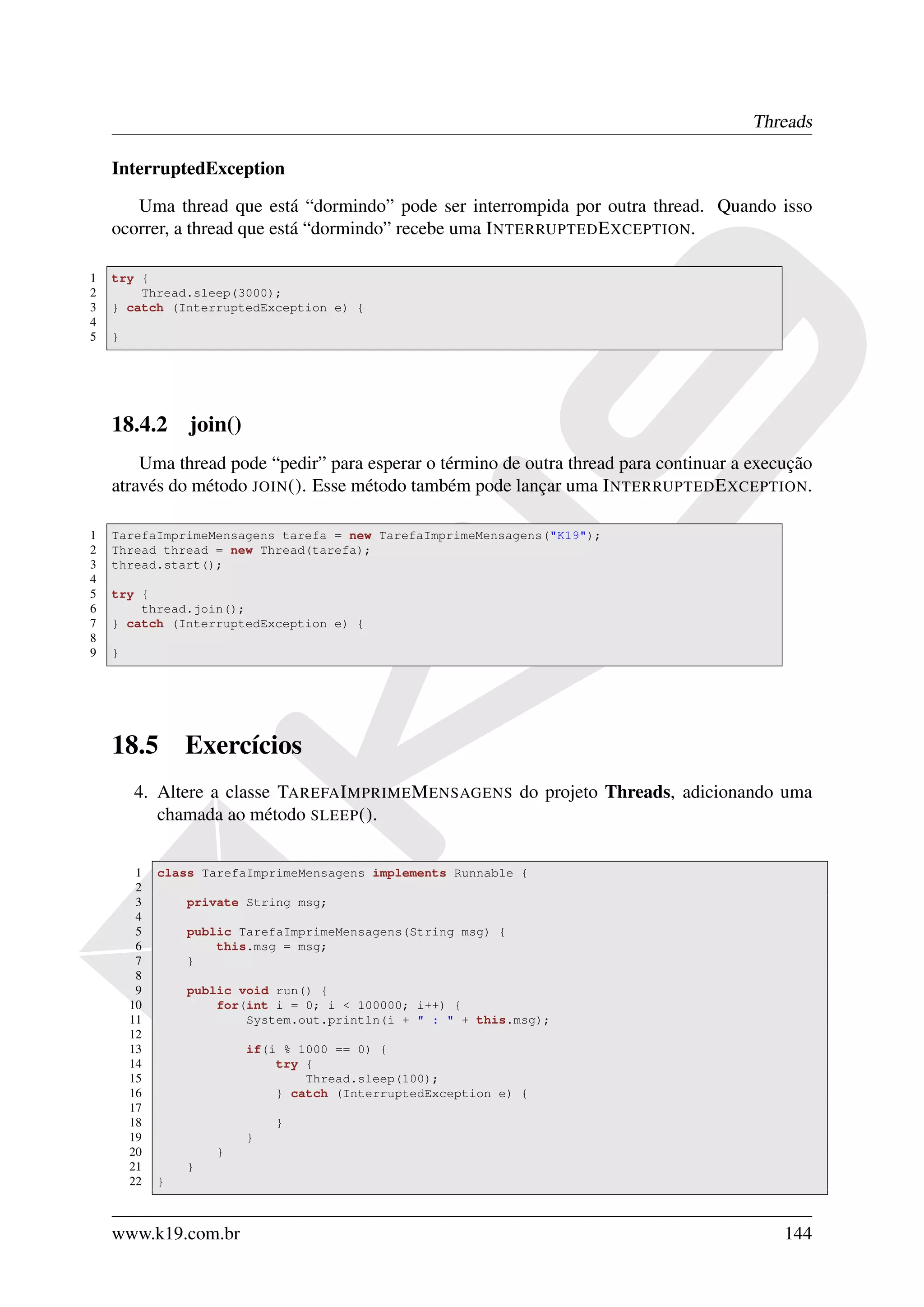 Threads

    InterruptedException

       Uma thread que está “dormindo” pode ser interrompida por outra thread. Quando isso
    ocorrer, a thread que está “dormindo” recebe uma I NTERRUPTED E XCEPTION.

1   try {
2       Thread.sleep(3000);
3   } catch (InterruptedException e) {
4
5   }




    18.4.2 join()
        Uma thread pode “pedir” para esperar o término de outra thread para continuar a execução
    através do método JOIN (). Esse método também pode lançar uma I NTERRUPTED E XCEPTION.

1   TarefaImprimeMensagens tarefa = new TarefaImprimeMensagens("K19");
2   Thread thread = new Thread(tarefa);
3   thread.start();
4
5   try {
6       thread.join();
7   } catch (InterruptedException e) {
8
9   }




    18.5         Exercícios
        4. Altere a classe TAREFA I MPRIME M ENSAGENS do projeto Threads, adicionando uma
           chamada ao método SLEEP ().


         1   class TarefaImprimeMensagens implements Runnable {
         2
         3       private String msg;
         4
         5       public TarefaImprimeMensagens(String msg) {
         6           this.msg = msg;
         7       }
         8
         9       public void run() {
        10           for(int i = 0; i < 100000; i++) {
        11               System.out.println(i + " : " + this.msg);
        12
        13               if(i % 1000 == 0) {
        14                   try {
        15                       Thread.sleep(100);
        16                   } catch (InterruptedException e) {
        17
        18                   }
        19               }
        20           }
        21       }
        22   }



    www.k19.com.br                                                                          144
 