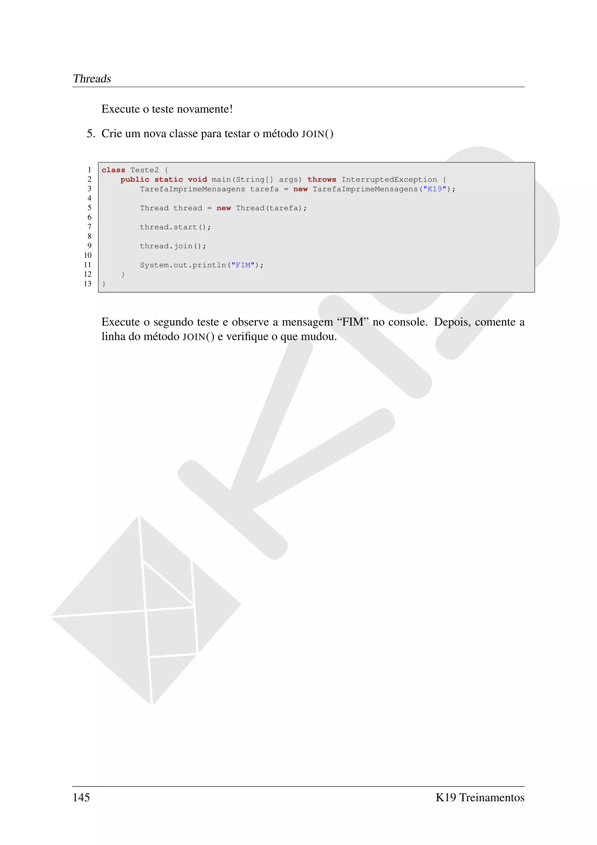 Threads

       Execute o teste novamente!

  5. Crie um nova classe para testar o método JOIN ()

   1   class Teste2 {
   2       public static void main(String[] args) throws InterruptedException {
   3           TarefaImprimeMensagens tarefa = new TarefaImprimeMensagens("K19");
   4
   5           Thread thread = new Thread(tarefa);
   6
   7           thread.start();
   8
   9           thread.join();
  10
  11           System.out.println("FIM");
  12       }
  13   }



       Execute o segundo teste e observe a mensagem “FIM” no console. Depois, comente a
       linha do método JOIN () e veriﬁque o que mudou.




145                                                                         K19 Treinamentos
 