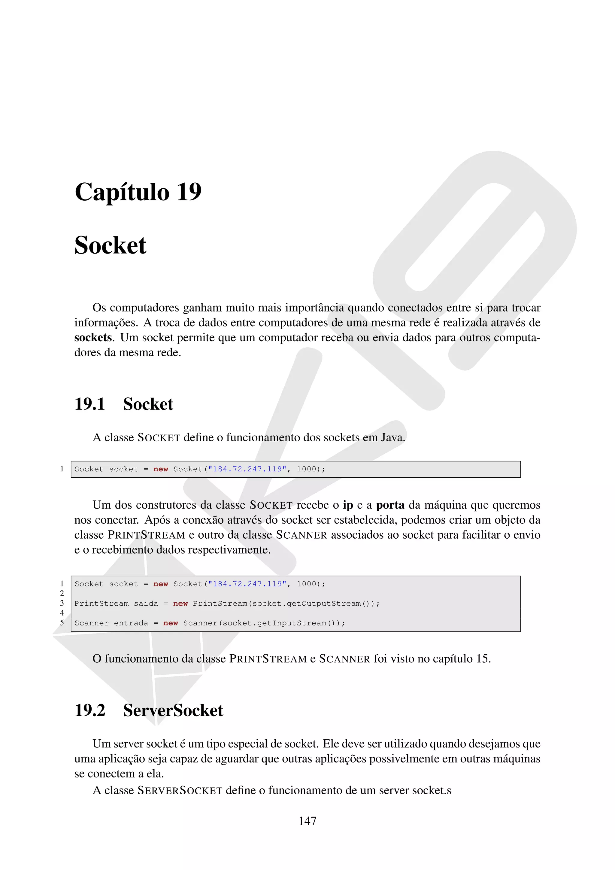 Capítulo 19

    Socket

        Os computadores ganham muito mais importância quando conectados entre si para trocar
    informações. A troca de dados entre computadores de uma mesma rede é realizada através de
    sockets. Um socket permite que um computador receba ou envia dados para outros computa-
    dores da mesma rede.



    19.1     Socket
       A classe S OCKET deﬁne o funcionamento dos sockets em Java.

1   Socket socket = new Socket("184.72.247.119", 1000);



        Um dos construtores da classe S OCKET recebe o ip e a porta da máquina que queremos
    nos conectar. Após a conexão através do socket ser estabelecida, podemos criar um objeto da
    classe P RINT S TREAM e outro da classe S CANNER associados ao socket para facilitar o envio
    e o recebimento dados respectivamente.

1   Socket socket = new Socket("184.72.247.119", 1000);
2
3   PrintStream saida = new PrintStream(socket.getOutputStream());
4
5   Scanner entrada = new Scanner(socket.getInputStream());



       O funcionamento da classe P RINT S TREAM e S CANNER foi visto no capítulo 15.



    19.2     ServerSocket
        Um server socket é um tipo especial de socket. Ele deve ser utilizado quando desejamos que
    uma aplicação seja capaz de aguardar que outras aplicações possivelmente em outras máquinas
    se conectem a ela.
        A classe S ERVER S OCKET deﬁne o funcionamento de um server socket.s

                                                 147
 