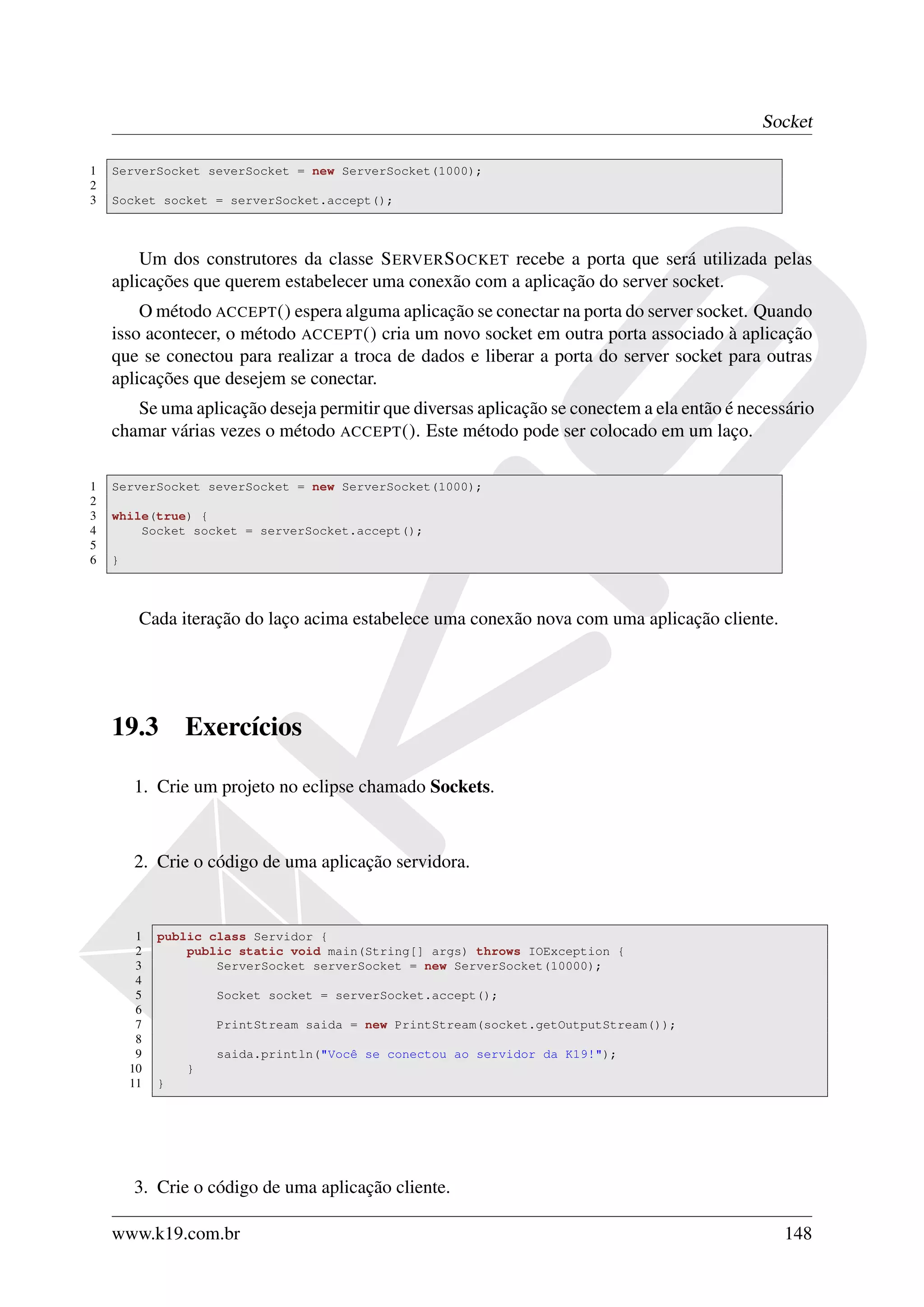 Socket

1   ServerSocket severSocket = new ServerSocket(1000);
2
3   Socket socket = serverSocket.accept();



        Um dos construtores da classe S ERVER S OCKET recebe a porta que será utilizada pelas
    aplicações que querem estabelecer uma conexão com a aplicação do server socket.
        O método ACCEPT () espera alguma aplicação se conectar na porta do server socket. Quando
    isso acontecer, o método ACCEPT () cria um novo socket em outra porta associado à aplicação
    que se conectou para realizar a troca de dados e liberar a porta do server socket para outras
    aplicações que desejem se conectar.
       Se uma aplicação deseja permitir que diversas aplicação se conectem a ela então é necessário
    chamar várias vezes o método ACCEPT (). Este método pode ser colocado em um laço.

1   ServerSocket severSocket = new ServerSocket(1000);
2
3   while(true) {
4       Socket socket = serverSocket.accept();
5
6   }



         Cada iteração do laço acima estabelece uma conexão nova com uma aplicação cliente.




    19.3         Exercícios

        1. Crie um projeto no eclipse chamado Sockets.



        2. Crie o código de uma aplicação servidora.


         1   public class Servidor {
         2       public static void main(String[] args) throws IOException {
         3           ServerSocket serverSocket = new ServerSocket(10000);
         4
         5           Socket socket = serverSocket.accept();
         6
         7           PrintStream saida = new PrintStream(socket.getOutputStream());
         8
         9           saida.println("Você se conectou ao servidor da K19!");
        10       }
        11   }




        3. Crie o código de uma aplicação cliente.

    www.k19.com.br                                                                            148
 