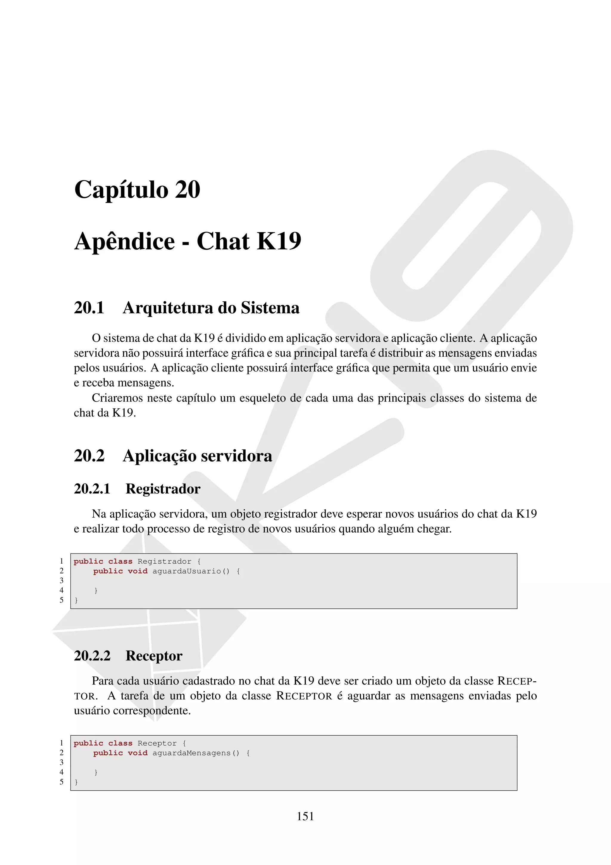 Capítulo 20

    Apêndice - Chat K19

    20.1      Arquitetura do Sistema
        O sistema de chat da K19 é dividido em aplicação servidora e aplicação cliente. A aplicação
    servidora não possuirá interface gráﬁca e sua principal tarefa é distribuir as mensagens enviadas
    pelos usuários. A aplicação cliente possuirá interface gráﬁca que permita que um usuário envie
    e receba mensagens.
        Criaremos neste capítulo um esqueleto de cada uma das principais classes do sistema de
    chat da K19.


    20.2      Aplicação servidora
    20.2.1 Registrador
        Na aplicação servidora, um objeto registrador deve esperar novos usuários do chat da K19
    e realizar todo processo de registro de novos usuários quando alguém chegar.

1   public class Registrador {
2       public void aguardaUsuario() {
3
4       }
5   }




    20.2.2 Receptor
       Para cada usuário cadastrado no chat da K19 deve ser criado um objeto da classe R ECEP -
    TOR . A tarefa de um objeto da classe R ECEPTOR é aguardar as mensagens enviadas pelo
    usuário correspondente.

1   public class Receptor {
2       public void aguardaMensagens() {
3
4       }
5   }



                                                  151
 