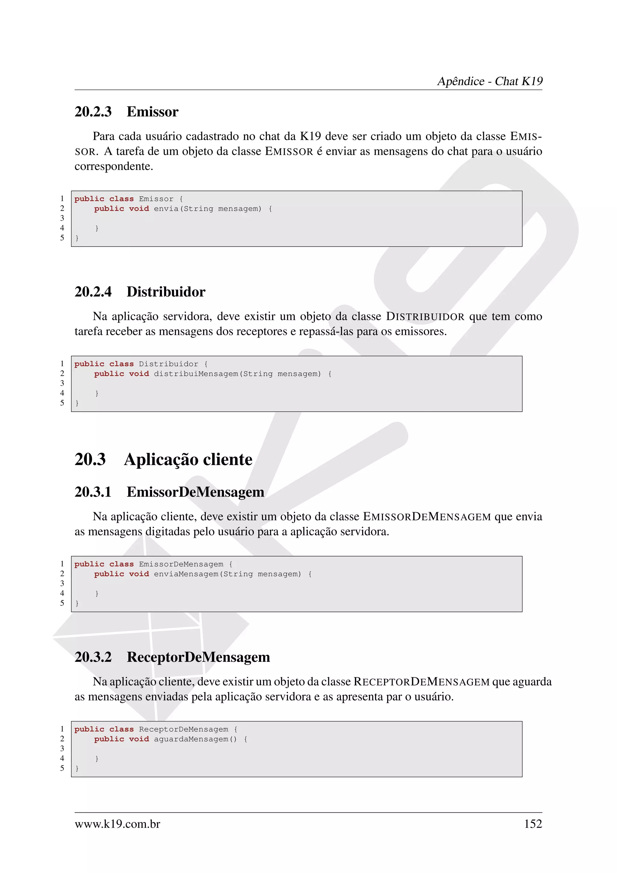 Apêndice - Chat K19

    20.2.3 Emissor
        Para cada usuário cadastrado no chat da K19 deve ser criado um objeto da classe E MIS -
    SOR . A tarefa de um objeto da classe E MISSOR é enviar as mensagens do chat para o usuário
    correspondente.

1   public class Emissor {
2       public void envia(String mensagem) {
3
4       }
5   }




    20.2.4 Distribuidor
        Na aplicação servidora, deve existir um objeto da classe D ISTRIBUIDOR que tem como
    tarefa receber as mensagens dos receptores e repassá-las para os emissores.

1   public class Distribuidor {
2       public void distribuiMensagem(String mensagem) {
3
4       }
5   }




    20.3     Aplicação cliente
    20.3.1 EmissorDeMensagem
       Na aplicação cliente, deve existir um objeto da classe E MISSOR D E M ENSAGEM que envia
    as mensagens digitadas pelo usuário para a aplicação servidora.

1   public class EmissorDeMensagem {
2       public void enviaMensagem(String mensagem) {
3
4       }
5   }




    20.3.2 ReceptorDeMensagem
       Na aplicação cliente, deve existir um objeto da classe R ECEPTOR D E M ENSAGEM que aguarda
    as mensagens enviadas pela aplicação servidora e as apresenta par o usuário.

1   public class ReceptorDeMensagem {
2       public void aguardaMensagem() {
3
4       }
5   }




    www.k19.com.br                                                                         152
 