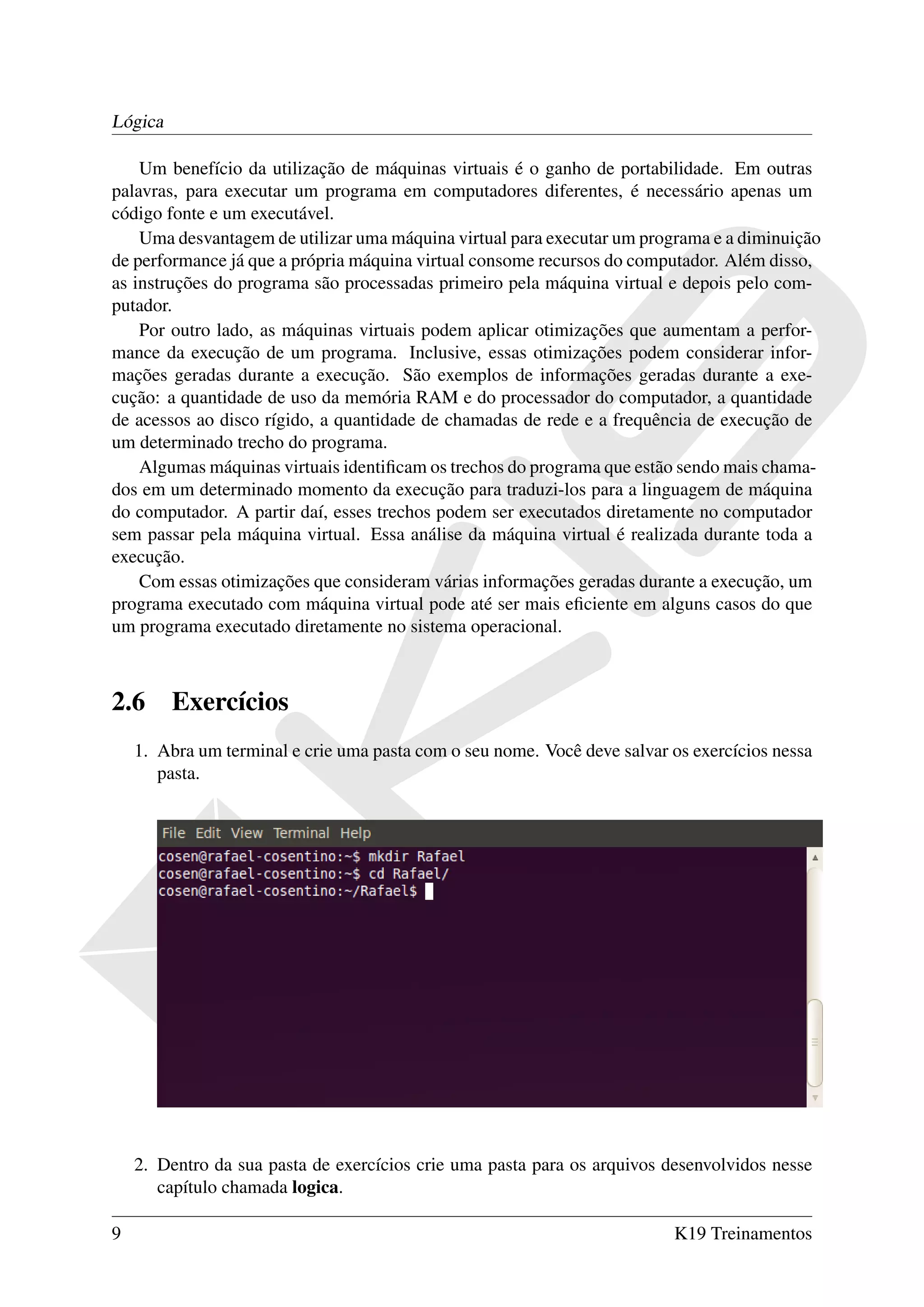 Lógica

    Um benefício da utilização de máquinas virtuais é o ganho de portabilidade. Em outras
palavras, para executar um programa em computadores diferentes, é necessário apenas um
código fonte e um executável.
    Uma desvantagem de utilizar uma máquina virtual para executar um programa e a diminuição
de performance já que a própria máquina virtual consome recursos do computador. Além disso,
as instruções do programa são processadas primeiro pela máquina virtual e depois pelo com-
putador.
    Por outro lado, as máquinas virtuais podem aplicar otimizações que aumentam a perfor-
mance da execução de um programa. Inclusive, essas otimizações podem considerar infor-
mações geradas durante a execução. São exemplos de informações geradas durante a exe-
cução: a quantidade de uso da memória RAM e do processador do computador, a quantidade
de acessos ao disco rígido, a quantidade de chamadas de rede e a frequência de execução de
um determinado trecho do programa.
    Algumas máquinas virtuais identiﬁcam os trechos do programa que estão sendo mais chama-
dos em um determinado momento da execução para traduzi-los para a linguagem de máquina
do computador. A partir daí, esses trechos podem ser executados diretamente no computador
sem passar pela máquina virtual. Essa análise da máquina virtual é realizada durante toda a
execução.
    Com essas otimizações que consideram várias informações geradas durante a execução, um
programa executado com máquina virtual pode até ser mais eﬁciente em alguns casos do que
um programa executado diretamente no sistema operacional.



2.6      Exercícios
    1. Abra um terminal e crie uma pasta com o seu nome. Você deve salvar os exercícios nessa
       pasta.




    2. Dentro da sua pasta de exercícios crie uma pasta para os arquivos desenvolvidos nesse
       capítulo chamada logica.

9                                                                         K19 Treinamentos
 